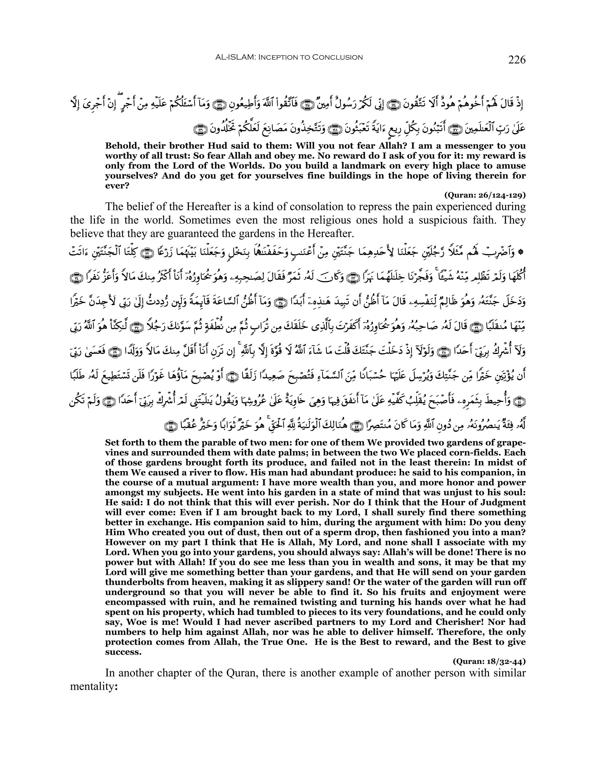 AL-ISLAM: Inception to Conclusion                                                                                          226


ωÎ) “Ìô_ ÷βÎ) ( @ô_r ô⎯ÏΒ Ïμø‹n=tã öΝä3è=t↔ó™r !$tΒuρ ∩⊇⊄∉∪ Èβθãè‹ÏÛuρ ©!$# (#θà)¨?$$sù ∩⊇⊄∈∪ ×⎦⎫ÏΒr îΑθß™u‘ ö/ä3s9 ’ÎoΤÎ) ∩⊇⊄⊆∪ tβθà)−Gs? Ÿωr îŠθèδ öΝèδθäzr öΝçλm; tΑ$s% øŒÎ)
     y    r                                                               r

                                                   ∩⊇⊄®∪ tβρà$é#øƒrB öΝä3ª=yès9 yìÏΡ$|ÁtΒ tβρä‹Ï‚−Gs?uρ ∩⊇⊄∇∪ tβθèWt6÷è? Zπtƒ#u™ ?ìƒÍ‘ Èe≅ä3Î/ tβθãΖö6s? ∩⊇⊄∠∪ t⎦⎫Ïϑn=≈yèø9$# Ébu‘ 4’n?tã
                                                                                                                       s                                r
              Behold, their brother Hud said to them: Will you not fear Allah? I am a messenger to you
              worthy of all trust: So fear Allah and obey me. No reward do I ask of you for it: my reward is
              only from the Lord of the Worlds. Do you build a landmark on every high place to amuse
              yourselves? And do you get for yourselves fine buildings in the hope of living therein for
              ever?
                                                                                                                                                            (Quran: 26/124-129)
        The belief of the Hereafter is a kind of consolation to repress the pain experienced during
the life in the world. Sometimes even the most religious ones hold a suspicious faith. They
believe that they are guaranteed the gardens in the Hereafter.
ôM?#u™ È⎦÷⎫tF¨Ζfø9$# $tGù=Ï. ∩⊂⊄∪ %Yæö‘y— $yϑåκs]÷t/ $uΖù=yèy_uρ 9≅÷‚uΖÎ/ %m„à…≈oΨøxymuρ 5=≈uΖôãr ô⎯ÏΒ È⎦÷⎫tF¨Ζ_ $yϑÏδÏ‰tnL{ $uΖù=yèy_ È⎦÷⎫n=ã_§‘ WξsW¨Β Μçλm; ñUÎôÑ$#uρ *
  s            y                                                                                                   y

∩⊂⊆∪ #xtΡ –“ãrρ Zω$tΒ y7ΖÏΒ çsYø.r O$tΡr ÿ…çνâ‘Íρ$ptä† uθèδuρ ⎯ÏμÎ7Ås≈|ÁÏ9 tΑ$s)sù ÖyϑrO …çμs9 šχ%x.uρ ∩⊂⊂∪ #pκtΞ $yϑßγn=≈n=Åz $tΡö¤fsùuρ 4 $↔ø‹x© çμ÷ΖÏiΒ ΟÎ=ôàs? óΟs9uρ $yγn=ä.é
               t u

#Zöyz ¨βy‰É`V{ ’În1u‘ 4’nÎ) ‘NŠÏŠ•‘ ⎦È⌡s9uρ ZπyϑÍ←!$s% sπtã$¡¡9$# ⎯àßr !$tΒuρ ∩⊂∈∪ #Y‰t/r ÿ⎯ÍνÉ‹≈yδ y‰ŠÎ6s? βr ⎯àßr !$tΒ Α$s% ⎯ÏμÅ¡øuΖÏj9 ÖΝÏ9$sß uθèδuρ …çμtG¨Ψy_ Ÿ≅yzyŠuρ
                                                                                                                                  t

’În1u‘ ª!$# θèδ O$¨ΨÅ3≈©9 ∩⊂∠∪ Wξã_u‘ y71§θy™ §ΝèO 7πxõÜœΡ ⎯ÏΒ §ΝèO 5#tè? ⎯ÏΒ y7s)n=yz “Ï%©!$$Î/ |Nöxx.r ÿ…çνâ‘Íρ$ptä† uθèδuρ …çμç7Ïm$|¹ …çμs9 tΑ$s% ∩⊂∉∪ $Y6n=s)ΖãΒ $yγ÷ΨÏiΒ
            u

þ’În1u‘ 4©|¤èù ∩⊂®∪ #V$s!ρuρ Zω$tΒ y7ΖÏΒ ¨≅s%r O$tΡr Èβts? βÎ) 4 «!$$Î/ ωÎ) nο§θè% Ÿω ª!$# u™!$x© $tΒ |Mù=è% y7tF¨Ζy_ |Mù=yzyŠ øŒÎ) Iωöθs9uρ ∩⊂∇∪ #Y‰tnr þ’În1tÎ/ à8Îõ°é Iωuρ
            y s          u

$Y6n=Û …çμs9 yì‹ÏÜGó¡n@ ⎯n=ù #Y‘öθxî $yδäτ!$tΒ yxÎ6óÁãƒ ÷ρr ∩⊆⊃∪ $¸)s9y— #Y‰‹Ïè|¹ yxÎ6óÁçFsù Ï™!$yϑ¡¡9$# z⎯ÏiΒ $ZΡ$t7ó¡ãm $pκön=tæ Ÿ≅Å™öãƒuρ y7ÏF¨Ζy_ ⎯ÏiΒ #Zöz È⎦y⎫Ï?÷σãƒ βr
     s            t        s                                                                                                                                       y

⎯ä3s? öΝ9uρ ∩⊆⊄∪ #Y‰nr þ’În1tÎ/ õ8Îõ°é óΟs9 ©Í_tFø‹n=≈tƒ ãΑθà)tƒuρ $pκÅ−ρããã 4’n?tã îπtƒÍρ%s{ }‘Éδuρ $pκÏù t,xΡr !$tΒ 4’n?tã ÏμøŠ¤x. Ü=Ïk=s)ãƒ yxt7ô¹r'sù ⎯ÍνÌyϑsWÎ/ xÝ‹Ïméuρ ∩⊆⊇∪
        s           t

                                       ∩⊆⊆∪ $Y6ø)ãã îözuρ $/#uθrO ×öyz uθèδ 4 Èd,ptø:$# ¬! èπu‹≈s9uθø9$# y7Ï9$uΖèδ ∩⊆⊂∪ #·ÅÇtFΖãΒ tβ%x. $tΒuρ «!$# ÈβρßŠ ⎯ÏΒ …çμtΡρçÝÇΖtƒ ×πt⁄Ïù …ã©!
                                                        y
              Set forth to them the parable of two men: for one of them We provided two gardens of grape-
              vines and surrounded them with date palms; in between the two We placed corn-fields. Each
              of those gardens brought forth its produce, and failed not in the least therein: In midst of
              them We caused a river to flow. His man had abundant produce: he said to his companion, in
              the course of a mutual argument: I have more wealth than you, and more honor and power
              amongst my subjects. He went into his garden in a state of mind that was unjust to his soul:
              He said: I do not think that this will ever perish. Nor do I think that the Hour of Judgment
              will ever come: Even if I am brought back to my Lord, I shall surely find there something
              better in exchange. His companion said to him, during the argument with him: Do you deny
              Him Who created you out of dust, then out of a sperm drop, then fashioned you into a man?
              However on my part I think that He is Allah, My Lord, and none shall I associate with my
              Lord. When you go into your gardens, you should always say: Allah’s will be done! There is no
              power but with Allah! If you do see me less than you in wealth and sons, it may be that my
              Lord will give me something better than your gardens, and that He will send on your garden
              thunderbolts from heaven, making it as slippery sand! Or the water of the garden will run off
              underground so that you will never be able to find it. So his fruits and enjoyment were
              encompassed with ruin, and he remained twisting and turning his hands over what he had
              spent on his property, which had tumbled to pieces to its very foundations, and he could only
              say, Woe is me! Would I had never ascribed partners to my Lord and Cherisher! Nor had
              numbers to help him against Allah, nor was he able to deliver himself. Therefore, the only
              protection comes from Allah, the True One. He is the Best to reward, and the Best to give
              success.
                                                                                                                                                                (Quran: 18/32-44)
       In another chapter of the Quran, there is another example of another person with similar
mentality:
 