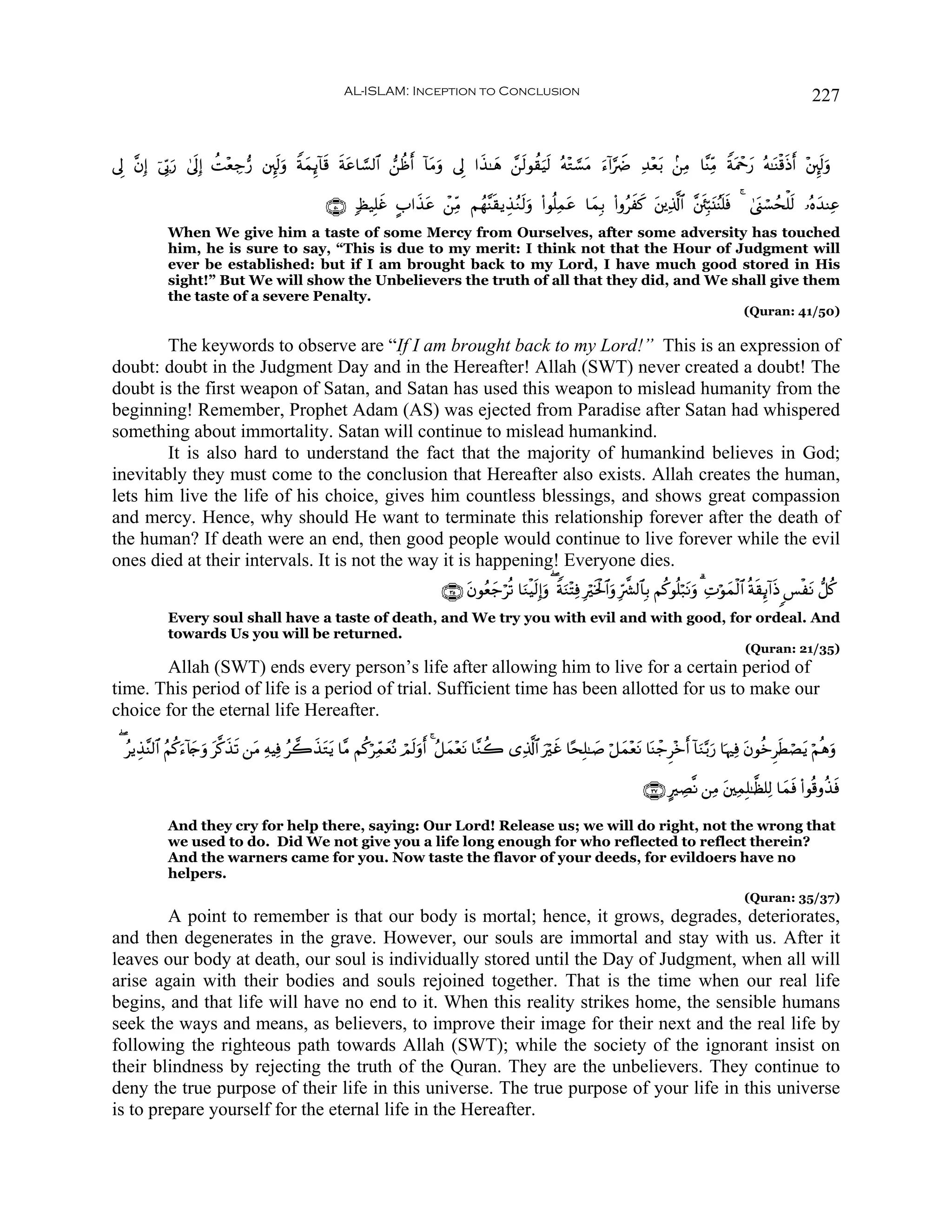 AL-ISLAM: Inception to Conclusion                                                                                               227


’Í ¨βÎ) þ’În1u‘ 4’nÎ) àM÷èÅ_•‘ ⎦È⌡s9uρ ZπϑÍ←!$s% sπtã$¡¡9$# ⎯àßr !$tΒuρ ’Í #x‹≈yδ £⎯s9θà)uŠs9 çμ÷G¡¡tΒ u™!#§ŸÑ Ï‰÷èt/ .⎯ÏΒ $¨ΨÏiΒ ZπtΗôqy‘ çμ≈oΨø%sŒr ÷⎦È⌡s9uρ
                                           y

                                                     ∩∈⊃∪ 7á‹Î=xî A#x‹tã ô⎯ÏiΒ Νßγ¨Ψs)ƒÉ‹ãΖs9uρ (#θè=Ïϑtã $yϑÎ/ (#ρãxx. t⎦⎪Ï%©!$# ¨⎦s⎮Îm6t⊥ãΨ=sù 4 4©o_ó¡ßsù=s9 …çνy‰ΨÏã
                                                                                                                                                n
             When We give him a taste of some Mercy from Ourselves, after some adversity has touched
             him, he is sure to say, “This is due to my merit: I think not that the Hour of Judgment will
             ever be established: but if I am brought back to my Lord, I have much good stored in His
             sight!” But We will show the Unbelievers the truth of all that they did, and We shall give them
             the taste of a severe Penalty.
                                                                                                                                                                      (Quran: 41/50)

        The keywords to observe are “If I am brought back to my Lord!” This is an expression of
doubt: doubt in the Judgment Day and in the Hereafter! Allah (SWT) never created a doubt! The
doubt is the first weapon of Satan, and Satan has used this weapon to mislead humanity from the
beginning! Remember, Prophet Adam (AS) was ejected from Paradise after Satan had whispered
something about immortality. Satan will continue to mislead humankind.
        It is also hard to understand the fact that the majority of humankind believes in God;
inevitably they must come to the conclusion that Hereafter also exists. Allah creates the human,
lets him live the life of his choice, gives him countless blessings, and shows great compassion
and mercy. Hence, why should He want to terminate this relationship forever after the death of
the human? If death were an end, then good people would continue to live forever while the evil
ones died at their intervals. It is not the way it is happening! Everyone dies.
                                                                                  ∩⊂∈∪ tβθãèy_öè? $uΖøŠs9Î)ρ ( ZπuΖ÷FÏù Îöƒø:$#uρ Îh¤³9$$Î/ Νä.θè=ö7tΡuρ 3 ÏNöθyϑø9$# èπs)Í←!#sŒ §øtΡ ‘≅ä.
                                                                                                            u                s
             Every soul shall have a taste of death, and We try you with evil and with good, for ordeal. And
             towards Us you will be returned.
                                                                                                                                                                      (Quran: 21/35)
       Allah (SWT) ends every person’s life after allowing him to live for a certain period of
time. This period of life is a period of trial. Sufficient time has been allotted for us to make our
choice for the eternal life Hereafter.

  ( ãƒÉ‹¨Ψ9$# ãΝä.u™!%y`uρ t©.x‹s? ⎯tΒ ÏμŠÏù ã2x‹tGtƒ $¨Β Νä.öÏdϑyèçΡ óΟs9uρr 4 ã≅yϑ÷ètΡ $¨Ζà2 “Ï%©!$# uöxî $·sÎ=≈|¹ ö≅yϑ÷ètΡ $oΨô_Ì÷z !$uΖ−/u‘ $pκÏù tβθäzÌsÜóÁtƒ öΝèδuρ
                                                                                                                                               r

                                                                                                                                          ∩⊂∠∪ AÅÁ¯Ρ ⎯ÏΒ t⎦⎫ÏϑÎ=≈©à=Ï9 $yϑsù (#θè%ρä‹ù
                                                                                                                                                                                       s

             And they cry for help there, saying: Our Lord! Release us; we will do right, not the wrong that
             we used to do. Did We not give you a life long enough for who reflected to reflect therein?
             And the warners came for you. Now taste the flavor of your deeds, for evildoers have no
             helpers.
                                                                                                                                                                      (Quran: 35/37)
        A point to remember is that our body is mortal; hence, it grows, degrades, deteriorates,
and then degenerates in the grave. However, our souls are immortal and stay with us. After it
leaves our body at death, our soul is individually stored until the Day of Judgment, when all will
arise again with their bodies and souls rejoined together. That is the time when our real life
begins, and that life will have no end to it. When this reality strikes home, the sensible humans
seek the ways and means, as believers, to improve their image for their next and the real life by
following the righteous path towards Allah (SWT); while the society of the ignorant insist on
their blindness by rejecting the truth of the Quran. They are the unbelievers. They continue to
deny the true purpose of their life in this universe. The true purpose of your life in this universe
is to prepare yourself for the eternal life in the Hereafter.
 