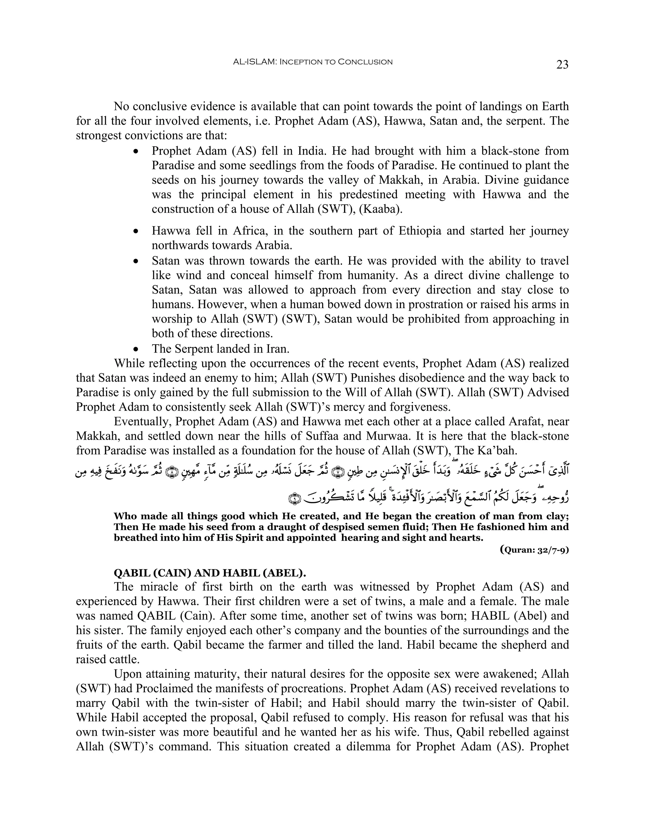 AL-ISLAM: Inception to Conclusion                                                                                23


         No conclusive evidence is available that can point towards the point of landings on Earth
for all the four involved elements, i.e. Prophet Adam (AS), Hawwa, Satan and, the serpent. The
strongest convictions are that:
             • Prophet Adam (AS) fell in India. He had brought with him a black-stone from
                Paradise and some seedlings from the foods of Paradise. He continued to plant the
                seeds on his journey towards the valley of Makkah, in Arabia. Divine guidance
                was the principal element in his predestined meeting with Hawwa and the
                construction of a house of Allah (SWT), (Kaaba).
                   •
               Hawwa fell in Africa, in the southern part of Ethiopia and started her journey
               northwards towards Arabia.
            • Satan was thrown towards the earth. He was provided with the ability to travel
               like wind and conceal himself from humanity. As a direct divine challenge to
               Satan, Satan was allowed to approach from every direction and stay close to
               humans. However, when a human bowed down in prostration or raised his arms in
               worship to Allah (SWT) (SWT), Satan would be prohibited from approaching in
               both of these directions.
            • The Serpent landed in Iran.
        While reflecting upon the occurrences of the recent events, Prophet Adam (AS) realized
that Satan was indeed an enemy to him; Allah (SWT) Punishes disobedience and the way back to
Paradise is only gained by the full submission to the Will of Allah (SWT). Allah (SWT) Advised
Prophet Adam to consistently seek Allah (SWT)’s mercy and forgiveness.
        Eventually, Prophet Adam (AS) and Hawwa met each other at a place called Arafat, near
Makkah, and settled down near the hills of Suffaa and Murwaa. It is here that the black-stone
from Paradise was installed as a foundation for the house of Allah (SWT), The Ka’bah.
⎯ÏΒ ÏμŠÏù y‡tΡuρ çμ1§θ™ ¢ΟèO ∩∇∪ &⎦⎫Îγ¨Β &™!$¨Β ⎯ÏiΒ 7's#≈n=ß™ ⎯ÏΒ …ã&s#ó¡nΣ Ÿ≅yèy_ ¢ΟèO ∩∠∪ &⎦⎫ÏÛ ⎯ÏΒ Ç⎯≈|¡ΣM}$# t,ù=yz r&y‰t/uρ ( …çμs)n=yz >™ó©x« ¨≅ä. z⎯|¡ômr& ü“Ï%©!$#
            x          y

                                                                          ∩®∪ šχρãà6ô±n@ $¨Β Wξ‹Î=s% 4 nοy‰Ï↔øùF{$#uρ t≈|Áö/F{$#uρ yìôϑ¡¡9$# ãΝä3s9 Ÿ≅yèy_uρ ( ⎯ÏμÏmρ•‘
             Who made all things good which He created, and He began the creation of man from clay;
             Then He made his seed from a draught of despised semen fluid; Then He fashioned him and
             breathed into him of His Spirit and appointed hearing and sight and hearts.
                                                                                                                                                   (Quran: 32/7-9)

             QABIL (CAIN) AND HABIL (ABEL).
         The miracle of first birth on the earth was witnessed by Prophet Adam (AS) and
experienced by Hawwa. Their first children were a set of twins, a male and a female. The male
was named QABIL (Cain). After some time, another set of twins was born; HABIL (Abel) and
his sister. The family enjoyed each other’s company and the bounties of the surroundings and the
fruits of the earth. Qabil became the farmer and tilled the land. Habil became the shepherd and
raised cattle.
         Upon attaining maturity, their natural desires for the opposite sex were awakened; Allah
(SWT) had Proclaimed the manifests of procreations. Prophet Adam (AS) received revelations to
marry Qabil with the twin-sister of Habil; and Habil should marry the twin-sister of Qabil.
While Habil accepted the proposal, Qabil refused to comply. His reason for refusal was that his
own twin-sister was more beautiful and he wanted her as his wife. Thus, Qabil rebelled against
Allah (SWT)’s command. This situation created a dilemma for Prophet Adam (AS). Prophet
 
