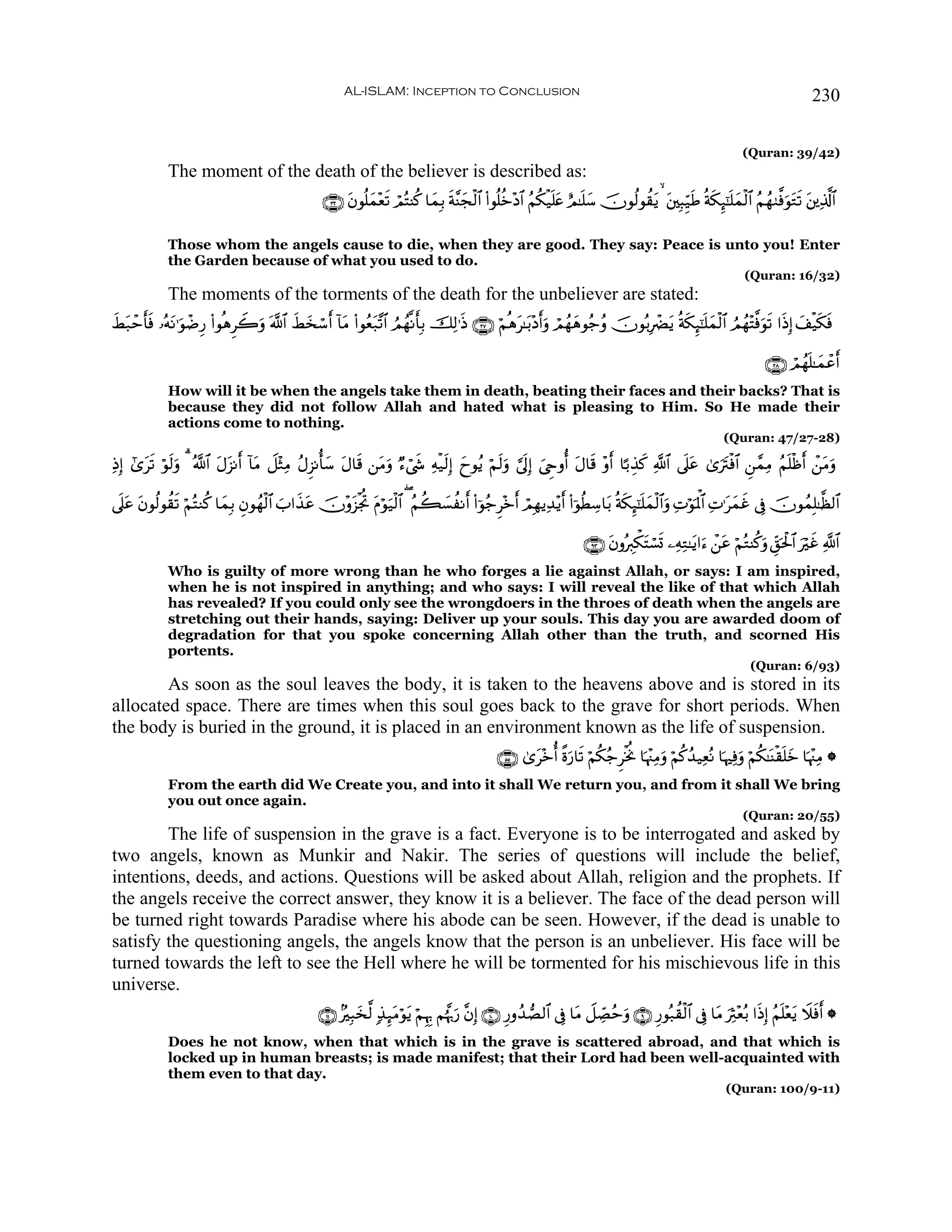 AL-ISLAM: Inception to Conclusion                                                                                            230

                                                                                                                                                                   (Quran: 39/42)
             The moment of the death of the believer is described as:
                                                   ∩⊂⊄∪ tβθè=yϑ÷ès? óΟçFΨä. $yϑÎ/ sπ¨Ψyfø9$# (#θè=äz÷Š$# ãΝä3ø‹n=tæ íΟ≈n=y™ šχθä9θà)tƒ   t⎦⎫Î6Íh‹sÛ èπs3Í×¯≈n=yϑø9$# ãΝßγ9©ùuθtGs? t⎦⎪Ï%©!$#

             Those whom the angels cause to die, when they are good. They say: Peace is unto you! Enter
             the Garden because of what you used to do.
                                                                                                                                                                   (Quran: 16/32)
             The moments of the torments of the death for the unbeliever are stated:
xÝt7ômr'ù …çμΡ≡uθôÊÍ‘ (#θèδÌŸ2ρ ©!$# xÝ‚ó™r !$tΒ (#θãèt7¨?$# ÞΟßγ¯Ρr'Î/ šÏ9≡sŒ ∩⊄∠∪ öΝèδt≈t/÷Šrρ óΟßγyδθã_ãρ šχθç/ÎôØtƒ èπs3Í×¯≈n=yϑø9$# ÞΟßγ÷F©ùuθs? #sŒÎ) y#ø‹s3sù
        s t                    u        y                                                           u

                                                                                                                                                                         ∩⊄∇∪ óΟßγn=≈yϑôãr
             How will it be when the angels take them in death, beating their faces and their backs? That is
             because they did not follow Allah and hated what is pleasing to Him. So He made their
             actions come to nothing.
                                                                                                                                                              (Quran: 47/27-28)

ÏŒÎ) #“s? öθ9uρ 3 ª!$# tΑt“Ρr !$tΒ Ÿ≅÷WÏΒ ãΑÌ“Ρé'y™ tΑ$s% ⎯tΒuρ Ö™ó©x« Ïμø‹s9Î) yyθãƒ öΝs9uρ ¥’nÎ) z©Çrρé tΑ$s% ÷ρr $¹/É‹x. «!$# ’n?tã 3“utIøù$# Ç⎯£ϑÏΒ ãΝn=øßr ô⎯tΒuρ
       t     s

’n?tã tβθä9θà)s? öΝçFΖä. $yϑÎ/ Èβθßγø9$# z#x‹tã šχ÷ρt“øgéB Πöθu‹ø9$# ( ãΝà6|¡àΡr (#þθã_Ì÷zr óΟÎγƒÏ‰÷ƒr (#þθäÜÅ™$t/ èπs3Í×¯≈n=yϑø9$#uρ ÏNöθRùQ$# ÏN≡tyϑxî ’Îû šχθßϑÎ=≈©à9$#
                                                            t                                                                                   p

                                                                                                                        ∩®⊂∪ tβρçÉ9õ3tFó¡n@ ⎯ÏμÏG≈tƒ#u™ ô⎯tã öΝçGΨä.uρ Èd,ptø:$# uöxî «!$#
             Who is guilty of more wrong than he who forges a lie against Allah, or says: I am inspired,
             when he is not inspired in anything; and who says: I will reveal the like of that which Allah
             has revealed? If you could only see the wrongdoers in the throes of death when the angels are
             stretching out their hands, saying: Deliver up your souls. This day you are awarded doom of
             degradation for that you spoke concerning Allah other than the truth, and scorned His
             portents.
                                                                                                                                                                     (Quran: 6/93)
        As soon as the soul leaves the body, it is taken to the heavens above and is stored in its
allocated space. There are times when this soul goes back to the grave for short periods. When
the body is buried in the ground, it is placed in an environment known as the life of suspension.
                                                                                                 ∩∈∈∪ 3“t÷zé ¸ο‘$s? öΝä3ã_ÌøƒéΥ $pκ÷]ÏΒuρ öΝä.ß‰‹ÏèçΡ $pκÏùuρ öΝä3≈oΨø)n=z $pκ÷]ÏΒ *
                                                                                                                 u                                                           y
             From the earth did We Create you, and into it shall We return you, and from it shall We bring
             you out once again.
                                                                                                                                                                   (Quran: 20/55)
        The life of suspension in the grave is a fact. Everyone is to be interrogated and asked by
two angels, known as Munkir and Nakir. The series of questions will include the belief,
intentions, deeds, and actions. Questions will be asked about Allah, religion and the prophets. If
the angels receive the correct answer, they know it is a believer. The face of the dead person will
be turned right towards Paradise where his abode can be seen. However, if the dead is unable to
satisfy the questioning angels, the angels know that the person is an unbeliever. His face will be
turned towards the left to see the Hell where he will be tormented for his mischievous life in this
universe.
                                                  ∩⊇⊇∪ 7Î6‚©9 7‹Í×tΒöθtƒ öΝÍκÍ5 Νåκ®5u‘ ¨βÎ) ∩⊇⊃∪ Í‘ρß‰Á9$# ’Îû $tΒ Ÿ≅Å_Áãmuρ ∩®∪ Í‘θç7à)ø9$# ’Îû $tΒ uÏY÷èç/ #sŒÎ) ãΝn=÷èƒ Ÿξsùr *
                                                            y                                                                                                                 t
             Does he not know, when that which is in the grave is scattered abroad, and that which is
             locked up in human breasts; is made manifest; that their Lord had been well-acquainted with
             them even to that day.
                                                                                                                                                              (Quran: 100/9-11)
 