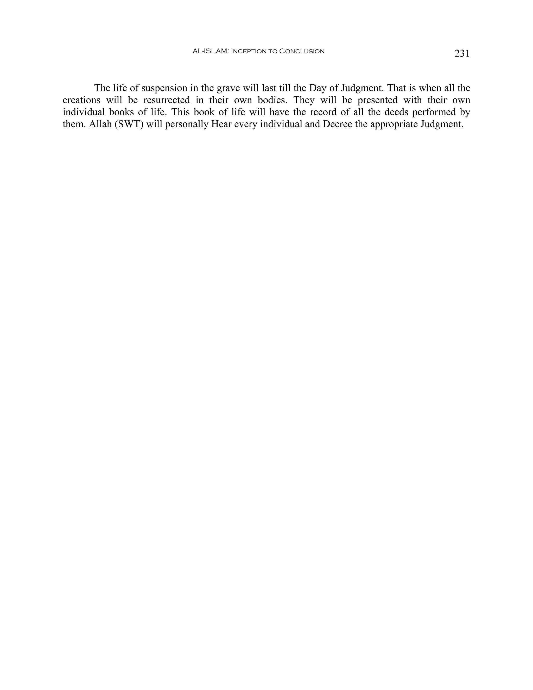 AL-ISLAM: Inception to Conclusion                                231


        The life of suspension in the grave will last till the Day of Judgment. That is when all the
creations will be resurrected in their own bodies. They will be presented with their own
individual books of life. This book of life will have the record of all the deeds performed by
them. Allah (SWT) will personally Hear every individual and Decree the appropriate Judgment.
 