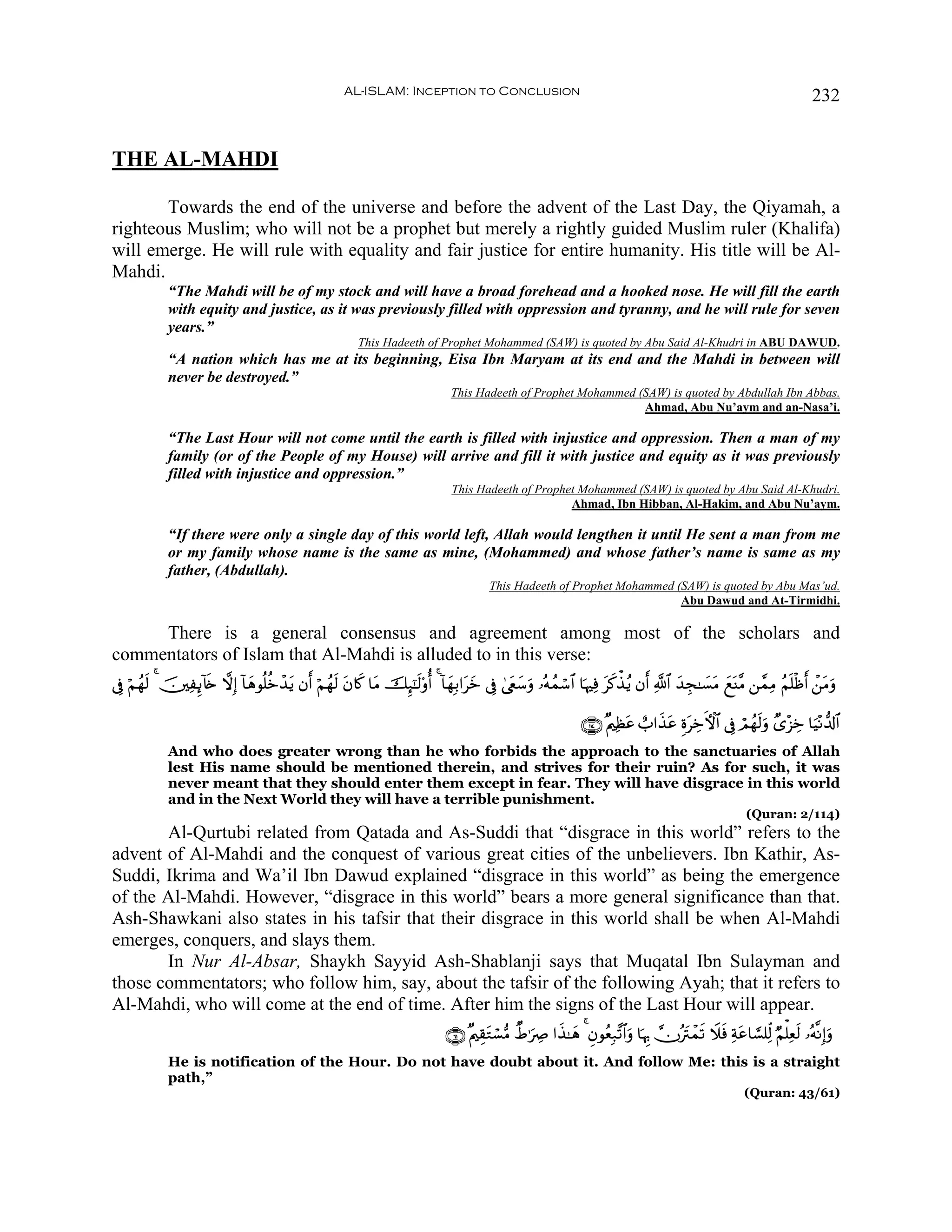 AL-ISLAM: Inception to Conclusion                                                                                      232


THE AL-MAHDI

       Towards the end of the universe and before the advent of the Last Day, the Qiyamah, a
righteous Muslim; who will not be a prophet but merely a rightly guided Muslim ruler (Khalifa)
will emerge. He will rule with equality and fair justice for entire humanity. His title will be Al-
Mahdi.
             “The Mahdi will be of my stock and will have a broad forehead and a hooked nose. He will fill the earth
             with equity and justice, as it was previously filled with oppression and tyranny, and he will rule for seven
             years.”
                                                           This Hadeeth of Prophet Mohammed (SAW) is quoted by Abu Said Al-Khudri in ABU DAWUD.
             “A nation which has me at its beginning, Eisa Ibn Maryam at its end and the Mahdi in between will
             never be destroyed.”
                                                                                  This Hadeeth of Prophet Mohammed (SAW) is quoted by Abdullah Ibn Abbas.
                                                                                                                    Ahmad, Abu Nu’aym and an-Nasa’i.

             “The Last Hour will not come until the earth is filled with injustice and oppression. Then a man of my
             family (or of the People of my House) will arrive and fill it with justice and equity as it was previously
             filled with injustice and oppression.”
                                                                                  This Hadeeth of Prophet Mohammed (SAW) is quoted by Abu Said Al-Khudri.
                                                                                                        Ahmad, Ibn Hibban, Al-Hakim, and Abu Nu’aym.

             “If there were only a single day of this world left, Allah would lengthen it until He sent a man from me
             or my family whose name is the same as mine, (Mohammed) and whose father’s name is same as my
             father, (Abdullah).
                                                                                            This Hadeeth of Prophet Mohammed (SAW) is quoted by Abu Mas’ud.
                                                                                                                              Abu Dawud and At-Tirmidhi.

     There is a general consensus and agreement among most of the scholars and
commentators of Islam that Al-Mahdi is alluded to in this verse:
’Îû öΝßγs9 4 š⎥⎫ÏÍ←!%s{ ωÎ) !$yδθè=äzô‰ƒ βr öΝßγs9 tβ%x. $tΒ šÍ×¯≈9'ρé 4 !$yγÎ/#tyz ’Îû 4©tëy™uρ …çμßϑó™$# $pκÏù tx.õ‹ãƒ βr «!$# y‰Éf≈|¡tΒ yìoΨ¨Β ⎯£ϑÏΒ ãΝn=øßr ô⎯tΒuρ
                                         t                            s

                                                                                                                    ∩⊇⊇⊆∪ ×Λ⎧Ïàtã ë#x‹tã ÍοtÅzFψ$# ’Îû óΟßγs9uρ Ó“÷“Åz $uŠ÷Ρ‘$!$#
             And who does greater wrong than he who forbids the approach to the sanctuaries of Allah
             lest His name should be mentioned therein, and strives for their ruin? As for such, it was
             never meant that they should enter them except in fear. They will have disgrace in this world
             and in the Next World they will have a terrible punishment.
                                                                                                                                                              (Quran: 2/114)
       Al-Qurtubi related from Qatada and As-Suddi that “disgrace in this world” refers to the
advent of Al-Mahdi and the conquest of various great cities of the unbelievers. Ibn Kathir, As-
Suddi, Ikrima and Wa’il Ibn Dawud explained “disgrace in this world” as being the emergence
of the Al-Mahdi. However, “disgrace in this world” bears a more general significance than that.
Ash-Shawkani also states in his tafsir that their disgrace in this world shall be when Al-Mahdi
emerges, conquers, and slays them.
       In Nur Al-Absar, Shaykh Sayyid Ash-Shablanji says that Muqatal Ibn Sulayman and
those commentators; who follow him, say, about the tafsir of the following Ayah; that it refers to
Al-Mahdi, who will come at the end of time. After him the signs of the Last Hour will appear.
                                                                                 ∩∉⊇∪ ×Λ⎧É)tGó¡•Β ÔÞ≡uÅÀ #x‹≈yδ 4 ÈβθãèÎ7¨?$#uρ $pκÍ5 χçtIôϑs? Ÿξsù Ïπtã$¡¡=Ïj9 ÖΝù=Ïès9 …çμ¯ΡÎ)uρ
             He is notification of the Hour. Do not have doubt about it. And follow Me: this is a straight
             path,”
                                                                                                                                                              (Quran: 43/61)
 