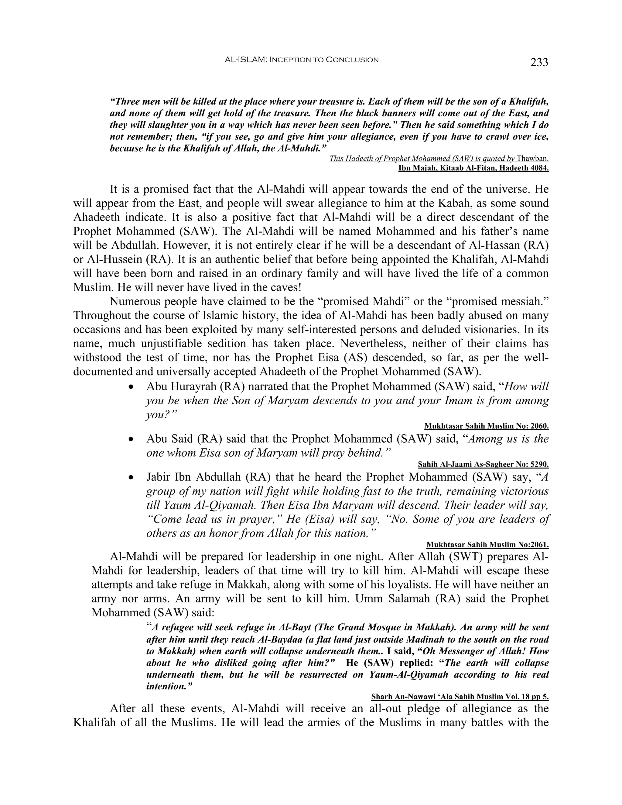 AL-ISLAM: Inception to Conclusion                                                233


       “Three men will be killed at the place where your treasure is. Each of them will be the son of a Khalifah,
       and none of them will get hold of the treasure. Then the black banners will come out of the East, and
       they will slaughter you in a way which has never been seen before.” Then he said something which I do
       not remember; then, “if you see, go and give him your allegiance, even if you have to crawl over ice,
       because he is the Khalifah of Allah, the Al-Mahdi.”
                                                            This Hadeeth of Prophet Mohammed (SAW) is quoted by Thawban.
                                                                                Ibn Majah, Kitaab Al-Fitan, Hadeeth 4084.

        It is a promised fact that the Al-Mahdi will appear towards the end of the universe. He
will appear from the East, and people will swear allegiance to him at the Kabah, as some sound
Ahadeeth indicate. It is also a positive fact that Al-Mahdi will be a direct descendant of the
Prophet Mohammed (SAW). The Al-Mahdi will be named Mohammed and his father’s name
will be Abdullah. However, it is not entirely clear if he will be a descendant of Al-Hassan (RA)
or Al-Hussein (RA). It is an authentic belief that before being appointed the Khalifah, Al-Mahdi
will have been born and raised in an ordinary family and will have lived the life of a common
Muslim. He will never have lived in the caves!
        Numerous people have claimed to be the “promised Mahdi” or the “promised messiah.”
Throughout the course of Islamic history, the idea of Al-Mahdi has been badly abused on many
occasions and has been exploited by many self-interested persons and deluded visionaries. In its
name, much unjustifiable sedition has taken place. Nevertheless, neither of their claims has
withstood the test of time, nor has the Prophet Eisa (AS) descended, so far, as per the well-
documented and universally accepted Ahadeeth of the Prophet Mohammed (SAW).
             • Abu Hurayrah (RA) narrated that the Prophet Mohammed (SAW) said, “How will
                you be when the Son of Maryam descends to you and your Imam is from among
                you?”
                                                                                      Mukhtasar Sahih Muslim No: 2060.
           •   Abu Said (RA) said that the Prophet Mohammed (SAW) said, “Among us is the
               one whom Eisa son of Maryam will pray behind.”
                                                                                    Sahih Al-Jaami As-Sagheer No: 5290.
           •   Jabir Ibn Abdullah (RA) that he heard the Prophet Mohammed (SAW) say, “A
               group of my nation will fight while holding fast to the truth, remaining victorious
               till Yaum Al-Qiyamah. Then Eisa Ibn Maryam will descend. Their leader will say,
               “Come lead us in prayer,” He (Eisa) will say, “No. Some of you are leaders of
               others as an honor from Allah for this nation.”
                                                                                      Mukhtasar Sahih Muslim No:2061.
       Al-Mahdi will be prepared for leadership in one night. After Allah (SWT) prepares Al-
   Mahdi for leadership, leaders of that time will try to kill him. Al-Mahdi will escape these
   attempts and take refuge in Makkah, along with some of his loyalists. He will have neither an
   army nor arms. An army will be sent to kill him. Umm Salamah (RA) said the Prophet
   Mohammed (SAW) said:
              “A refugee will seek refuge in Al-Bayt (The Grand Mosque in Makkah). An army will be sent
               after him until they reach Al-Baydaa (a flat land just outside Madinah to the south on the road
               to Makkah) when earth will collapse underneath them.. I said, “Oh Messenger of Allah! How
               about he who disliked going after him?” He (SAW) replied: “The earth will collapse
               underneath them, but he will be resurrected on Yaum-Al-Qiyamah according to his real
               intention.”
                                                                       Sharh An-Nawawi ‘Ala Sahih Muslim Vol. 18 pp 5.
       After all these events, Al-Mahdi will receive an all-out pledge of allegiance as the
Khalifah of all the Muslims. He will lead the armies of the Muslims in many battles with the
 
