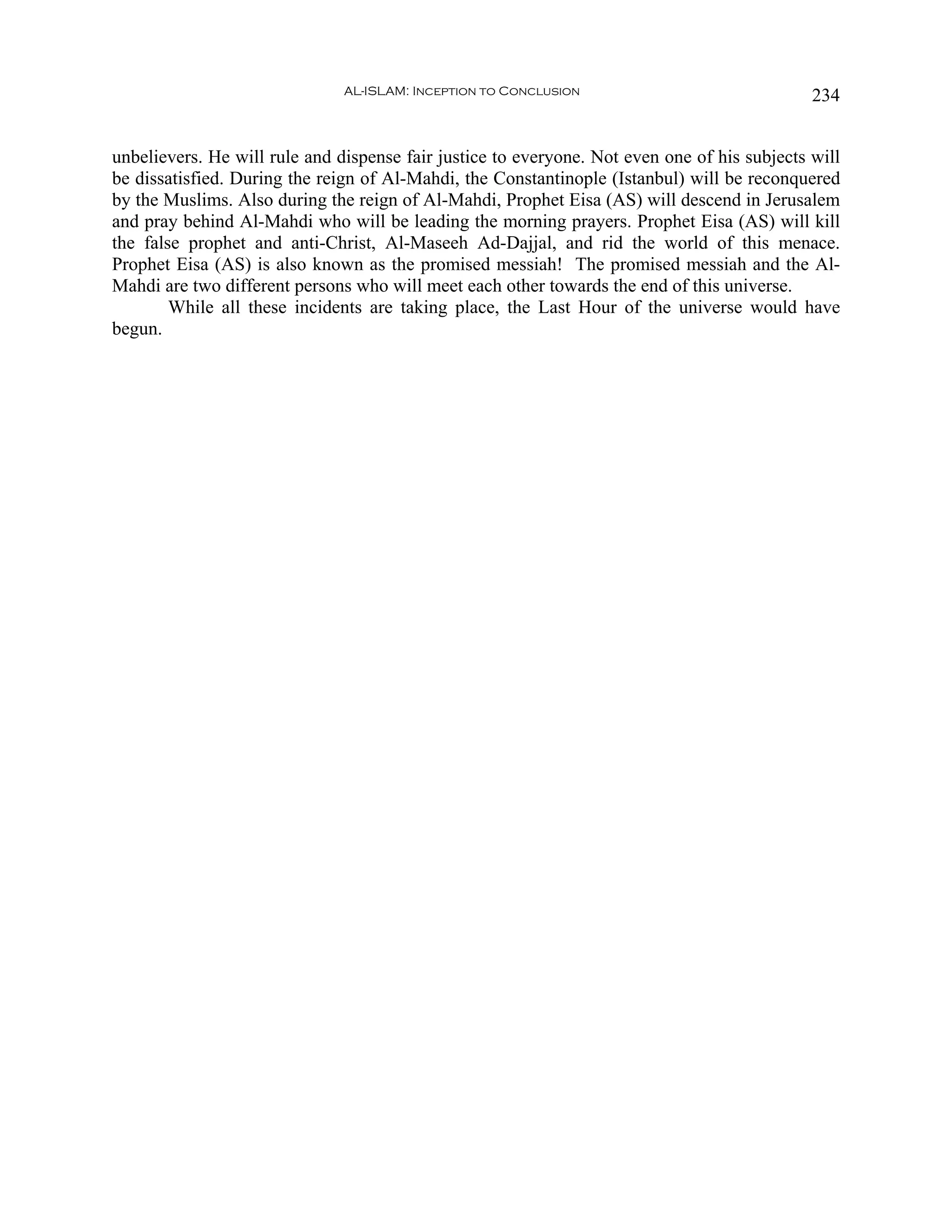 AL-ISLAM: Inception to Conclusion                              234


unbelievers. He will rule and dispense fair justice to everyone. Not even one of his subjects will
be dissatisfied. During the reign of Al-Mahdi, the Constantinople (Istanbul) will be reconquered
by the Muslims. Also during the reign of Al-Mahdi, Prophet Eisa (AS) will descend in Jerusalem
and pray behind Al-Mahdi who will be leading the morning prayers. Prophet Eisa (AS) will kill
the false prophet and anti-Christ, Al-Maseeh Ad-Dajjal, and rid the world of this menace.
Prophet Eisa (AS) is also known as the promised messiah! The promised messiah and the Al-
Mahdi are two different persons who will meet each other towards the end of this universe.
        While all these incidents are taking place, the Last Hour of the universe would have
begun.
 