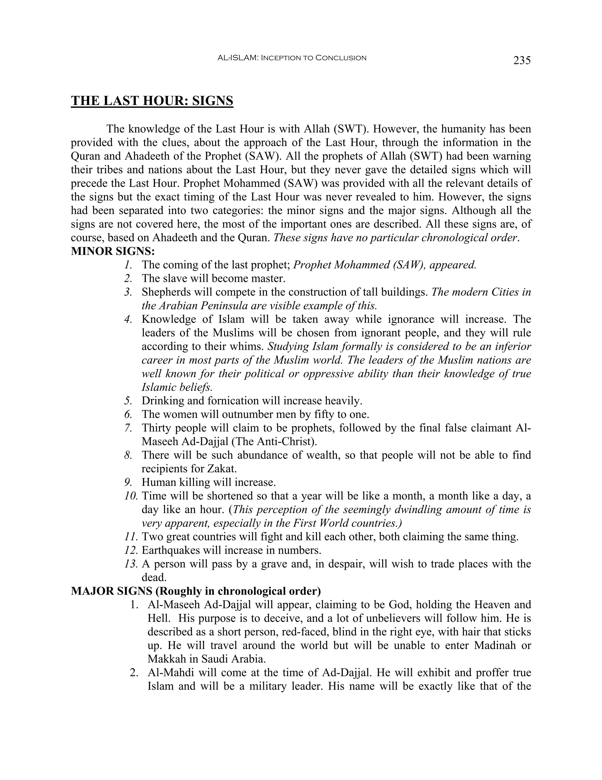 AL-ISLAM: Inception to Conclusion                                 235


THE LAST HOUR: SIGNS
         The knowledge of the Last Hour is with Allah (SWT). However, the humanity has been
provided with the clues, about the approach of the Last Hour, through the information in the
Quran and Ahadeeth of the Prophet (SAW). All the prophets of Allah (SWT) had been warning
their tribes and nations about the Last Hour, but they never gave the detailed signs which will
precede the Last Hour. Prophet Mohammed (SAW) was provided with all the relevant details of
the signs but the exact timing of the Last Hour was never revealed to him. However, the signs
had been separated into two categories: the minor signs and the major signs. Although all the
signs are not covered here, the most of the important ones are described. All these signs are, of
course, based on Ahadeeth and the Quran. These signs have no particular chronological order.
MINOR SIGNS:
            1. The coming of the last prophet; Prophet Mohammed (SAW), appeared.
            2. The slave will become master.
            3. Shepherds will compete in the construction of tall buildings. The modern Cities in
                the Arabian Peninsula are visible example of this.
            4. Knowledge of Islam will be taken away while ignorance will increase. The
                leaders of the Muslims will be chosen from ignorant people, and they will rule
                according to their whims. Studying Islam formally is considered to be an inferior
                career in most parts of the Muslim world. The leaders of the Muslim nations are
                well known for their political or oppressive ability than their knowledge of true
                Islamic beliefs.
            5. Drinking and fornication will increase heavily.
            6. The women will outnumber men by fifty to one.
            7. Thirty people will claim to be prophets, followed by the final false claimant Al-
                Maseeh Ad-Dajjal (The Anti-Christ).
            8. There will be such abundance of wealth, so that people will not be able to find
                recipients for Zakat.
            9. Human killing will increase.
            10. Time will be shortened so that a year will be like a month, a month like a day, a
                day like an hour. (This perception of the seemingly dwindling amount of time is
                very apparent, especially in the First World countries.)
            11. Two great countries will fight and kill each other, both claiming the same thing.
            12. Earthquakes will increase in numbers.
            13. A person will pass by a grave and, in despair, will wish to trade places with the
                dead.
MAJOR SIGNS (Roughly in chronological order)
              1. Al-Maseeh Ad-Dajjal will appear, claiming to be God, holding the Heaven and
                 Hell. His purpose is to deceive, and a lot of unbelievers will follow him. He is
                 described as a short person, red-faced, blind in the right eye, with hair that sticks
                 up. He will travel around the world but will be unable to enter Madinah or
                 Makkah in Saudi Arabia.
              2. Al-Mahdi will come at the time of Ad-Dajjal. He will exhibit and proffer true
                 Islam and will be a military leader. His name will be exactly like that of the
 