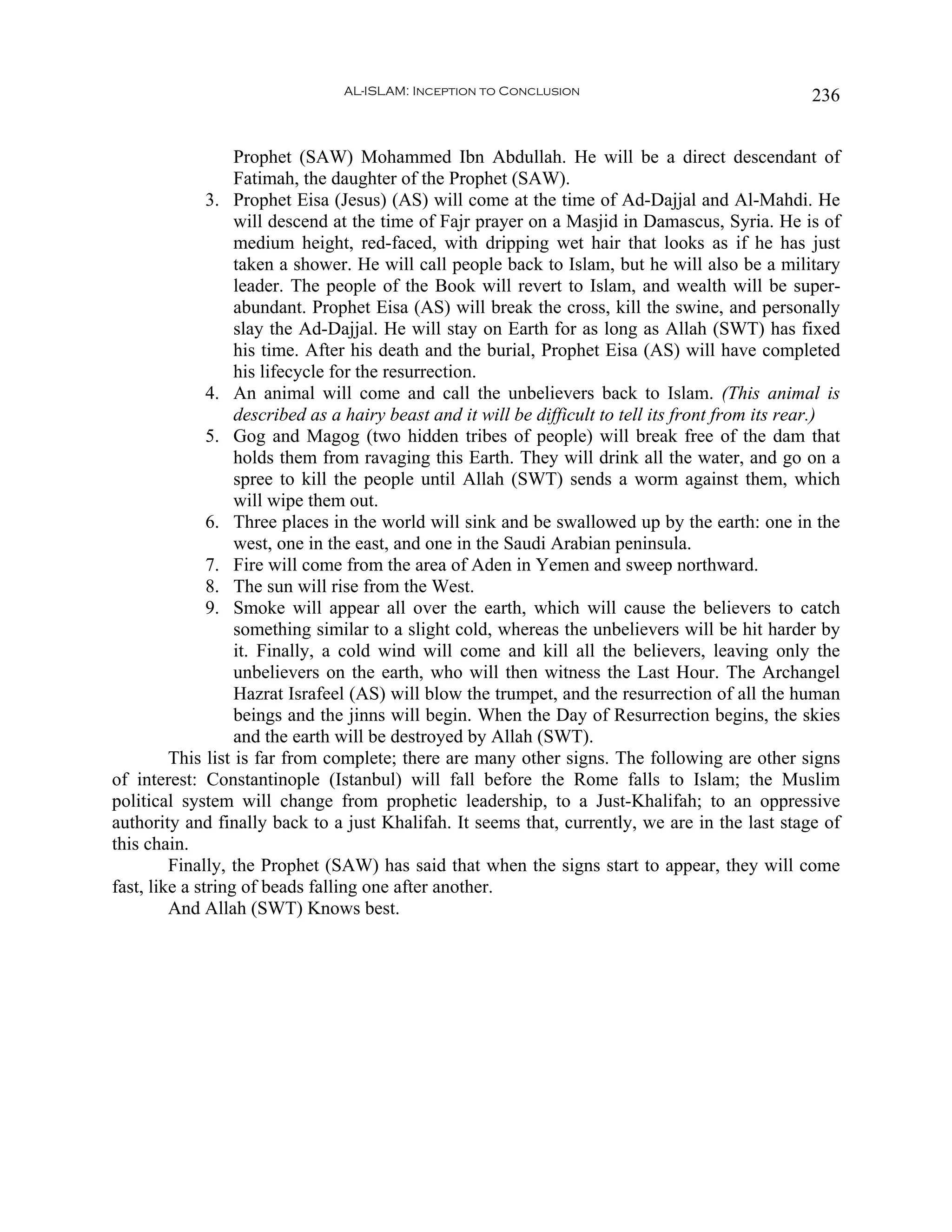 AL-ISLAM: Inception to Conclusion                                 236


                   Prophet (SAW) Mohammed Ibn Abdullah. He will be a direct descendant of
                   Fatimah, the daughter of the Prophet (SAW).
               3. Prophet Eisa (Jesus) (AS) will come at the time of Ad-Dajjal and Al-Mahdi. He
                   will descend at the time of Fajr prayer on a Masjid in Damascus, Syria. He is of
                   medium height, red-faced, with dripping wet hair that looks as if he has just
                   taken a shower. He will call people back to Islam, but he will also be a military
                   leader. The people of the Book will revert to Islam, and wealth will be super-
                   abundant. Prophet Eisa (AS) will break the cross, kill the swine, and personally
                   slay the Ad-Dajjal. He will stay on Earth for as long as Allah (SWT) has fixed
                   his time. After his death and the burial, Prophet Eisa (AS) will have completed
                   his lifecycle for the resurrection.
               4. An animal will come and call the unbelievers back to Islam. (This animal is
                   described as a hairy beast and it will be difficult to tell its front from its rear.)
               5. Gog and Magog (two hidden tribes of people) will break free of the dam that
                   holds them from ravaging this Earth. They will drink all the water, and go on a
                   spree to kill the people until Allah (SWT) sends a worm against them, which
                   will wipe them out.
               6. Three places in the world will sink and be swallowed up by the earth: one in the
                   west, one in the east, and one in the Saudi Arabian peninsula.
               7. Fire will come from the area of Aden in Yemen and sweep northward.
               8. The sun will rise from the West.
               9. Smoke will appear all over the earth, which will cause the believers to catch
                   something similar to a slight cold, whereas the unbelievers will be hit harder by
                   it. Finally, a cold wind will come and kill all the believers, leaving only the
                   unbelievers on the earth, who will then witness the Last Hour. The Archangel
                   Hazrat Israfeel (AS) will blow the trumpet, and the resurrection of all the human
                   beings and the jinns will begin. When the Day of Resurrection begins, the skies
                   and the earth will be destroyed by Allah (SWT).
         This list is far from complete; there are many other signs. The following are other signs
of interest: Constantinople (Istanbul) will fall before the Rome falls to Islam; the Muslim
political system will change from prophetic leadership, to a Just-Khalifah; to an oppressive
authority and finally back to a just Khalifah. It seems that, currently, we are in the last stage of
this chain.
         Finally, the Prophet (SAW) has said that when the signs start to appear, they will come
fast, like a string of beads falling one after another.
         And Allah (SWT) Knows best.
 