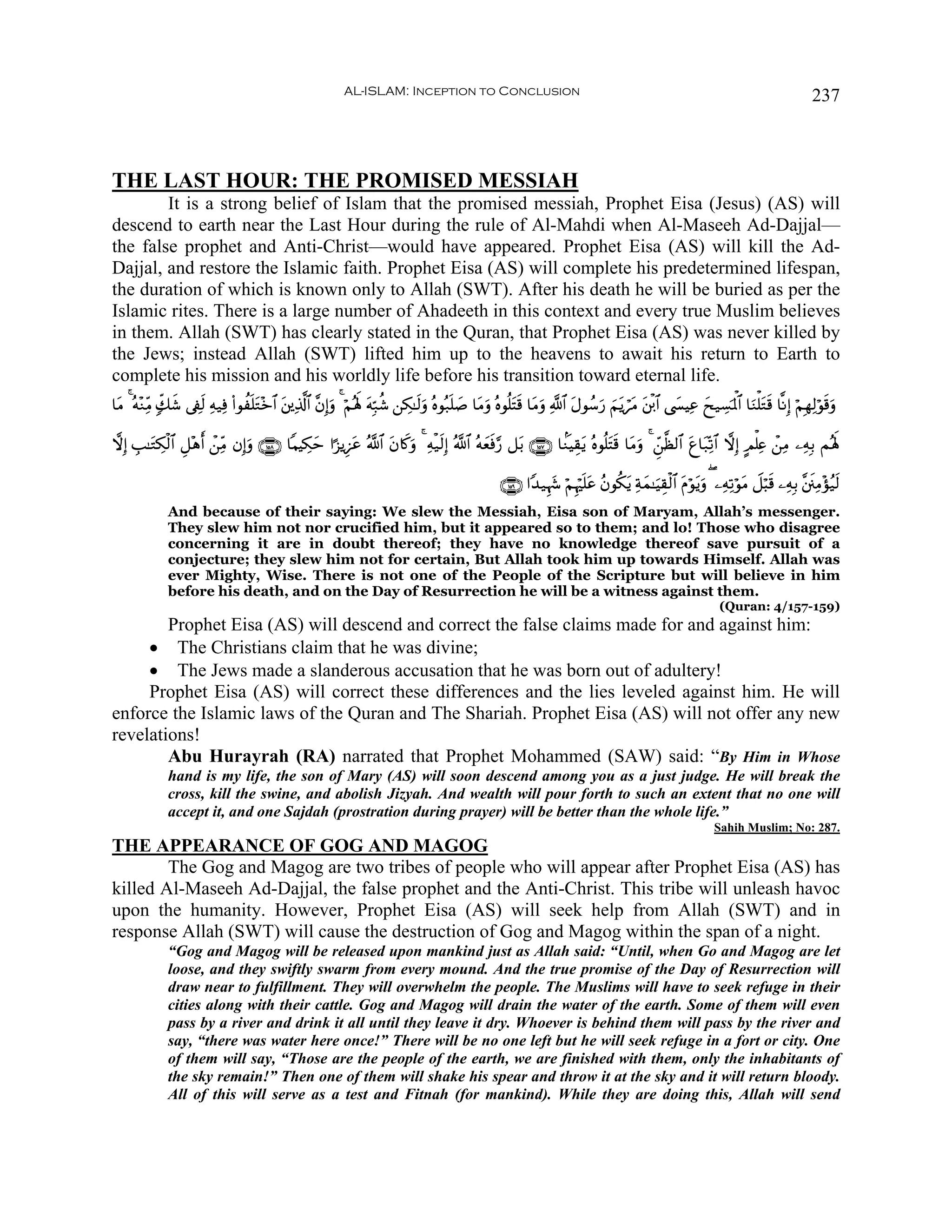 AL-ISLAM: Inception to Conclusion                                                                                              237



THE LAST HOUR: THE PROMISED MESSIAH
        It is a strong belief of Islam that the promised messiah, Prophet Eisa (Jesus) (AS) will
descend to earth near the Last Hour during the rule of Al-Mahdi when Al-Maseeh Ad-Dajjal—
the false prophet and Anti-Christ—would have appeared. Prophet Eisa (AS) will kill the Ad-
Dajjal, and restore the Islamic faith. Prophet Eisa (AS) will complete his predetermined lifespan,
the duration of which is known only to Allah (SWT). After his death he will be buried as per the
Islamic rites. There is a large number of Ahadeeth in this context and every true Muslim believes
in them. Allah (SWT) has clearly stated in the Quran, that Prophet Eisa (AS) was never killed by
the Jews; instead Allah (SWT) lifted him up to the heavens to await his return to Earth to
complete his mission and his worldly life before his transition toward eternal life.
$tΒ 4 çμ÷ΖÏiΒ 7e7x© ’Å∀9 Ïμ‹Ïù (#θàn=tG÷z$# t⎦⎪Ï%©!$# ¨βÎ)uρ 4 öΝçλm; tμÎm7ä© ⎯Å3≈s9uρ çνθç7=¹ $tΒuρ çνθè=tFs% $tΒuρ «!$# tΑθß™u‘ zΝtƒótΒ t⎦ø⌠$# ©|¤ŠÏã yx‹Å¡pRùQ$# $uΖù=tGs% $¯ΡÎ) öΝÎγÏ9öθs%uρ
                       s                                                                     n|

ωÎ) É=≈tGÅ3ø9$# È≅÷δ ô⎯ÏiΒ βÎ)uρ ∩⊇∈∇∪ $ΚŠÅ3ym #¹“ƒÍ•tã ª!$# tβ%x.uρ 4 Ïμø‹s9Î) ª!$# çμyèsù§‘ ≅t/ ∩⊇∈∠∪ $KΖŠÉ)tƒ çνθè=tFs% $tΒuρ 4 Çd⎯©à9$# tí$t7Ïo?$# ωÎ) AΟù=Ïæ ô⎯ÏΒ ⎯ÏμÎ/ Μçλm;
                     r

                                                                                                        ∩⊇∈®∪ #Y‰‹Íκy− öΝÍκö=tã ãβθä3tƒ Ïπyϑ≈uŠÉ)ø9$# tΠöθtƒuρ ( ⎯ÏμÏ?öθtΒ Ÿ≅ö6s% ⎯ÏμÎ/ ¨⎦s⎞ÏΒ÷σã‹s9
                                                                                                                             n
               And because of their saying: We slew the Messiah, Eisa son of Maryam, Allah’s messenger.
               They slew him not nor crucified him, but it appeared so to them; and lo! Those who disagree
               concerning it are in doubt thereof; they have no knowledge thereof save pursuit of a
               conjecture; they slew him not for certain, But Allah took him up towards Himself. Allah was
               ever Mighty, Wise. There is not one of the People of the Scripture but will believe in him
               before his death, and on the Day of Resurrection he will be a witness against them.
                                                                                                                                                                   (Quran: 4/157-159)
        Prophet Eisa (AS) will descend and correct the false claims made for and against him:
     • The Christians claim that he was divine;
     • The Jews made a slanderous accusation that he was born out of adultery!
     Prophet Eisa (AS) will correct these differences and the lies leveled against him. He will
enforce the Islamic laws of the Quran and The Shariah. Prophet Eisa (AS) will not offer any new
revelations!
        Abu Hurayrah (RA) narrated that Prophet Mohammed (SAW) said: “By Him in Whose
               hand is my life, the son of Mary (AS) will soon descend among you as a just judge. He will break the
               cross, kill the swine, and abolish Jizyah. And wealth will pour forth to such an extent that no one will
               accept it, and one Sajdah (prostration during prayer) will be better than the whole life.”
                                                                                                                                                                  Sahih Muslim; No: 287.
THE APPEARANCE OF GOG AND MAGOG
        The Gog and Magog are two tribes of people who will appear after Prophet Eisa (AS) has
killed Al-Maseeh Ad-Dajjal, the false prophet and the Anti-Christ. This tribe will unleash havoc
upon the humanity. However, Prophet Eisa (AS) will seek help from Allah (SWT) and in
response Allah (SWT) will cause the destruction of Gog and Magog within the span of a night.
               “Gog and Magog will be released upon mankind just as Allah said: “Until, when Go and Magog are let
               loose, and they swiftly swarm from every mound. And the true promise of the Day of Resurrection will
               draw near to fulfillment. They will overwhelm the people. The Muslims will have to seek refuge in their
               cities along with their cattle. Gog and Magog will drain the water of the earth. Some of them will even
               pass by a river and drink it all until they leave it dry. Whoever is behind them will pass by the river and
               say, “there was water here once!” There will be no one left but he will seek refuge in a fort or city. One
               of them will say, “Those are the people of the earth, we are finished with them, only the inhabitants of
               the sky remain!” Then one of them will shake his spear and throw it at the sky and it will return bloody.
               All of this will serve as a test and Fitnah (for mankind). While they are doing this, Allah will send
 