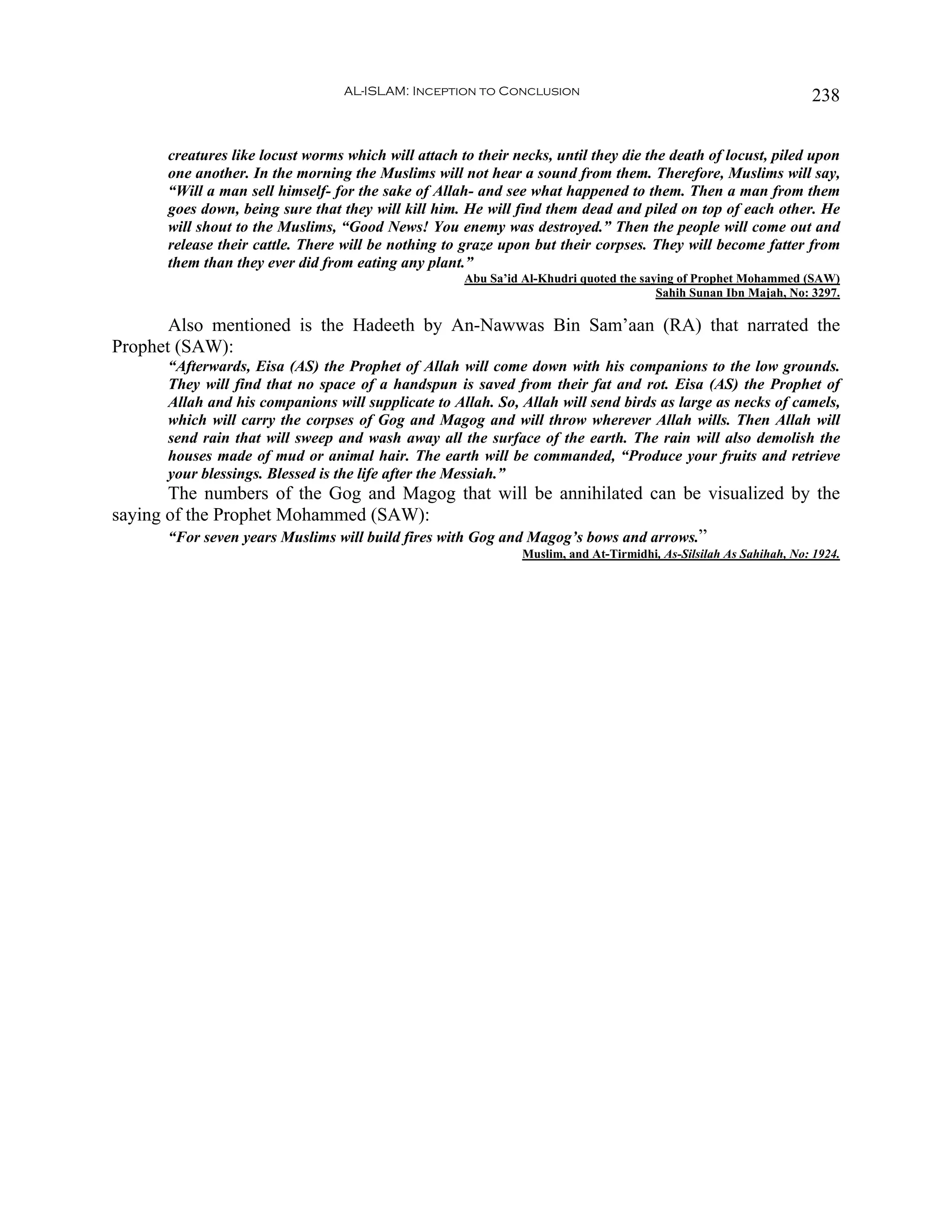 AL-ISLAM: Inception to Conclusion                                                238


      creatures like locust worms which will attach to their necks, until they die the death of locust, piled upon
      one another. In the morning the Muslims will not hear a sound from them. Therefore, Muslims will say,
      “Will a man sell himself- for the sake of Allah- and see what happened to them. Then a man from them
      goes down, being sure that they will kill him. He will find them dead and piled on top of each other. He
      will shout to the Muslims, “Good News! You enemy was destroyed.” Then the people will come out and
      release their cattle. There will be nothing to graze upon but their corpses. They will become fatter from
      them than they ever did from eating any plant.”
                                                     Abu Sa’id Al-Khudri quoted the saying of Prophet Mohammed (SAW)
                                                                                       Sahih Sunan Ibn Majah, No: 3297.

       Also mentioned is the Hadeeth by An-Nawwas Bin Sam’aan (RA) that narrated the
Prophet (SAW):
      “Afterwards, Eisa (AS) the Prophet of Allah will come down with his companions to the low grounds.
      They will find that no space of a handspun is saved from their fat and rot. Eisa (AS) the Prophet of
      Allah and his companions will supplicate to Allah. So, Allah will send birds as large as necks of camels,
      which will carry the corpses of Gog and Magog and will throw wherever Allah wills. Then Allah will
      send rain that will sweep and wash away all the surface of the earth. The rain will also demolish the
      houses made of mud or animal hair. The earth will be commanded, “Produce your fruits and retrieve
      your blessings. Blessed is the life after the Messiah.”
       The numbers of the Gog and Magog that will be annihilated can be visualized by the
saying of the Prophet Mohammed (SAW):
       “For seven years Muslims will build fires with Gog and Magog’s bows and arrows.”
                                                               Muslim, and At-Tirmidhi, As-Silsilah As Sahihah, No: 1924.
 