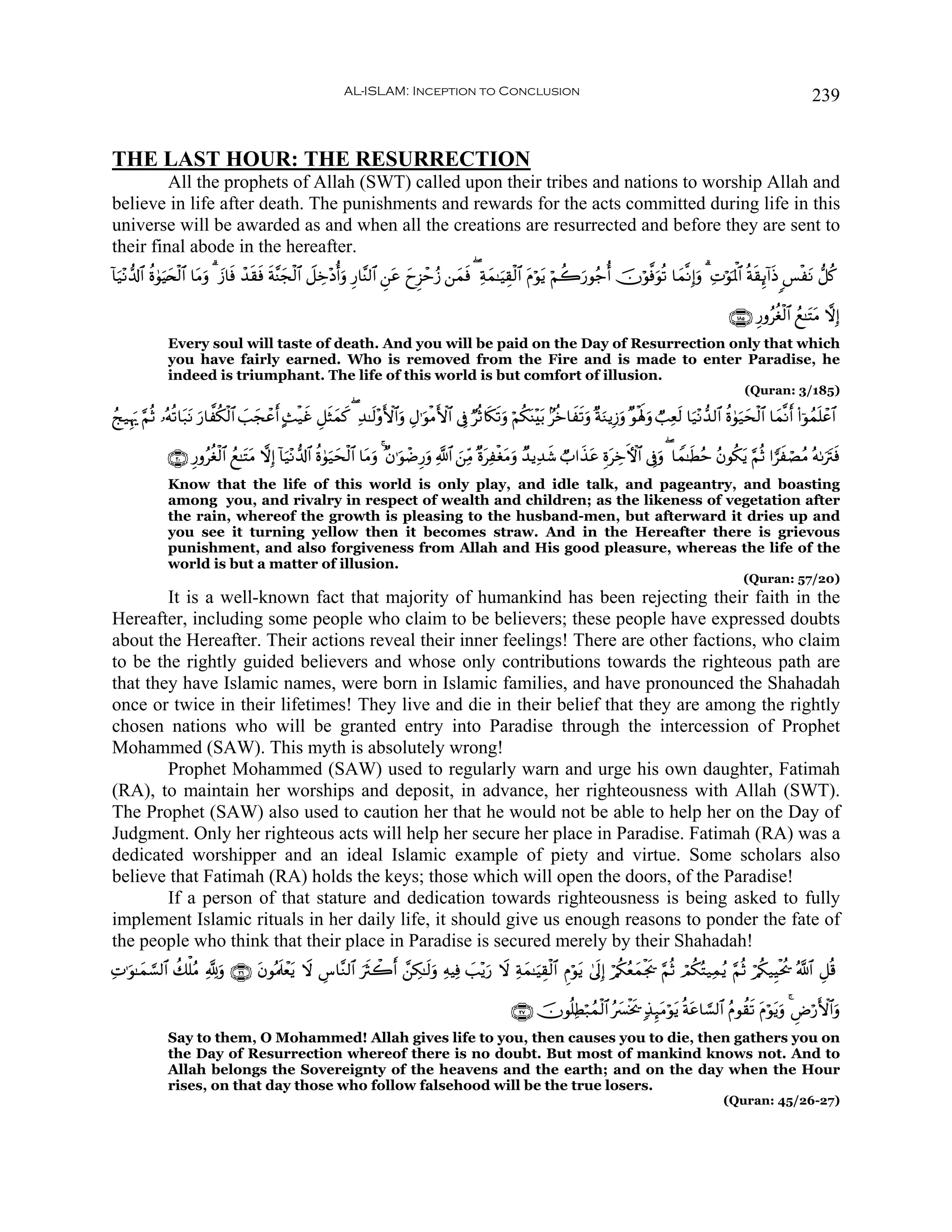 AL-ISLAM: Inception to Conclusion                                                                                            239


THE LAST HOUR: THE RESURRECTION
         All the prophets of Allah (SWT) called upon their tribes and nations to worship Allah and
believe in life after death. The punishments and rewards for the acts committed during life in this
universe will be awarded as and when all the creations are resurrected and before they are sent to
their final abode in the hereafter.
$u‹÷Ρ‘$!$# äο4θŠy⇔ø9$# $tΒuρ 3 y—$sù ô‰s)sù sπ¨Ψyfø9$# Ÿ≅Åz÷Šéuρ Í‘$¨Ψ9$# Ç⎯tã yyÌ“ômã— ⎯yϑsù ( Ïπyϑ≈uŠÉ)ø9$# tΠöθtƒ öΝà2u‘θã_é šχöθ©ùuθè? $yϑ¯ΡÎ)uρ 3 ÏNöθpRùQ$# èπs)Í←!#sŒ §øtΡ ‘≅ä.
!              u

                                                                                                                                                                    ∩⊇∇∈∪ Í‘ρãäóø9$# ßì≈tFtΒ ωÎ)
              Every soul will taste of death. And you will be paid on the Day of Resurrection only that which
              you have fairly earned. Who is removed from the Fire and is made to enter Paradise, he
              indeed is triumphant. The life of this world is but comfort of illusion.
                                                                                                                                                                        (Quran: 3/185)

ßk‹Íκu‰ §ΝèO …çμè?$t7tΡ u‘$¤ä3ø9$# =yfôã B]ø‹î È≅sVyϑx. ( Ï‰≈s9÷ρF{$#uρ ÉΑ≡uθøΒF{$# ’Îû ÖèO%s3s?uρ öΝä3oΨ÷t/ 7äz$xs?uρ ×πuΖƒÎ—uρ ×θøλm;uρ Ò=Ïès9 $u‹÷Ρ‘‰9$# äο4θ‹sø9$# $yϑ¯Ρr (#þθßϑn=ôã$#
                                    |    r     x                                                                                                                      uy

              ∩⊄⊃∪ Í‘ρãäóø9$# ßì≈tFΒ ωÎ) !$u‹÷Ρ‘$!$# äο4θ‹ysø9$# $tΒuρ 4 ×β≡uθôÊÍ‘uρ «!$# z⎯ÏiΒ ×οtÏøótΒuρ Ó‰ƒÏ‰x© Ò#x‹tã ÍοtÅzFψ$# ’Îûρ ( $Vϑ≈sÜãm ãβθä3tƒ §ΝèO #vxóÁãΒ çμ1utIsù
                                    t                      u                                                                                 u
              Know that the life of this world is only play, and idle talk, and pageantry, and boasting
              among you, and rivalry in respect of wealth and children; as the likeness of vegetation after
              the rain, whereof the growth is pleasing to the husband-men, but afterward it dries up and
              you see it turning yellow then it becomes straw. And in the Hereafter there is grievous
              punishment, and also forgiveness from Allah and His good pleasure, whereas the life of the
              world is but a matter of illusion.
                                                                                                                                                                        (Quran: 57/20)
        It is a well-known fact that majority of humankind has been rejecting their faith in the
Hereafter, including some people who claim to be believers; these people have expressed doubts
about the Hereafter. Their actions reveal their inner feelings! There are other factions, who claim
to be the rightly guided believers and whose only contributions towards the righteous path are
that they have Islamic names, were born in Islamic families, and have pronounced the Shahadah
once or twice in their lifetimes! They live and die in their belief that they are among the rightly
chosen nations who will be granted entry into Paradise through the intercession of Prophet
Mohammed (SAW). This myth is absolutely wrong!
        Prophet Mohammed (SAW) used to regularly warn and urge his own daughter, Fatimah
(RA), to maintain her worships and deposit, in advance, her righteousness with Allah (SWT).
The Prophet (SAW) also used to caution her that he would not be able to help her on the Day of
Judgment. Only her righteous acts will help her secure her place in Paradise. Fatimah (RA) was a
dedicated worshipper and an ideal Islamic example of piety and virtue. Some scholars also
believe that Fatimah (RA) holds the keys; those which will open the doors, of the Paradise!
        If a person of that stature and dedication towards righteousness is being asked to fully
implement Islamic rituals in her daily life, it should give us enough reasons to ponder the fate of
the people who think that their place in Paradise is secured merely by their Shahadah!
ÏN≡uθ≈yϑ¡¡9$# à7ù=ãΒ ¬!uρ ∩⊄∉∪ tβθçΗsôètƒ Ÿω Ä¨$¨Ζ9$# usYò2r £⎯Å3≈s9uρ ÏμŠÏù |=÷ƒu‘ Ÿω Ïπyϑ≈uŠÉ)ø9$# ÇΠöθtƒ 4’nÎ) ö/ä3ãèyϑøgs† §ΝèO óΟä3çF‹Ïϑãƒ §ΝèO ö/ä3‹ÍŠøtä† ª!$# È≅è%

                                                                                                          ∩⊄∠∪ šχθè=ÏÜö7ßϑø9$# ç£øƒs† 7‹Í×tΒöθtƒ èπtã$¡¡9$# ãΠθà)s? tΠöθtƒuρ 4 ÇÚö‘F{$#uρ
                                                                                                                                 y
              Say to them, O Mohammed! Allah gives life to you, then causes you to die, then gathers you on
              the Day of Resurrection whereof there is no doubt. But most of mankind knows not. And to
              Allah belongs the Sovereignty of the heavens and the earth; and on the day when the Hour
              rises, on that day those who follow falsehood will be the true losers.
                                                                                                                                                                  (Quran: 45/26-27)
 