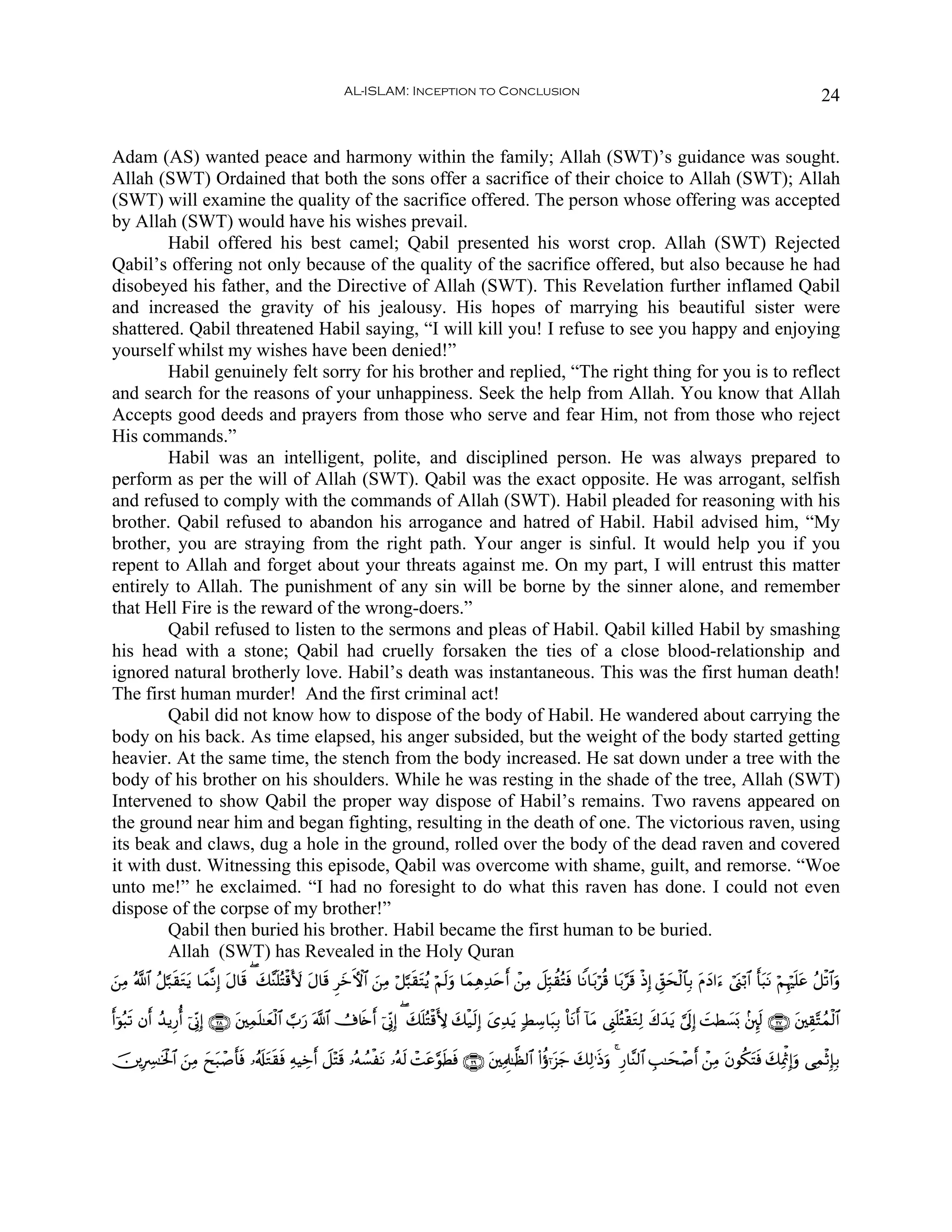 AL-ISLAM: Inception to Conclusion                                                                                              24


Adam (AS) wanted peace and harmony within the family; Allah (SWT)’s guidance was sought.
Allah (SWT) Ordained that both the sons offer a sacrifice of their choice to Allah (SWT); Allah
(SWT) will examine the quality of the sacrifice offered. The person whose offering was accepted
by Allah (SWT) would have his wishes prevail.
        Habil offered his best camel; Qabil presented his worst crop. Allah (SWT) Rejected
Qabil’s offering not only because of the quality of the sacrifice offered, but also because he had
disobeyed his father, and the Directive of Allah (SWT). This Revelation further inflamed Qabil
and increased the gravity of his jealousy. His hopes of marrying his beautiful sister were
shattered. Qabil threatened Habil saying, “I will kill you! I refuse to see you happy and enjoying
yourself whilst my wishes have been denied!”
        Habil genuinely felt sorry for his brother and replied, “The right thing for you is to reflect
and search for the reasons of your unhappiness. Seek the help from Allah. You know that Allah
Accepts good deeds and prayers from those who serve and fear Him, not from those who reject
His commands.”
        Habil was an intelligent, polite, and disciplined person. He was always prepared to
perform as per the will of Allah (SWT). Qabil was the exact opposite. He was arrogant, selfish
and refused to comply with the commands of Allah (SWT). Habil pleaded for reasoning with his
brother. Qabil refused to abandon his arrogance and hatred of Habil. Habil advised him, “My
brother, you are straying from the right path. Your anger is sinful. It would help you if you
repent to Allah and forget about your threats against me. On my part, I will entrust this matter
entirely to Allah. The punishment of any sin will be borne by the sinner alone, and remember
that Hell Fire is the reward of the wrong-doers.”
        Qabil refused to listen to the sermons and pleas of Habil. Qabil killed Habil by smashing
his head with a stone; Qabil had cruelly forsaken the ties of a close blood-relationship and
ignored natural brotherly love. Habil’s death was instantaneous. This was the first human death!
The first human murder! And the first criminal act!
        Qabil did not know how to dispose of the body of Habil. He wandered about carrying the
body on his back. As time elapsed, his anger subsided, but the weight of the body started getting
heavier. At the same time, the stench from the body increased. He sat down under a tree with the
body of his brother on his shoulders. While he was resting in the shade of the tree, Allah (SWT)
Intervened to show Qabil the proper way dispose of Habil’s remains. Two ravens appeared on
the ground near him and began fighting, resulting in the death of one. The victorious raven, using
its beak and claws, dug a hole in the ground, rolled over the body of the dead raven and covered
it with dust. Witnessing this episode, Qabil was overcome with shame, guilt, and remorse. “Woe
unto me!” he exclaimed. “I had no foresight to do what this raven has done. I could not even
dispose of the corpse of my brother!”
        Qabil then buried his brother. Habil became the first human to be buried.
        Allah (SWT) has Revealed in the Holy Quran
z⎯ÏΒ ª!$# ã≅¬7s)tGƒ $yϑ¯Ρ) tΑ$s% ( y7¨Ψn=çFø%V{ tΑ$s% ÌyzFψ$# z⎯ÏΒ ö≅¬6s)tFãƒ öΝs9uρ $yϑÏδÏ‰tnr& ô⎯ÏΒ Ÿ≅Îm6à)çFsù $ZΡ$t/öè% $t/§s% øŒÎ) Èd,ysø9$$Î/ tΠyŠ#u™ ó©o_ö/$# r't6Ρ öΝÍκön=tã ã≅ø?$#uρ
                  t      Î                                                                                                                                                  t

r&þθç6s? βr& ß‰ƒÍ‘é& þ’ÎoΤÎ) ∩⊄∇∪ t⎦⎫Ïϑn=≈yèø9$# ¡>u‘ ©!$# Ú’%s{r& þ’ÎoΤÎ) ( y7n=çFø%L{ y7ø‹s9Î) y“Ï‰tƒ 7ÝÅ™$t6Î/ O$tΡr& !$tΒ ©Í_n=çFø)tGÏ9 x8y‰tƒ ¥’n<Î) |MÜ|¡0 .⎦È⌡s9 ∩⊄∠∪ t⎦⎫É)−Fßϑø9$#
                                                                                                                                                               o

š⎥⎪ÎÅ£≈sƒø:$# z⎯ÏΒ yxt6ô¹r'ù …ã&s#tGs)sù ÏμŠÅzr& Ÿ≅÷Fs% …çμÝ¡øtΡ …çμs9 ôMtã§θsÜsù ∩⊄®∪ t⎦⎫ÏΗÍ>≈©à9$# (#äτℜt“y_ y7Ï9≡sŒuρ 4 Í‘$¨Ψ9$# É=≈ysô¹r& ô⎯ÏΒ tβθä3tFsù y7ÏÿùSÎ)uρ ‘ÏϑøOÎ*Î/
                            s
 