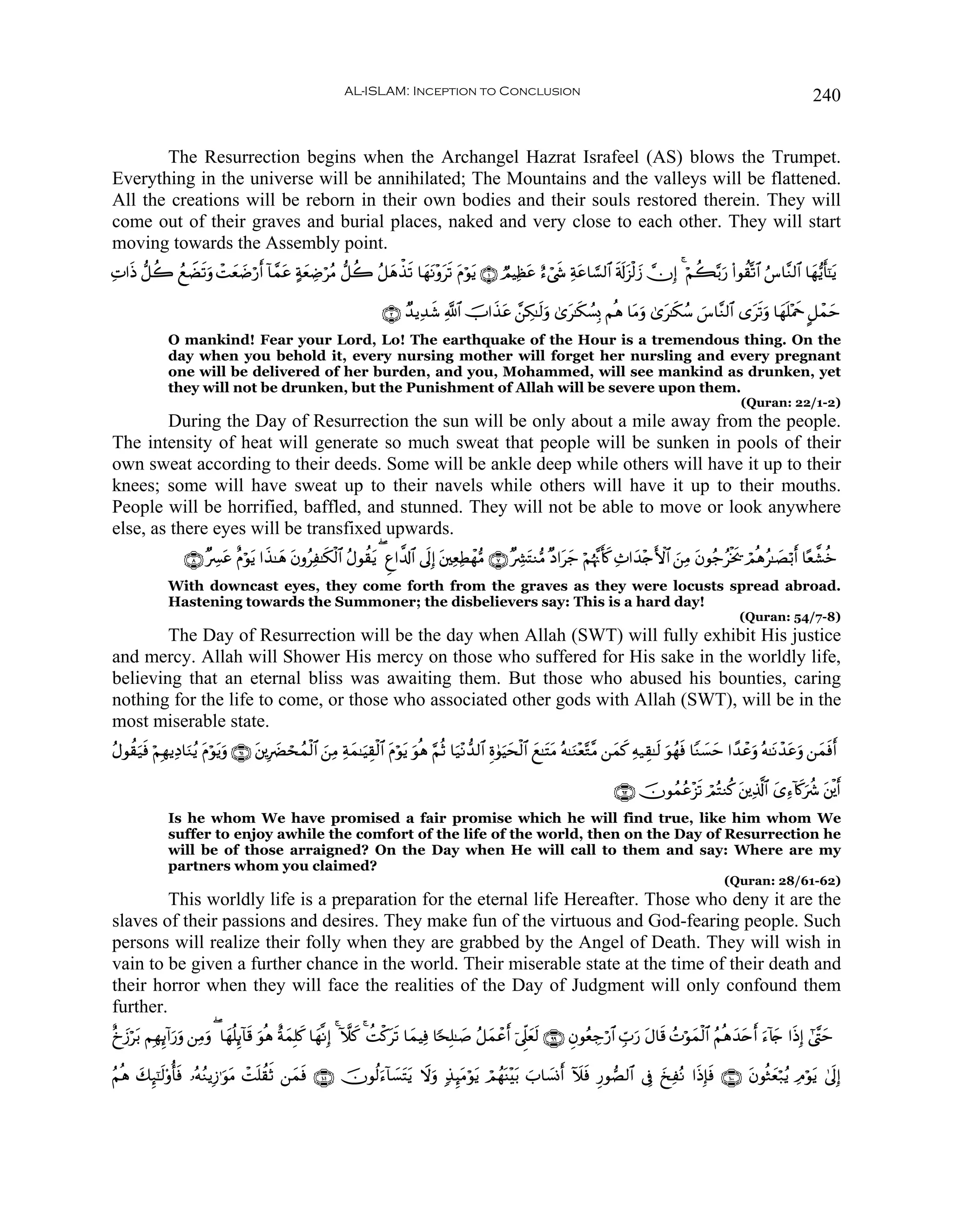 AL-ISLAM: Inception to Conclusion                                                                                        240


       The Resurrection begins when the Archangel Hazrat Israfeel (AS) blows the Trumpet.
Everything in the universe will be annihilated; The Mountains and the valleys will be flattened.
All the creations will be reborn in their own bodies and their souls restored therein. They will
come out of their graves and burial places, naked and very close to each other. They will start
moving towards the Assembly point.
ÏN#sŒ ‘≅à2 ßìŸÒs?uρ ôMè|Êö‘r !$£ϑtã πyèÅÊöãΒ ‘≅à2 ã≅yδõ‹s? $yγtΡ÷ρts? tΠöθtƒ ∩⊇∪ ÒΟŠÏàtã í™ó©x« Ïπtã$¡¡9$# s's!t“ø9y— χÎ) 4 öΝà6−/u‘ (#θà)®?$# â¨$¨Ζ9$# $yγ•ƒr'¯≈tƒ
                      y

                                                                      ∩⊄∪ Ó‰ƒÏ‰x© «!$# šU#x‹tã £⎯Å3≈s9uρ 3“t≈s3Ý¡Î0 Νèδ $tΒuρ 3“t≈s3ß™ }¨$¨Ζ9$# “ts?uρ $yγn=÷Ηxq @≅ôϑym
              O mankind! Fear your Lord, Lo! The earthquake of the Hour is a tremendous thing. On the
              day when you behold it, every nursing mother will forget her nursling and every pregnant
              one will be delivered of her burden, and you, Mohammed, will see mankind as drunken, yet
              they will not be drunken, but the Punishment of Allah will be severe upon them.
                                                                                                                                                                   (Quran: 22/1-2)
        During the Day of Resurrection the sun will be only about a mile away from the people.
The intensity of heat will generate so much sweat that people will be sunken in pools of their
own sweat according to their deeds. Some will be ankle deep while others will have it up to their
knees; some will have sweat up to their navels while others will have it up to their mouths.
People will be horrified, baffled, and stunned. They will not be able to move or look anywhere
else, as there eyes will be transfixed upwards.
                  ∩∇∪ ×Å£ã îΠöθtƒ #x‹≈yδ tβρãÏ≈s3ø9$# ãΑθà)tƒ ( Æí#¤$!$# ’nÎ) t⎦⎫ÏèÏÜôγ•Β ∩∠∪ ×Å³tFΖ•Β ×Š#ty_ öΝåκ¨Ξr(x. Ï^#y‰÷`F{$# z⎯ÏΒ tβθã_ãøƒ† óΟèδã≈|Áö/r $·è¤±äz
                          t                                                                                                                              s
              With downcast eyes, they come forth from the graves as they were locusts spread abroad.
              Hastening towards the Summoner; the disbelievers say: This is a hard day!
                                                                                                                                                                  (Quran: 54/7-8)
        The Day of Resurrection will be the day when Allah (SWT) will fully exhibit His justice
and mercy. Allah will Shower His mercy on those who suffered for His sake in the worldly life,
believing that an eternal bliss was awaiting them. But those who abused his bounties, caring
nothing for the life to come, or those who associated other gods with Allah (SWT), will be in the
most miserable state.
ãΑθà)u‹sù öΝÎγƒÏŠ$uΖãƒ tΠöθtƒuρ ∩∉⊇∪ t⎦⎪Î|Øósßϑø9$# z⎯ÏΒ Ïπyϑ≈uŠÉ)ø9$# tΠöθtƒ uθèδ §ΝèO $u‹÷Ρ‘‰9$# Íο4θuŠysø9$# ì≈tFtΒ çμ≈uΖ÷è−G¨Β ⎯yϑx. Ïμ‹É)≈s9 uθßγsù $YΖ¡ym #´‰ôãuρ çμ≈tΡô‰tãuρ ⎯yϑsùr
                                                                                                                 y                                           |

                                                                                                                                  ∩∉⊄∪ šχθßϑãã÷“s? óΟçFΖä. t⎦⎪Ï%©!$# “Ï™!%x.uà° t⎦ø⎪r
                                                                                                                                                                     y
              Is he whom We have promised a fair promise which he will find true, like him whom We
              suffer to enjoy awhile the comfort of the life of the world, then on the Day of Resurrection he
              will be of those arraigned? On the Day when He will call to them and say: Where are my
              partners whom you claimed?
                                                                                                                                                              (Quran: 28/61-62)
         This worldly life is a preparation for the eternal life Hereafter. Those who deny it are the
slaves of their passions and desires. They make fun of the virtuous and God-fearing people. Such
persons will realize their folly when they are grabbed by the Angel of Death. They will wish in
vain to be given a further chance in the world. Their miserable state at the time of their death and
their horror when they will face the realities of the Day of Judgment will only confound them
further.
îˆ—öt/ ΝÎγÍ←!#‘uρ ⎯ÏΒuρ ( $yγè=Í←!$s% uθèδ îπϑÎ=x. $yγ¯ΡÎ) 4 Hξx. 4 àMø.ts? $yϑŠÏù $[sÎ=≈|¹ ã≅yϑôãr þ’Ìj?yès9 ∩®®∪ ÈβθãèÅ_ö‘$# Ébu‘ tΑ$s% ßNöθyϑø9$# ãΝèδy‰tn u™!%` #sŒÎ) #©¨Lym
  y            u                              y                                                                                                                  r y

ãΝèδ 7Í×¯≈9'ρé'ù …çμãΖƒÎ—≡uθΒ ôMn=à)rO ⎯yϑù ∩⊇⊃⊇∪ šχθä9u™!$|¡tFtƒ Ÿωuρ 7‹Í≥tΒöθtƒ óΟßγΨ÷t/ z$|¡Σr Iξsù Í‘θÁ9$# ’Îû y‡ÏçΡ #sŒÎ*sù ∩⊇⊃⊃∪ tβθèWyèö7ãƒ ÏΘöθtƒ 4’nÎ)
     y s s                  t             s                                           o
 