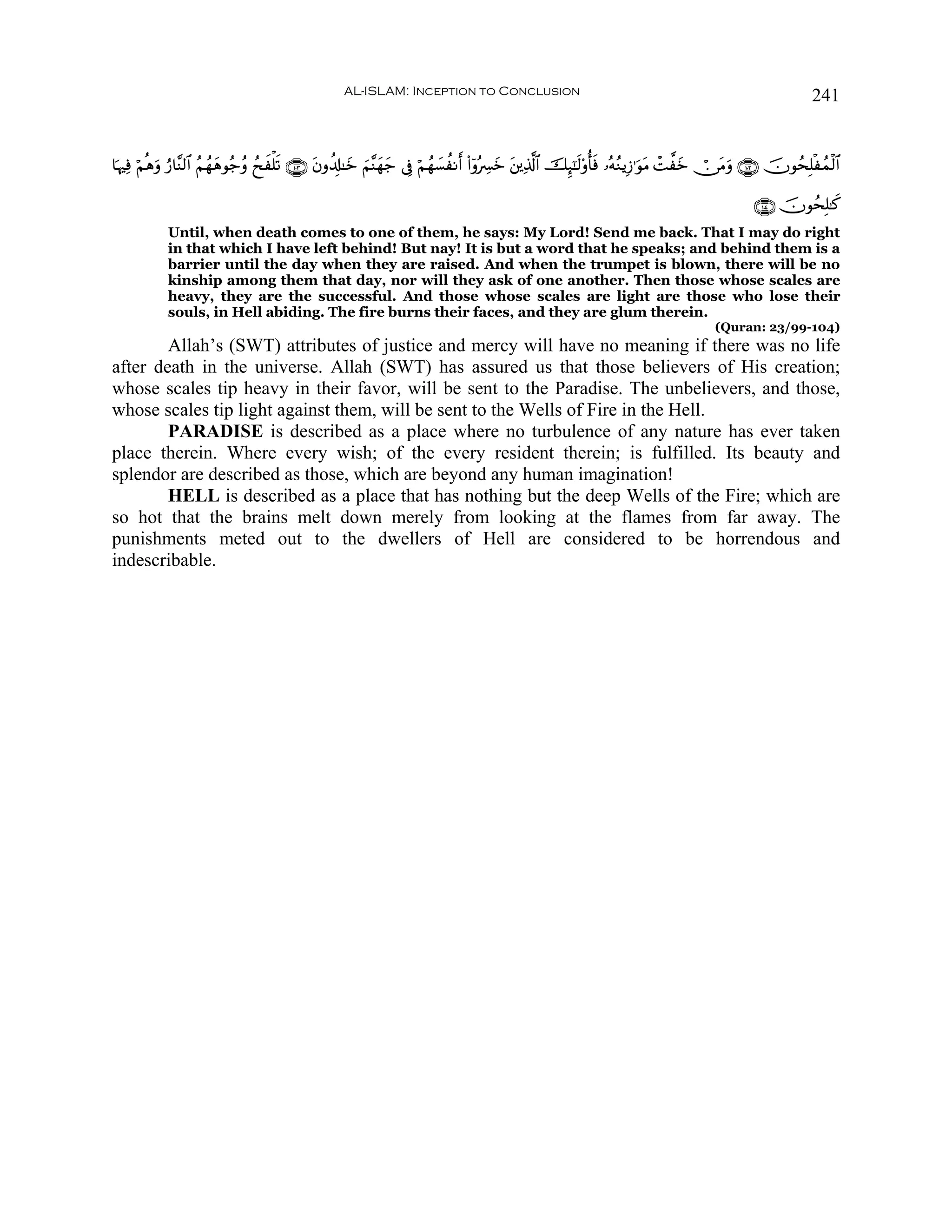 AL-ISLAM: Inception to Conclusion                                                                            241


$pκÏù öΝèδρ â‘$¨Ψ9$# ãΝßγyδθã_ãρ ßxxù=s? ∩⊇⊃⊂∪ tβρà$Î#≈yz zΝ¨Ψyγy_ ’Îû öΝßγ|¡àΡr (#ÿρçÅ£yz t⎦⎪Ï%©!$# šÍ×¯≈s9'ρé'sù …çμãΖƒÎ—≡uθΒ ôM¤yz ï∅tΒuρ ∩⊇⊃⊄∪ šχθßsÎ=øßϑø9$#
           u                                                                                                                        t

                                                                                                                                                     ∩⊇⊃⊆∪ šχθßsÎ=≈x.
             Until, when death comes to one of them, he says: My Lord! Send me back. That I may do right
             in that which I have left behind! But nay! It is but a word that he speaks; and behind them is a
             barrier until the day when they are raised. And when the trumpet is blown, there will be no
             kinship among them that day, nor will they ask of one another. Then those whose scales are
             heavy, they are the successful. And those whose scales are light are those who lose their
             souls, in Hell abiding. The fire burns their faces, and they are glum therein.
                                                                                                                                           (Quran: 23/99-104)
        Allah’s (SWT) attributes of justice and mercy will have no meaning if there was no life
after death in the universe. Allah (SWT) has assured us that those believers of His creation;
whose scales tip heavy in their favor, will be sent to the Paradise. The unbelievers, and those,
whose scales tip light against them, will be sent to the Wells of Fire in the Hell.
        PARADISE is described as a place where no turbulence of any nature has ever taken
place therein. Where every wish; of the every resident therein; is fulfilled. Its beauty and
splendor are described as those, which are beyond any human imagination!
        HELL is described as a place that has nothing but the deep Wells of the Fire; which are
so hot that the brains melt down merely from looking at the flames from far away. The
punishments meted out to the dwellers of Hell are considered to be horrendous and
indescribable.
 