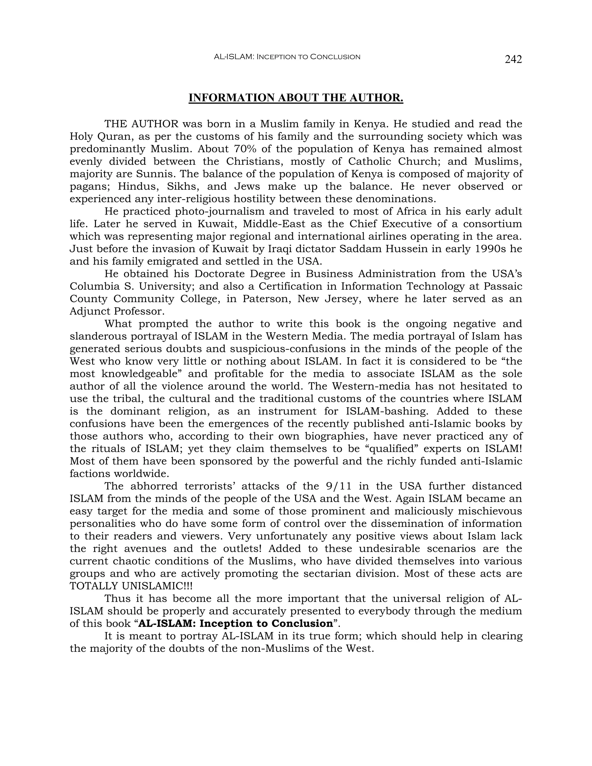 AL-ISLAM: Inception to Conclusion                       242


                      INFORMATION ABOUT THE AUTHOR.

        THE AUTHOR was born in a Muslim family in Kenya. He studied and read the
Holy Quran, as per the customs of his family and the surrounding society which was
predominantly Muslim. About 70% of the population of Kenya has remained almost
evenly divided between the Christians, mostly of Catholic Church; and Muslims,
majority are Sunnis. The balance of the population of Kenya is composed of majority of
pagans; Hindus, Sikhs, and Jews make up the balance. He never observed or
experienced any inter-religious hostility between these denominations.
        He practiced photo-journalism and traveled to most of Africa in his early adult
life. Later he served in Kuwait, Middle-East as the Chief Executive of a consortium
which was representing major regional and international airlines operating in the area.
Just before the invasion of Kuwait by Iraqi dictator Saddam Hussein in early 1990s he
and his family emigrated and settled in the USA.
        He obtained his Doctorate Degree in Business Administration from the USA’s
Columbia S. University; and also a Certification in Information Technology at Passaic
County Community College, in Paterson, New Jersey, where he later served as an
Adjunct Professor.
        What prompted the author to write this book is the ongoing negative and
slanderous portrayal of ISLAM in the Western Media. The media portrayal of Islam has
generated serious doubts and suspicious-confusions in the minds of the people of the
West who know very little or nothing about ISLAM. In fact it is considered to be “the
most knowledgeable” and profitable for the media to associate ISLAM as the sole
author of all the violence around the world. The Western-media has not hesitated to
use the tribal, the cultural and the traditional customs of the countries where ISLAM
is the dominant religion, as an instrument for ISLAM-bashing. Added to these
confusions have been the emergences of the recently published anti-Islamic books by
those authors who, according to their own biographies, have never practiced any of
the rituals of ISLAM; yet they claim themselves to be “qualified” experts on ISLAM!
Most of them have been sponsored by the powerful and the richly funded anti-Islamic
factions worldwide.
        The abhorred terrorists’ attacks of the 9/11 in the USA further distanced
ISLAM from the minds of the people of the USA and the West. Again ISLAM became an
easy target for the media and some of those prominent and maliciously mischievous
personalities who do have some form of control over the dissemination of information
to their readers and viewers. Very unfortunately any positive views about Islam lack
the right avenues and the outlets! Added to these undesirable scenarios are the
current chaotic conditions of the Muslims, who have divided themselves into various
groups and who are actively promoting the sectarian division. Most of these acts are
TOTALLY UNISLAMIC!!!
        Thus it has become all the more important that the universal religion of AL-
ISLAM should be properly and accurately presented to everybody through the medium
of this book “AL-ISLAM: Inception to Conclusion”.
        It is meant to portray AL-ISLAM in its true form; which should help in clearing
the majority of the doubts of the non-Muslims of the West.
 