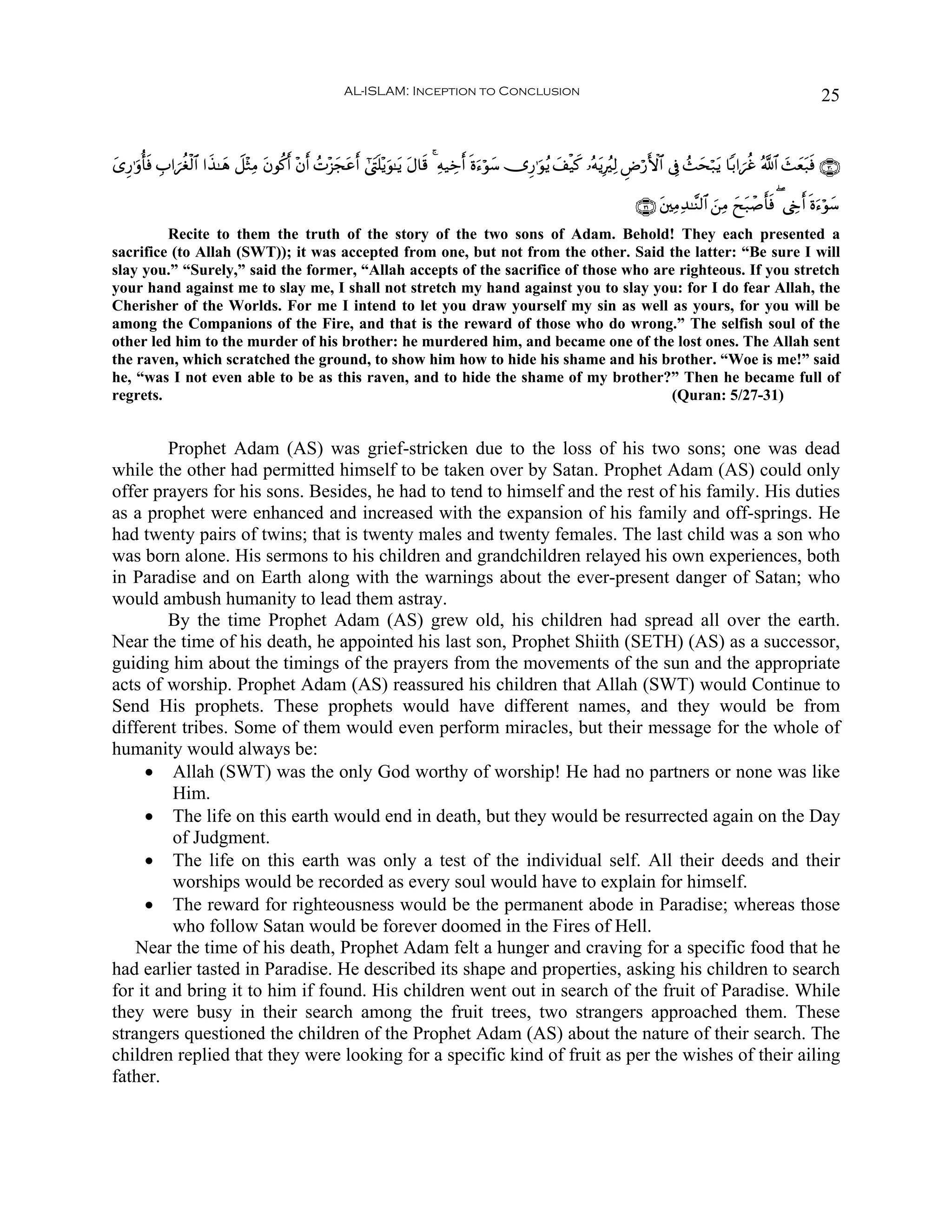 AL-ISLAM: Inception to Conclusion                                                                                 25


“Í‘≡uρé'sù É>#{äóø9$# #x‹≈yδ Ÿ≅÷WÏΒ tβθä.& ÷β& ßN÷“ftãr& #©tLn=÷ƒuθ≈tƒ tΑ$s% 4 Ïμ‹Åzr& nο™öθy™ ”Í‘≡uθãƒ y#ø‹x. …çμtƒÎãÏ9 ÇÚö‘F{$# ’Îû ß]ysö7tƒ $/#{äî ª!$# y]yèt7sù ∩⊂⊃∪
y                                         r r       y                                     u

                                                                                                                            ∩⊂⊇∪ t⎦⎫ÏΒÏ‰≈¨Ψ9$# z⎯ÏΒ yxt7ô¹'sù ( ©År& nοu™öθy™
                                                                                                                                                          r
         Recite to them the truth of the story of the two sons of Adam. Behold! They each presented a
sacrifice (to Allah (SWT)); it was accepted from one, but not from the other. Said the latter: “Be sure I will
slay you.” “Surely,” said the former, “Allah accepts of the sacrifice of those who are righteous. If you stretch
your hand against me to slay me, I shall not stretch my hand against you to slay you: for I do fear Allah, the
Cherisher of the Worlds. For me I intend to let you draw yourself my sin as well as yours, for you will be
among the Companions of the Fire, and that is the reward of those who do wrong.” The selfish soul of the
other led him to the murder of his brother: he murdered him, and became one of the lost ones. The Allah sent
the raven, which scratched the ground, to show him how to hide his shame and his brother. “Woe is me!” said
he, “was I not even able to be as this raven, and to hide the shame of my brother?” Then he became full of
regrets.                                                                              (Quran: 5/27-31)


         Prophet Adam (AS) was grief-stricken due to the loss of his two sons; one was dead
while the other had permitted himself to be taken over by Satan. Prophet Adam (AS) could only
offer prayers for his sons. Besides, he had to tend to himself and the rest of his family. His duties
as a prophet were enhanced and increased with the expansion of his family and off-springs. He
had twenty pairs of twins; that is twenty males and twenty females. The last child was a son who
was born alone. His sermons to his children and grandchildren relayed his own experiences, both
in Paradise and on Earth along with the warnings about the ever-present danger of Satan; who
would ambush humanity to lead them astray.
         By the time Prophet Adam (AS) grew old, his children had spread all over the earth.
Near the time of his death, he appointed his last son, Prophet Shiith (SETH) (AS) as a successor,
guiding him about the timings of the prayers from the movements of the sun and the appropriate
acts of worship. Prophet Adam (AS) reassured his children that Allah (SWT) would Continue to
Send His prophets. These prophets would have different names, and they would be from
different tribes. Some of them would even perform miracles, but their message for the whole of
humanity would always be:
     • Allah (SWT) was the only God worthy of worship! He had no partners or none was like
         Him.
     • The life on this earth would end in death, but they would be resurrected again on the Day
         of Judgment.
     • The life on this earth was only a test of the individual self. All their deeds and their
         worships would be recorded as every soul would have to explain for himself.
     • The reward for righteousness would be the permanent abode in Paradise; whereas those
         who follow Satan would be forever doomed in the Fires of Hell.
    Near the time of his death, Prophet Adam felt a hunger and craving for a specific food that he
had earlier tasted in Paradise. He described its shape and properties, asking his children to search
for it and bring it to him if found. His children went out in search of the fruit of Paradise. While
they were busy in their search among the fruit trees, two strangers approached them. These
strangers questioned the children of the Prophet Adam (AS) about the nature of their search. The
children replied that they were looking for a specific kind of fruit as per the wishes of their ailing
father.
 
