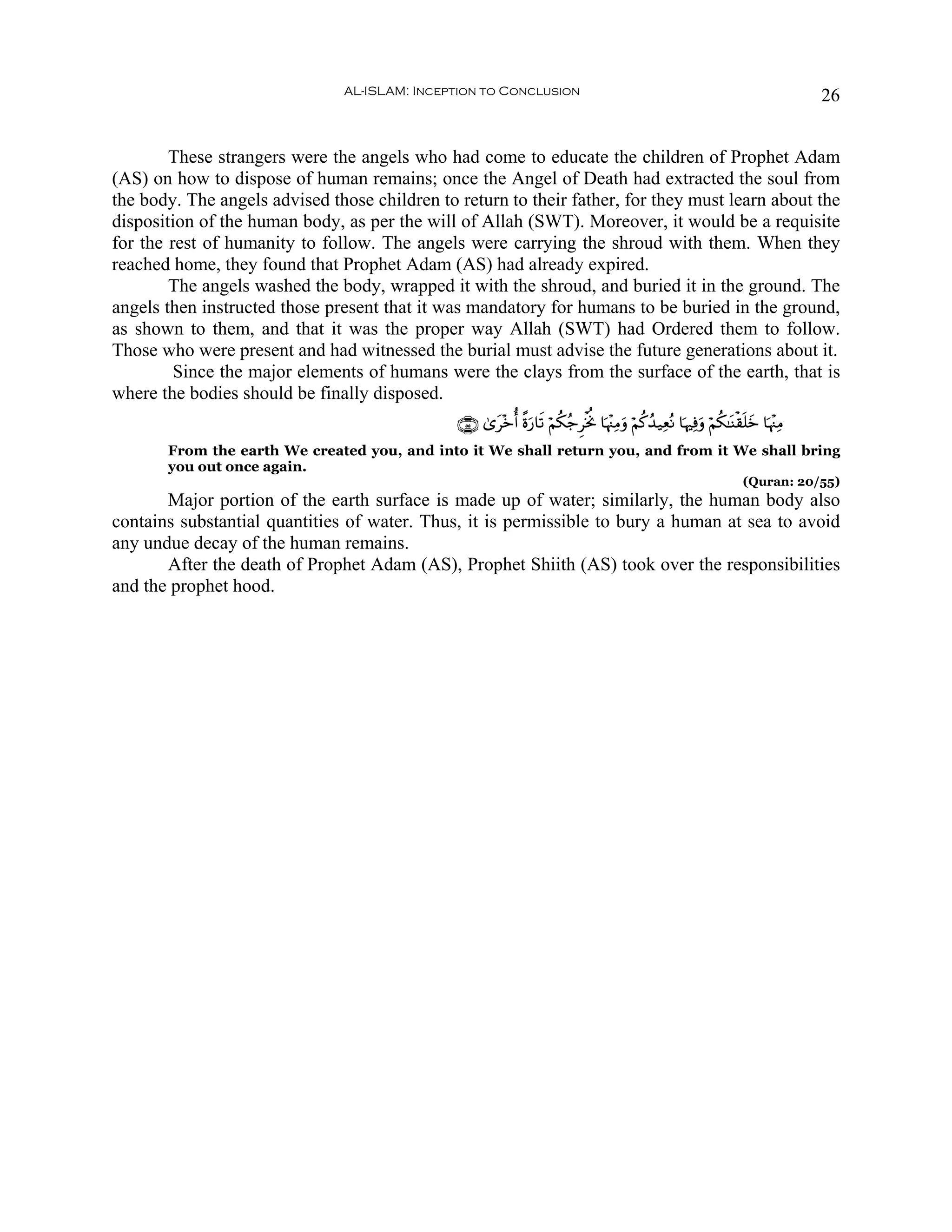 AL-ISLAM: Inception to Conclusion                                                                        26


        These strangers were the angels who had come to educate the children of Prophet Adam
(AS) on how to dispose of human remains; once the Angel of Death had extracted the soul from
the body. The angels advised those children to return to their father, for they must learn about the
disposition of the human body, as per the will of Allah (SWT). Moreover, it would be a requisite
for the rest of humanity to follow. The angels were carrying the shroud with them. When they
reached home, they found that Prophet Adam (AS) had already expired.
        The angels washed the body, wrapped it with the shroud, and buried it in the ground. The
angels then instructed those present that it was mandatory for humans to be buried in the ground,
as shown to them, and that it was the proper way Allah (SWT) had Ordered them to follow.
Those who were present and had witnessed the burial must advise the future generations about it.
         Since the major elements of humans were the clays from the surface of the earth, that is
where the bodies should be finally disposed.
                                               ∩∈∈∪ 3“t÷zé& ¸οu‘$s? öΝä3ã_ÌøƒéΥ $pκ÷]ÏΒuρ öΝä.ß‰‹ÏèçΡ $pκÏùρ öΝä3≈oΨø)n=yz $pκ÷]ÏΒ
                                                                                                              u
       From the earth We created you, and into it We shall return you, and from it We shall bring
       you out once again.
                                                                                                                          (Quran: 20/55)
       Major portion of the earth surface is made up of water; similarly, the human body also
contains substantial quantities of water. Thus, it is permissible to bury a human at sea to avoid
any undue decay of the human remains.
       After the death of Prophet Adam (AS), Prophet Shiith (AS) took over the responsibilities
and the prophet hood.
 