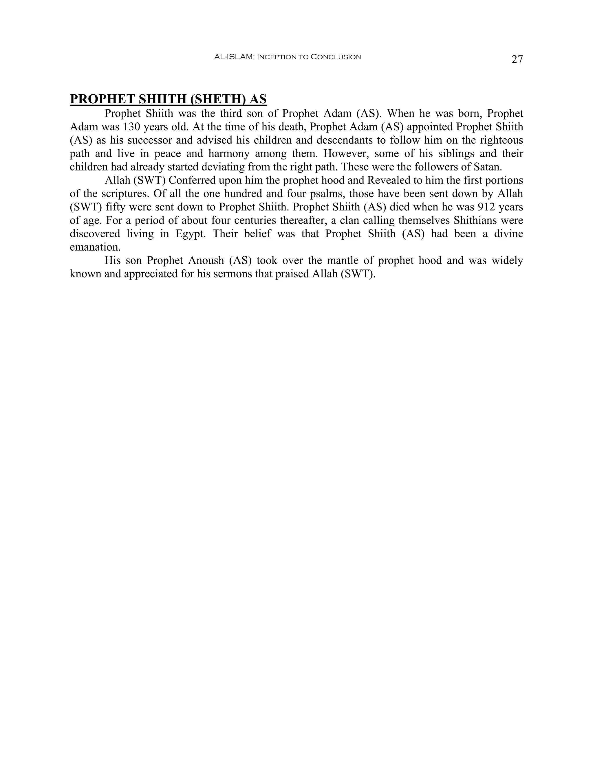AL-ISLAM: Inception to Conclusion                               27


PROPHET SHIITH (SHETH) AS
        Prophet Shiith was the third son of Prophet Adam (AS). When he was born, Prophet
Adam was 130 years old. At the time of his death, Prophet Adam (AS) appointed Prophet Shiith
(AS) as his successor and advised his children and descendants to follow him on the righteous
path and live in peace and harmony among them. However, some of his siblings and their
children had already started deviating from the right path. These were the followers of Satan.
        Allah (SWT) Conferred upon him the prophet hood and Revealed to him the first portions
of the scriptures. Of all the one hundred and four psalms, those have been sent down by Allah
(SWT) fifty were sent down to Prophet Shiith. Prophet Shiith (AS) died when he was 912 years
of age. For a period of about four centuries thereafter, a clan calling themselves Shithians were
discovered living in Egypt. Their belief was that Prophet Shiith (AS) had been a divine
emanation.
        His son Prophet Anoush (AS) took over the mantle of prophet hood and was widely
known and appreciated for his sermons that praised Allah (SWT).
 