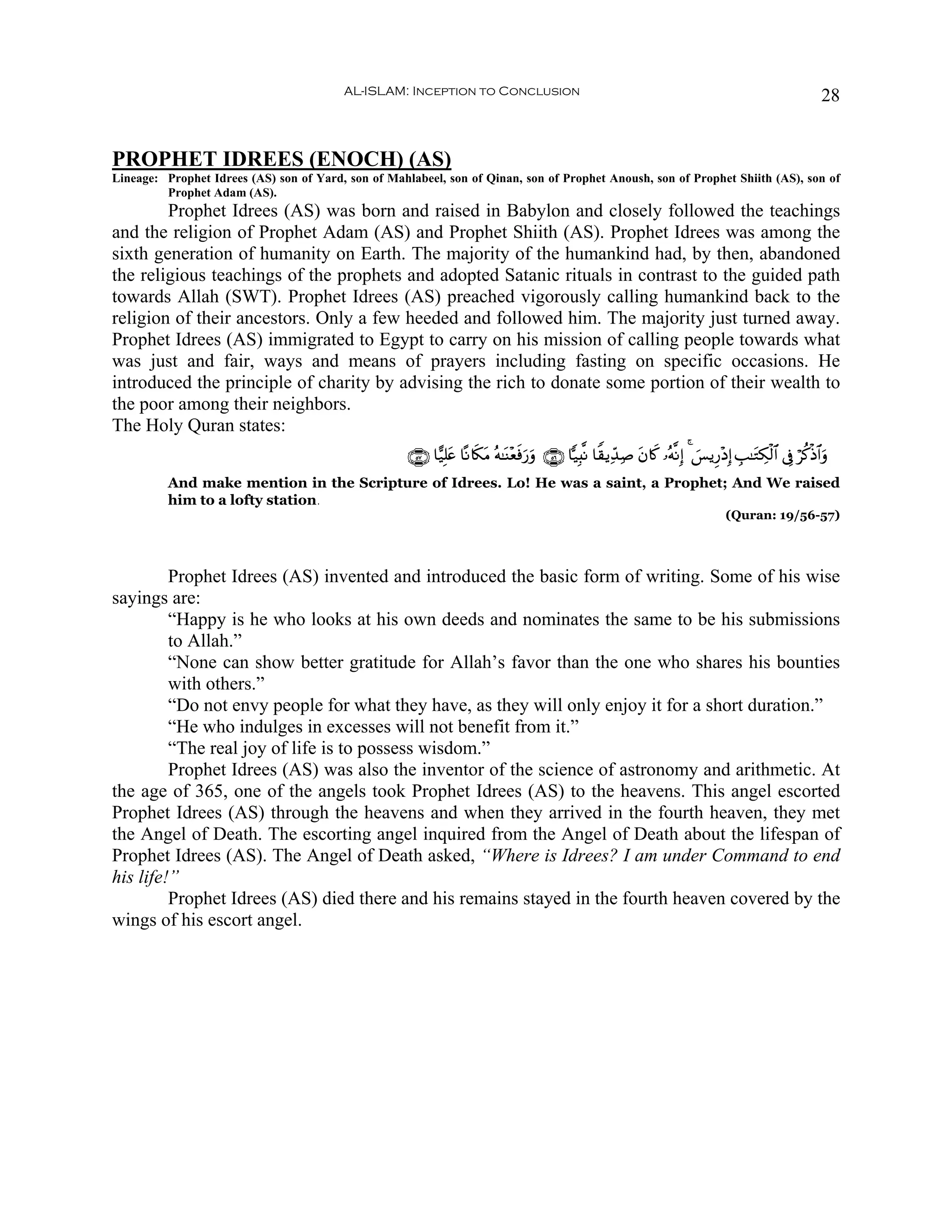 AL-ISLAM: Inception to Conclusion                                                                                      28


PROPHET IDREES (ENOCH) (AS)
Lineage: Prophet Idrees (AS) son of Yard, son of Mahlabeel, son of Qinan, son of Prophet Anoush, son of Prophet Shiith (AS), son of
         Prophet Adam (AS).
        Prophet Idrees (AS) was born and raised in Babylon and closely followed the teachings
and the religion of Prophet Adam (AS) and Prophet Shiith (AS). Prophet Idrees was among the
sixth generation of humanity on Earth. The majority of the humankind had, by then, abandoned
the religious teachings of the prophets and adopted Satanic rituals in contrast to the guided path
towards Allah (SWT). Prophet Idrees (AS) preached vigorously calling humankind back to the
religion of their ancestors. Only a few heeded and followed him. The majority just turned away.
Prophet Idrees (AS) immigrated to Egypt to carry on his mission of calling people towards what
was just and fair, ways and means of prayers including fasting on specific occasions. He
introduced the principle of charity by advising the rich to donate some portion of their wealth to
the poor among their neighbors.
The Holy Quran states:
                                                     ∩∈∠∪ $†‹Î=æ $ºΡ%s3tΒ çμ≈oΨ÷èùu‘uρ ∩∈∉∪ $|‹Î;¯Ρ $Z)ƒÏd‰Ï¹ tβ%x. …çμ¯ΡÎ) 4 }§ƒÍ‘÷ŠÎ) É=≈tGÅ3ø9$# ’Îû öä.øŒ$#uρ
                                                               t                 s
          And make mention in the Scripture of Idrees. Lo! He was a saint, a Prophet; And We raised
          him to a lofty station.
                                                                                                                                       (Quran: 19/56-57)




         Prophet Idrees (AS) invented and introduced the basic form of writing. Some of his wise
sayings are:
         “Happy is he who looks at his own deeds and nominates the same to be his submissions
         to Allah.”
         “None can show better gratitude for Allah’s favor than the one who shares his bounties
         with others.”
         “Do not envy people for what they have, as they will only enjoy it for a short duration.”
         “He who indulges in excesses will not benefit from it.”
         “The real joy of life is to possess wisdom.”
         Prophet Idrees (AS) was also the inventor of the science of astronomy and arithmetic. At
the age of 365, one of the angels took Prophet Idrees (AS) to the heavens. This angel escorted
Prophet Idrees (AS) through the heavens and when they arrived in the fourth heaven, they met
the Angel of Death. The escorting angel inquired from the Angel of Death about the lifespan of
Prophet Idrees (AS). The Angel of Death asked, “Where is Idrees? I am under Command to end
his life!”
         Prophet Idrees (AS) died there and his remains stayed in the fourth heaven covered by the
wings of his escort angel.
 