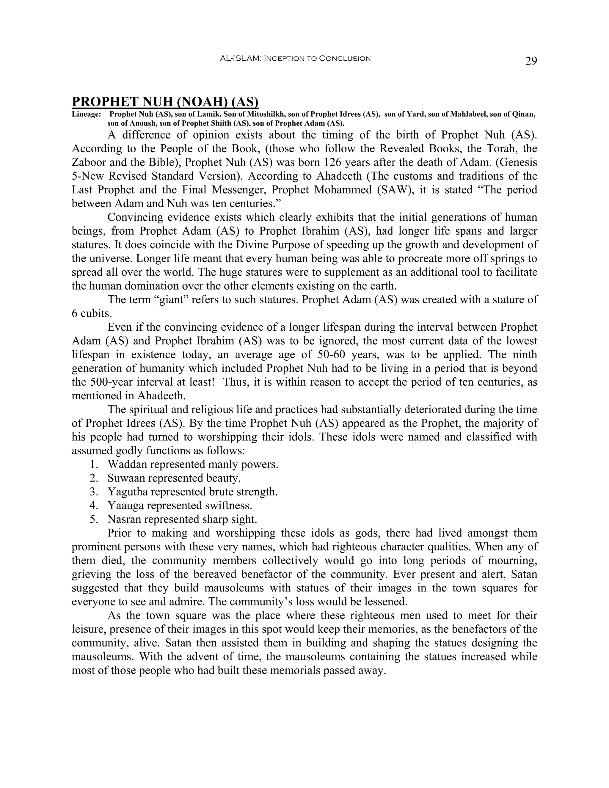 AL-ISLAM: Inception to Conclusion                                                        29


PROPHET NUH (NOAH) (AS)
Lineage:    Prophet Nuh (AS), son of Lamik. Son of Mitoshilkh, son of Prophet Idrees (AS), son of Yard, son of Mahlabeel, son of Qinan,
           son of Anoush, son of Prophet Shiith (AS), son of Prophet Adam (AS).
        A difference of opinion exists about the timing of the birth of Prophet Nuh (AS).
According to the People of the Book, (those who follow the Revealed Books, the Torah, the
Zaboor and the Bible), Prophet Nuh (AS) was born 126 years after the death of Adam. (Genesis
5-New Revised Standard Version). According to Ahadeeth (The customs and traditions of the
Last Prophet and the Final Messenger, Prophet Mohammed (SAW), it is stated “The period
between Adam and Nuh was ten centuries.”
        Convincing evidence exists which clearly exhibits that the initial generations of human
beings, from Prophet Adam (AS) to Prophet Ibrahim (AS), had longer life spans and larger
statures. It does coincide with the Divine Purpose of speeding up the growth and development of
the universe. Longer life meant that every human being was able to procreate more off springs to
spread all over the world. The huge statures were to supplement as an additional tool to facilitate
the human domination over the other elements existing on the earth.
        The term “giant” refers to such statures. Prophet Adam (AS) was created with a stature of
6 cubits.
        Even if the convincing evidence of a longer lifespan during the interval between Prophet
Adam (AS) and Prophet Ibrahim (AS) was to be ignored, the most current data of the lowest
lifespan in existence today, an average age of 50-60 years, was to be applied. The ninth
generation of humanity which included Prophet Nuh had to be living in a period that is beyond
the 500-year interval at least! Thus, it is within reason to accept the period of ten centuries, as
mentioned in Ahadeeth.
        The spiritual and religious life and practices had substantially deteriorated during the time
of Prophet Idrees (AS). By the time Prophet Nuh (AS) appeared as the Prophet, the majority of
his people had turned to worshipping their idols. These idols were named and classified with
assumed godly functions as follows:
    1. Waddan represented manly powers.
    2. Suwaan represented beauty.
    3. Yagutha represented brute strength.
    4. Yaauga represented swiftness.
    5. Nasran represented sharp sight.
        Prior to making and worshipping these idols as gods, there had lived amongst them
prominent persons with these very names, which had righteous character qualities. When any of
them died, the community members collectively would go into long periods of mourning,
grieving the loss of the bereaved benefactor of the community. Ever present and alert, Satan
suggested that they build mausoleums with statues of their images in the town squares for
everyone to see and admire. The community’s loss would be lessened.
        As the town square was the place where these righteous men used to meet for their
leisure, presence of their images in this spot would keep their memories, as the benefactors of the
community, alive. Satan then assisted them in building and shaping the statues designing the
mausoleums. With the advent of time, the mausoleums containing the statues increased while
most of those people who had built these memorials passed away.
 