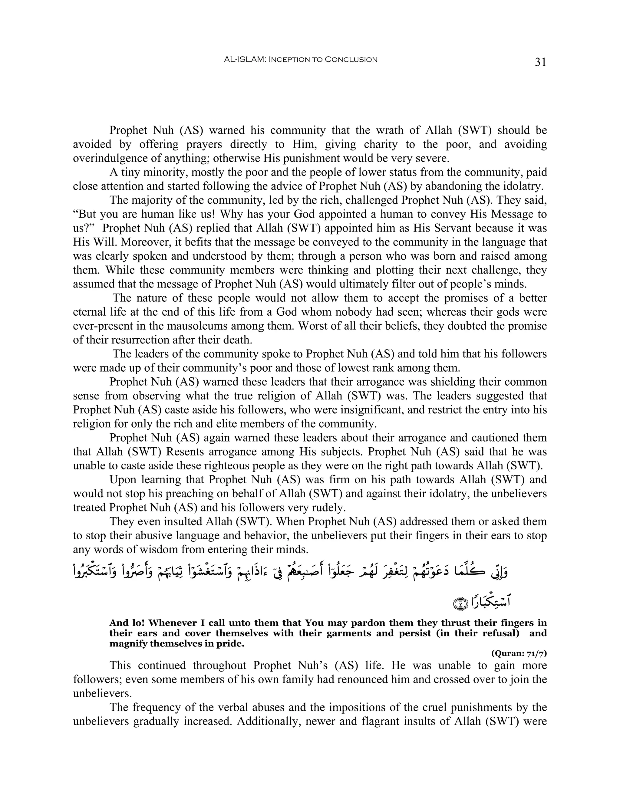AL-ISLAM: Inception to Conclusion                                                                    31




        Prophet Nuh (AS) warned his community that the wrath of Allah (SWT) should be
avoided by offering prayers directly to Him, giving charity to the poor, and avoiding
overindulgence of anything; otherwise His punishment would be very severe.
        A tiny minority, mostly the poor and the people of lower status from the community, paid
close attention and started following the advice of Prophet Nuh (AS) by abandoning the idolatry.
        The majority of the community, led by the rich, challenged Prophet Nuh (AS). They said,
“But you are human like us! Why has your God appointed a human to convey His Message to
us?” Prophet Nuh (AS) replied that Allah (SWT) appointed him as His Servant because it was
His Will. Moreover, it befits that the message be conveyed to the community in the language that
was clearly spoken and understood by them; through a person who was born and raised among
them. While these community members were thinking and plotting their next challenge, they
assumed that the message of Prophet Nuh (AS) would ultimately filter out of people’s minds.
         The nature of these people would not allow them to accept the promises of a better
eternal life at the end of this life from a God whom nobody had seen; whereas their gods were
ever-present in the mausoleums among them. Worst of all their beliefs, they doubted the promise
of their resurrection after their death.
         The leaders of the community spoke to Prophet Nuh (AS) and told him that his followers
were made up of their community’s poor and those of lowest rank among them.
        Prophet Nuh (AS) warned these leaders that their arrogance was shielding their common
sense from observing what the true religion of Allah (SWT) was. The leaders suggested that
Prophet Nuh (AS) caste aside his followers, who were insignificant, and restrict the entry into his
religion for only the rich and elite members of the community.
        Prophet Nuh (AS) again warned these leaders about their arrogance and cautioned them
that Allah (SWT) Resents arrogance among His subjects. Prophet Nuh (AS) said that he was
unable to caste aside these righteous people as they were on the right path towards Allah (SWT).
        Upon learning that Prophet Nuh (AS) was firm on his path towards Allah (SWT) and
would not stop his preaching on behalf of Allah (SWT) and against their idolatry, the unbelievers
treated Prophet Nuh (AS) and his followers very rudely.
        They even insulted Allah (SWT). When Prophet Nuh (AS) addressed them or asked them
to stop their abusive language and behavior, the unbelievers put their fingers in their ears to stop
any words of wisdom from entering their minds.
(#ρçy9õ3tFó™$#uρ (#ρ•Àr&uρ öΝåκu5$uŠÏO (#öθt±øótGó™$#uρ öΝÍκÍΞ#sŒ#u™ þ’Îû ÷ΛàιyèÎ6≈|¹r& (#þθè=yèy_ óΟßγs9 tÏøótGÏ9 öΝßγè?öθtãyŠ $yϑ¯=à2 ’ÎoΤÎ)uρ
                       |

                                                                                                                                 ∩∠∪ #Y‘$t6õ3ÏGó™$#
            And lo! Whenever I call unto them that You may pardon them they thrust their fingers in
            their ears and cover themselves with their garments and persist (in their refusal) and
            magnify themselves in pride.
                                                                                                                                              (Quran: 71/7)
       This continued throughout Prophet Nuh’s (AS) life. He was unable to gain more
followers; even some members of his own family had renounced him and crossed over to join the
unbelievers.
       The frequency of the verbal abuses and the impositions of the cruel punishments by the
unbelievers gradually increased. Additionally, newer and flagrant insults of Allah (SWT) were
 