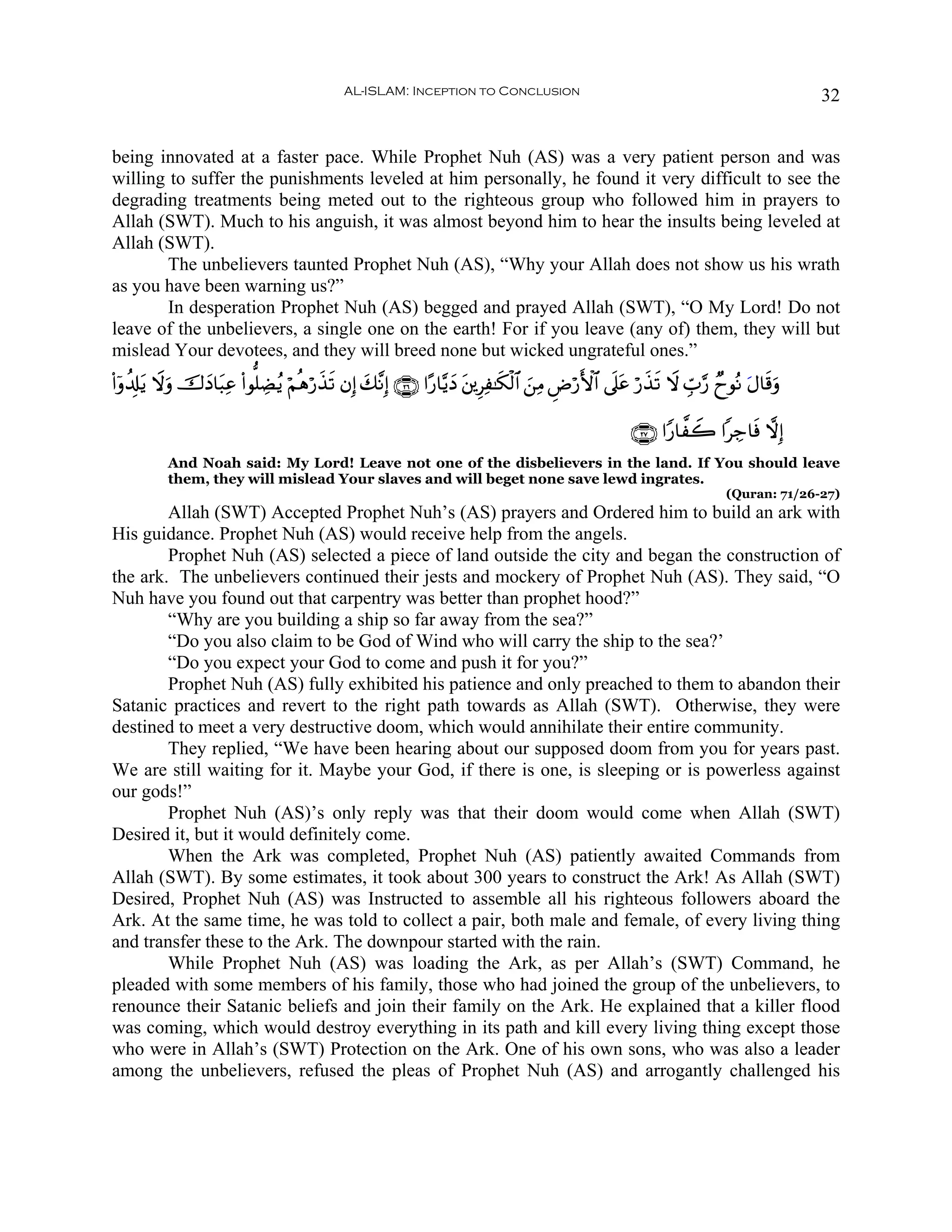 AL-ISLAM: Inception to Conclusion                                                           32


being innovated at a faster pace. While Prophet Nuh (AS) was a very patient person and was
willing to suffer the punishments leveled at him personally, he found it very difficult to see the
degrading treatments being meted out to the righteous group who followed him in prayers to
Allah (SWT). Much to his anguish, it was almost beyond him to hear the insults being leveled at
Allah (SWT).
        The unbelievers taunted Prophet Nuh (AS), “Why your Allah does not show us his wrath
as you have been warning us?”
        In desperation Prophet Nuh (AS) begged and prayed Allah (SWT), “O My Lord! Do not
leave of the unbelievers, a single one on the earth! For if you leave (any of) them, they will but
mislead Your devotees, and they will breed none but wicked ungrateful ones.”
(#ÿρà$Î#tƒ Ÿωuρ š‚yŠ$t6Ïã (#θ=ÅÒãƒ öΝèδö‘x‹? βÎ) y7¨ΡÎ) ∩⊄∉∪ #·‘$−ƒyŠ t⎦⎪ÍÏ≈s3ø9$# z⎯ÏΒ ÇÚö‘F{$# ’n?tã ö‘x‹s? Ÿω Éb>§‘ ÓyθçΡ tΑ$s%uρ
                                            s

                                                                                                        ∩⊄∠∪ #Y‘$¤Ÿ2 #Å_$sù ωÎ)
           And Noah said: My Lord! Leave not one of the disbelievers in the land. If You should leave
           them, they will mislead Your slaves and will beget none save lewd ingrates.
                                                                                                                            (Quran: 71/26-27)
        Allah (SWT) Accepted Prophet Nuh’s (AS) prayers and Ordered him to build an ark with
His guidance. Prophet Nuh (AS) would receive help from the angels.
        Prophet Nuh (AS) selected a piece of land outside the city and began the construction of
the ark. The unbelievers continued their jests and mockery of Prophet Nuh (AS). They said, “O
Nuh have you found out that carpentry was better than prophet hood?”
        “Why are you building a ship so far away from the sea?”
        “Do you also claim to be God of Wind who will carry the ship to the sea?’
        “Do you expect your God to come and push it for you?”
        Prophet Nuh (AS) fully exhibited his patience and only preached to them to abandon their
Satanic practices and revert to the right path towards as Allah (SWT). Otherwise, they were
destined to meet a very destructive doom, which would annihilate their entire community.
        They replied, “We have been hearing about our supposed doom from you for years past.
We are still waiting for it. Maybe your God, if there is one, is sleeping or is powerless against
our gods!”
        Prophet Nuh (AS)’s only reply was that their doom would come when Allah (SWT)
Desired it, but it would definitely come.
        When the Ark was completed, Prophet Nuh (AS) patiently awaited Commands from
Allah (SWT). By some estimates, it took about 300 years to construct the Ark! As Allah (SWT)
Desired, Prophet Nuh (AS) was Instructed to assemble all his righteous followers aboard the
Ark. At the same time, he was told to collect a pair, both male and female, of every living thing
and transfer these to the Ark. The downpour started with the rain.
        While Prophet Nuh (AS) was loading the Ark, as per Allah’s (SWT) Command, he
pleaded with some members of his family, those who had joined the group of the unbelievers, to
renounce their Satanic beliefs and join their family on the Ark. He explained that a killer flood
was coming, which would destroy everything in its path and kill every living thing except those
who were in Allah’s (SWT) Protection on the Ark. One of his own sons, who was also a leader
among the unbelievers, refused the pleas of Prophet Nuh (AS) and arrogantly challenged his
 