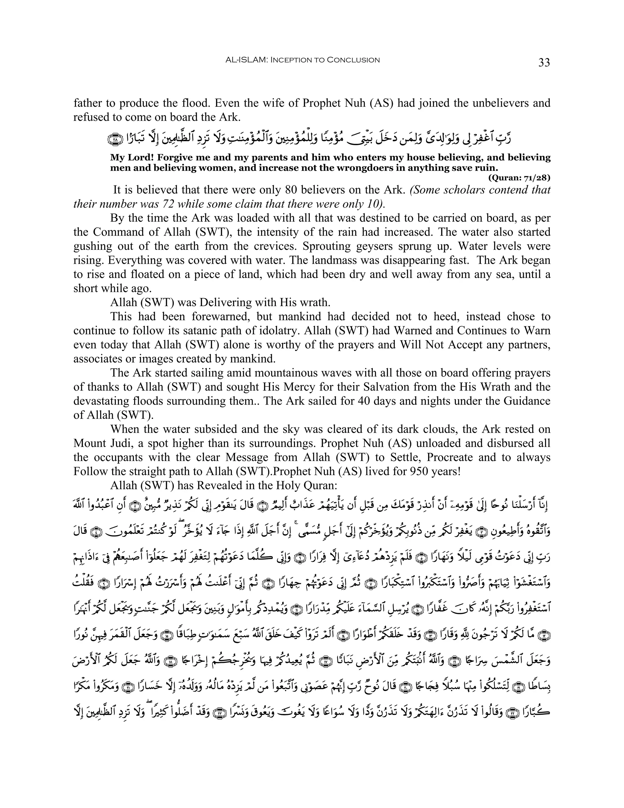 AL-ISLAM: Inception to Conclusion                                                                                           33


father to produce the flood. Even the wife of Prophet Nuh (AS) had joined the unbelievers and
refused to come on board the Ark.
             ∩⊄∇∪ #I‘$t7s? ωÎ) t⎦⎫ÏΗÍ>≈©à9$# ÏŠÌ“s? Ÿωuρ ÏM≈oΨÏΒ÷σßϑø9$#uρ t⎦⎫ÏΖÏΒ÷σßϑù=Ï9uρ $YΖÏΒ÷σãΒ š_ÉLøŠt/ Ÿ≅yzŠ ⎯yϑÏ9uρ £“t$Î!≡uθÏ9uρ ’Í< öÏøî$# Éb>§‘
                                                                                                                     y
              My Lord! Forgive me and my parents and him who enters my house believing, and believing
              men and believing women, and increase not the wrongdoers in anything save ruin.
                                                                                                                                                                    (Quran: 71/28)
         It is believed that there were only 80 believers on the Ark. (Some scholars contend that
their number was 72 while some claim that there were only 10).
        By the time the Ark was loaded with all that was destined to be carried on board, as per
the Command of Allah (SWT), the intensity of the rain had increased. The water also started
gushing out of the earth from the crevices. Sprouting geysers sprung up. Water levels were
rising. Everything was covered with water. The landmass was disappearing fast. The Ark began
to rise and floated on a piece of land, which had been dry and well away from any sea, until a
short while ago.
        Allah (SWT) was Delivering with His wrath.
        This had been forewarned, but mankind had decided not to heed, instead chose to
continue to follow its satanic path of idolatry. Allah (SWT) had Warned and Continues to Warn
even today that Allah (SWT) alone is worthy of the prayers and Will Not Accept any partners,
associates or images created by mankind.
        The Ark started sailing amid mountainous waves with all those on board offering prayers
of thanks to Allah (SWT) and sought His Mercy for their Salvation from the His Wrath and the
devastating floods surrounding them.. The Ark sailed for 40 days and nights under the Guidance
of Allah (SWT).
        When the water subsided and the sky was cleared of its dark clouds, the Ark rested on
Mount Judi, a spot higher than its surroundings. Prophet Nuh (AS) unloaded and disbursed all
the occupants with the clear Message from Allah (SWT) to Settle, Procreate and to always
Follow the straight path to Allah (SWT).Prophet Nuh (AS) lived for 950 years!
        Allah (SWT) has Revealed in the Holy Quran:
©!$# (#ρß‰ç6ôã$# Èβ& ∩⊄∪ î⎦⎫Î7•Β ÖƒÉ‹Ρ ö/ä39 ’ÎoΤÎ) ÉΘöθs)≈tƒ tΑ$s% ∩⊇∪ ÒΟŠÏ9r& ë>#x‹tã óΟßγu‹Ï?ù'tƒ βr& È≅ö7s% ⎯ÏΒ y7tΒöθs% ö‘É‹Ρr& ÷βr& ÿ⎯ÏμÏΒöθs% 4’n<Î) %·nθçΡ $uΖù=y™ö‘r& !$¯ΡÎ)
                   r                  t     s

Α$s% ∩⊆∪ šχθßϑ=÷ès? óΟçFΖä. öθ9 ( ã¨zσãƒ Ÿω u™!%y` #sŒÎ) «!$# Ÿ≅y_r& ¨βÎ) 4 ‘‡Κ|¡•Β 9≅y_r& #’n<Î) öΝä.ö½jzxσãƒuρ ö/ä3Î/θçΡèŒ ⎯ÏiΒ /ä3s9 öÏøótƒ ∩⊂∪ Èβθãè‹ÏÛr&uρ çνθà)¨?$#uρ
t             n               s       x

öΝÍκÍΞ#sŒ#u™ þ’Îû ÷ΛàιèÎ6≈|¹r& (#þθè=yè_ óΟßγ9 tÏøótGÏ9 öΝßγè?öθtãyŠ $yϑ¯=à2 ’ÎoΤÎ)uρ ∩∉∪ #Y‘#tÏù ωÎ) ü“Ï™!%tæßŠ óΟèδ÷ŠÌ“tƒ öΝn=sù ∩∈∪ #Y‘$yγtΡuρ Wξø‹s9 ’ÍΓöθs% ßNöθtãyŠ ’ÎoΤÎ) Éb>u‘
                      y                y     s

àMù=à)sù ∩®∪ #Y‘#uó Î) öΝçλm; ßN‘uó r&uρ öΝçλm; àMΖn=ôãr& þ’ÎoΤÎ) §ΝèO ∩∇∪ #Y‘$yγÅ_ öΝåκèEöθtãyŠ ’ÎoΤÎ) ¢ΟèO ∩∠∪ #Y‘$t6õ3ÏGó™$# (#ρçy9õ3tFó™$#uρ (#ρ•|Àr&uρ öΝåκu5$uŠÏO (#öθt±øótGó™$#uρ
                                 ö

#≈pκ÷Ξr& ö/ä3©9 ≅yèøgs†uρ ;M≈¨Ζy_ ö/ä3©9 ≅yèøgs†uρ t⎦⎫ÏΖt/uρ 5Α≡uθøΒr'Î/ /ä.÷ŠÏ‰ôϑãƒuρ ∩⊇⊇∪ #Y‘#u‘ô‰ÏiΒ /ä3ø‹n=tæ u™!$yϑ¡¡9$# È≅Å™öãƒ ∩⊇⊃∪ #Y‘$¤xî šχ%x. …çμ¯ΡÎ) öΝä3−/u‘ (#ρãÏøótFó™$#

#Y‘θçΡ £⎯ÍκÏù yϑ)ø9$# Ÿ≅yè_uρ ∩⊇∈∪ $]%$t7ÏÛ ;N≡uθ≈yϑy™ yìö7y™ ª!$# t,n=y{ #ø‹x. (#÷ρts? óΟs9r& ∩⊇⊆∪ #·‘#uθôÛr& ö/ä3s)n=s{ ô‰s%uρ ∩⊇⊂∪ #Y‘$s%uρ ¬! tβθã_ös? Ÿω ö/ä3s9 $¨Β ∩⊇⊄∪
               t s          y                                               y

uÚö‘F{$# â/ä39 Ÿ≅yèy_ ª!$#uρ ∩⊇∇∪ %[`#t÷zÎ) öΝà6ã_Ìøƒä†uρ $pκÏù ö/ä.ß‰ŠÏèãƒ §ΝèO ∩⊇∠∪ $Y?$t7tΡ ÇÚö‘F{$# z⎯ÏiΒ /ä3tFu;/Ρr& ª!$#ρ ∩⊇∉∪ %[`#uÅ  }§ôϑ¤±9$# Ÿ≅yèy_uρ
             s                                                                                                                   u

#[õ3Β (#ρãs3Βρ ∩⊄⊇∪ #Y‘$|¡z ωÎ) ÿ…çνà$s!uρρ …çμä9$tΒ çν÷ŠÌ“tƒ óΟ©9 ⎯tΒ (#θãè7¨?$#uρ ’ÎΤöθ|Átã öΝåκ¨ΞÎ) Éb>§‘ ÓyθçΡ tΑ$s% ∩⊄⊃∪ %[`$y∨Ïù Wξç7ß™ $pκ÷]ÏΒ (#θä3è=ó¡tFÏj9 ∩⊇®∪ $WÛ$|¡Î0
     t        t u           y                u                                 t

ωÎ) ⎦⎫ÏΗÍ>≈©à9$# ÏŠÌ“s? Ÿωρ ( #ZÏWx. (#θ=|Ê& ô‰%uρ ∩⊄⊂∪ #Zô£nΣuρ s−θãètƒuρ šWθäótƒ Ÿωuρ %Yæ#uθß™ Ÿωuρ #tŠuρ ¨βâ‘x‹s? Ÿωuρ ö/ä3tGyγÏ9#u™ ¨βâ‘x‹s? Ÿω (#θä9$s%uρ ∩⊄⊄∪ #Y‘$¬7à2
     t                     u                   r s
 