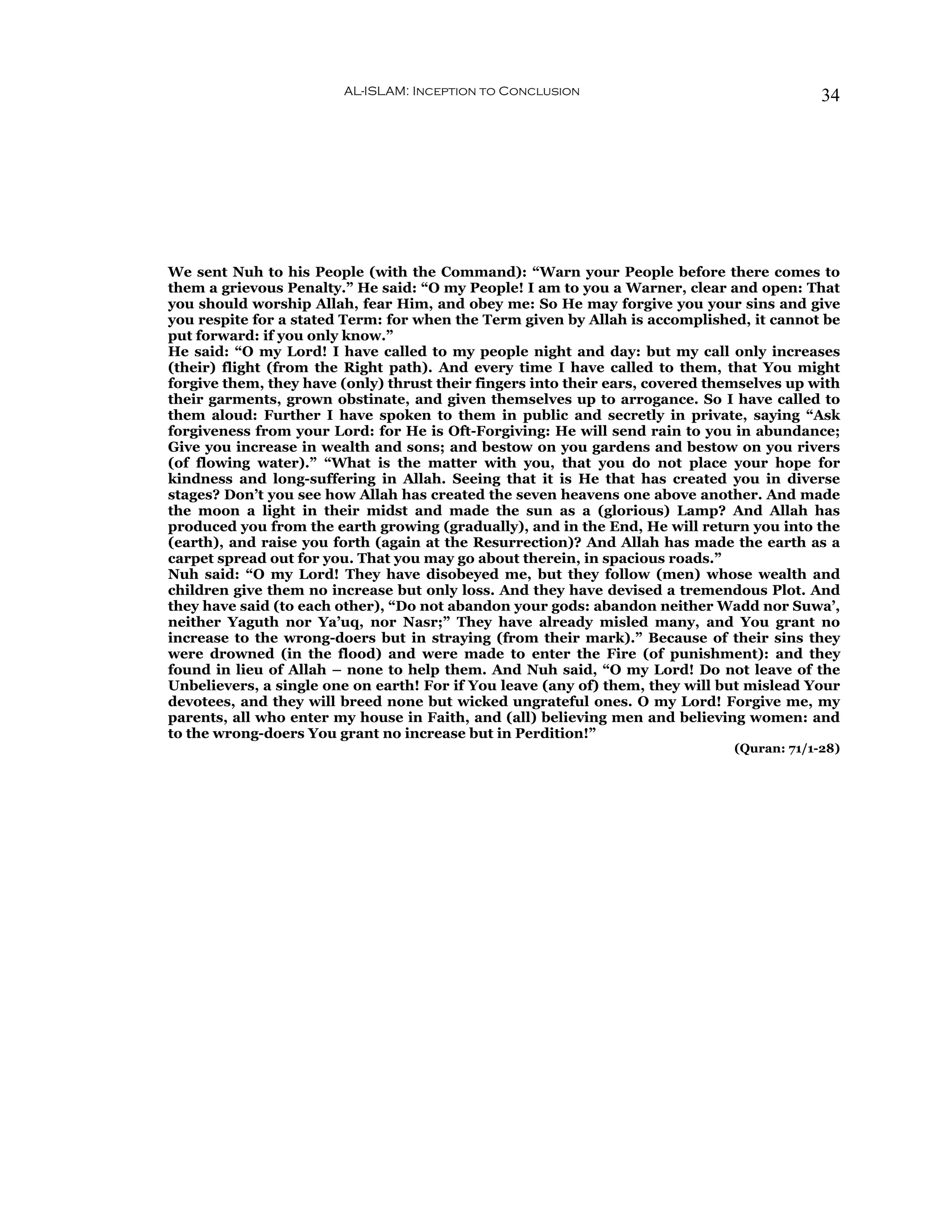 AL-ISLAM: Inception to Conclusion                                    34




We sent Nuh to his People (with the Command): “Warn your People before there comes to
them a grievous Penalty.” He said: “O my People! I am to you a Warner, clear and open: That
you should worship Allah, fear Him, and obey me: So He may forgive you your sins and give
you respite for a stated Term: for when the Term given by Allah is accomplished, it cannot be
put forward: if you only know.”
He said: “O my Lord! I have called to my people night and day: but my call only increases
(their) flight (from the Right path). And every time I have called to them, that You might
forgive them, they have (only) thrust their fingers into their ears, covered themselves up with
their garments, grown obstinate, and given themselves up to arrogance. So I have called to
them aloud: Further I have spoken to them in public and secretly in private, saying “Ask
forgiveness from your Lord: for He is Oft-Forgiving: He will send rain to you in abundance;
Give you increase in wealth and sons; and bestow on you gardens and bestow on you rivers
(of flowing water).” “What is the matter with you, that you do not place your hope for
kindness and long-suffering in Allah. Seeing that it is He that has created you in diverse
stages? Don’t you see how Allah has created the seven heavens one above another. And made
the moon a light in their midst and made the sun as a (glorious) Lamp? And Allah has
produced you from the earth growing (gradually), and in the End, He will return you into the
(earth), and raise you forth (again at the Resurrection)? And Allah has made the earth as a
carpet spread out for you. That you may go about therein, in spacious roads.”
Nuh said: “O my Lord! They have disobeyed me, but they follow (men) whose wealth and
children give them no increase but only loss. And they have devised a tremendous Plot. And
they have said (to each other), “Do not abandon your gods: abandon neither Wadd nor Suwa’,
neither Yaguth nor Ya’uq, nor Nasr;” They have already misled many, and You grant no
increase to the wrong-doers but in straying (from their mark).” Because of their sins they
were drowned (in the flood) and were made to enter the Fire (of punishment): and they
found in lieu of Allah – none to help them. And Nuh said, “O my Lord! Do not leave of the
Unbelievers, a single one on earth! For if You leave (any of) them, they will but mislead Your
devotees, and they will breed none but wicked ungrateful ones. O my Lord! Forgive me, my
parents, all who enter my house in Faith, and (all) believing men and believing women: and
to the wrong-doers You grant no increase but in Perdition!”
                                                                                (Quran: 71/1-28)
 