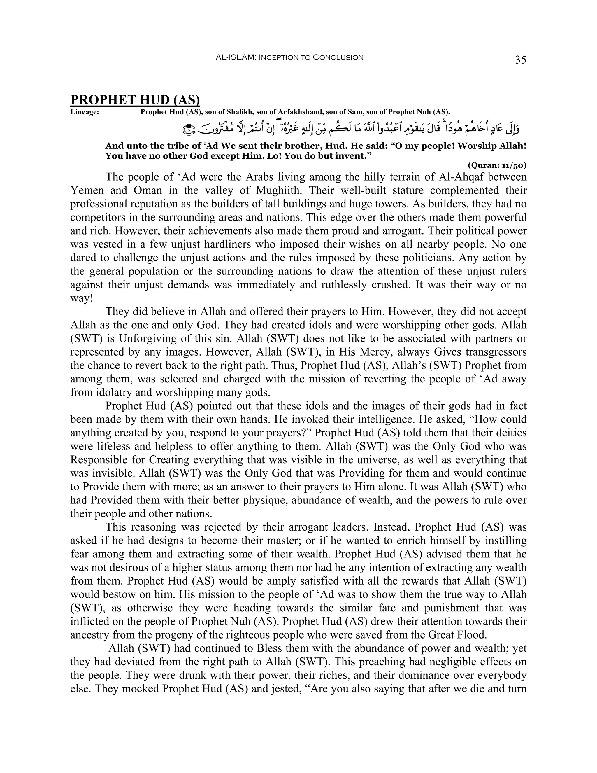 AL-ISLAM: Inception to Conclusion                                                                                          35


PROPHET HUD (AS)
Lineage:          Prophet Hud (AS), son of Shalikh, son of Arfakhshand, son of Sam, son of Prophet Nuh (AS).

                              ∩∈⊃∪ šχρçtIøãΒ ωÎ) óΟçFΡr& ÷βÎ) ( ÿ…çνçöxî >μ≈s9Î) ô⎯ÏiΒ Νà6s9 $tΒ ©!$# (#ρß‰ç6ôã$# ÉΘöθs)≈tƒ tΑ$s% 4 #YŠθèδ öΝèδ%s{r& >Š%tæ 4’n<Î)uρ
           And unto the tribe of ‘Ad We sent their brother, Hud. He said: “O my people! Worship Allah!
           You have no other God except Him. Lo! You do but invent.”
                                                                                                                                                  (Quran: 11/50)
        The people of ‘Ad were the Arabs living among the hilly terrain of Al-Ahqaf between
Yemen and Oman in the valley of Mughiith. Their well-built stature complemented their
professional reputation as the builders of tall buildings and huge towers. As builders, they had no
competitors in the surrounding areas and nations. This edge over the others made them powerful
and rich. However, their achievements also made them proud and arrogant. Their political power
was vested in a few unjust hardliners who imposed their wishes on all nearby people. No one
dared to challenge the unjust actions and the rules imposed by these politicians. Any action by
the general population or the surrounding nations to draw the attention of these unjust rulers
against their unjust demands was immediately and ruthlessly crushed. It was their way or no
way!
        They did believe in Allah and offered their prayers to Him. However, they did not accept
Allah as the one and only God. They had created idols and were worshipping other gods. Allah
(SWT) is Unforgiving of this sin. Allah (SWT) does not like to be associated with partners or
represented by any images. However, Allah (SWT), in His Mercy, always Gives transgressors
the chance to revert back to the right path. Thus, Prophet Hud (AS), Allah’s (SWT) Prophet from
among them, was selected and charged with the mission of reverting the people of ‘Ad away
from idolatry and worshipping many gods.
        Prophet Hud (AS) pointed out that these idols and the images of their gods had in fact
been made by them with their own hands. He invoked their intelligence. He asked, “How could
anything created by you, respond to your prayers?” Prophet Hud (AS) told them that their deities
were lifeless and helpless to offer anything to them. Allah (SWT) was the Only God who was
Responsible for Creating everything that was visible in the universe, as well as everything that
was invisible. Allah (SWT) was the Only God that was Providing for them and would continue
to Provide them with more; as an answer to their prayers to Him alone. It was Allah (SWT) who
had Provided them with their better physique, abundance of wealth, and the powers to rule over
their people and other nations.
        This reasoning was rejected by their arrogant leaders. Instead, Prophet Hud (AS) was
asked if he had designs to become their master; or if he wanted to enrich himself by instilling
fear among them and extracting some of their wealth. Prophet Hud (AS) advised them that he
was not desirous of a higher status among them nor had he any intention of extracting any wealth
from them. Prophet Hud (AS) would be amply satisfied with all the rewards that Allah (SWT)
would bestow on him. His mission to the people of ‘Ad was to show them the true way to Allah
(SWT), as otherwise they were heading towards the similar fate and punishment that was
inflicted on the people of Prophet Nuh (AS). Prophet Hud (AS) drew their attention towards their
ancestry from the progeny of the righteous people who were saved from the Great Flood.
         Allah (SWT) had continued to Bless them with the abundance of power and wealth; yet
they had deviated from the right path to Allah (SWT). This preaching had negligible effects on
the people. They were drunk with their power, their riches, and their dominance over everybody
else. They mocked Prophet Hud (AS) and jested, “Are you also saying that after we die and turn
 
