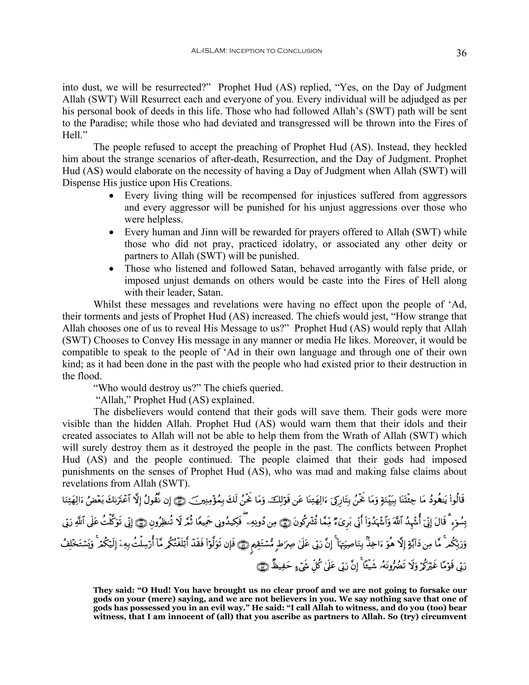 AL-ISLAM: Inception to Conclusion                                                                                               36


into dust, we will be resurrected?” Prophet Hud (AS) replied, “Yes, on the Day of Judgment
Allah (SWT) Will Resurrect each and everyone of you. Every individual will be adjudged as per
his personal book of deeds in this life. Those who had followed Allah’s (SWT) path will be sent
to the Paradise; while those who had deviated and transgressed will be thrown into the Fires of
Hell.”
        The people refused to accept the preaching of Prophet Hud (AS). Instead, they heckled
him about the strange scenarios of after-death, Resurrection, and the Day of Judgment. Prophet
Hud (AS) would elaborate on the necessity of having a Day of Judgment when Allah (SWT) will
Dispense His justice upon His Creations.
            • Every living thing will be recompensed for injustices suffered from aggressors
                and every aggressor will be punished for his unjust aggressions over those who
                were helpless.
            • Every human and Jinn will be rewarded for prayers offered to Allah (SWT) while
                those who did not pray, practiced idolatry, or associated any other deity or
                partners to Allah (SWT) will be punished.
            • Those who listened and followed Satan, behaved arrogantly with false pride, or
                imposed unjust demands on others would be caste into the Fires of Hell along
                with their leader, Satan.
        Whilst these messages and revelations were having no effect upon the people of ‘Ad,
their torments and jests of Prophet Hud (AS) increased. The chiefs would jest, “How strange that
Allah chooses one of us to reveal His Message to us?” Prophet Hud (AS) would reply that Allah
(SWT) Chooses to Convey His message in any manner or media He likes. Moreover, it would be
compatible to speak to the people of ‘Ad in their own language and through one of their own
kind; as it had been done in the past with the people who had existed prior to their destruction in
the flood.
        “Who would destroy us?” The chiefs queried.
         “Allah,” Prophet Hud (AS) explained.
        The disbelievers would contend that their gods will save them. Their gods were more
visible than the hidden Allah. Prophet Hud (AS) would warn them that their idols and their
created associates to Allah will not be able to help them from the Wrath of Allah (SWT) which
will surely destroy them as it destroyed the people in the past. The conflicts between Prophet
Hud (AS) and the people continued. The people claimed that their gods had imposed
punishments on the senses of Prophet Hud (AS), who was mad and making false claims about
revelations from Allah (SWT).
$uΖÏFyγÏ9#u™ âÙ÷è/ 71utIôã$# ωÎ) ãΑθà)¯Ρ βÎ) ∩∈⊂∪ š⎥⎫ÏΖÏΒ÷σßϑÎ/ y7s9 ß⎯øtwΥ $tΒuρ šÎ9öθs% ⎯tã $oΨÏGyγÏ9#u™ þ’É1Í‘$tFÎ/ ß⎯øtΥ $tΒuρ 7πuΖÉit7Î/ $oΨoKø⁄Å_ $tΒ ßŠθà‰≈tƒ (#θä9$s%
                 t y                                                                                                          w

’În1u‘ «!$# ’n?tã àMù=.θ? ’ÎoΤÎ) ∩∈∈∪ ÈβρãÏàΖè? Ÿω ¢ΟèO $YèŠÏΗsd ’ÎΤρß‰‹Å3sù ( ⎯ÏμÏΡρßŠ ⎯ÏΒ ∩∈⊆∪ tβθä.Îô³è@ $£ϑÏiΒ Ö™ü“Ìt/ ’ÎoΤr& (#ÿρß‰pκô−$#uρ ©!$# ß‰Íκô−é& þ’ÎoΤÎ) tΑ$s% 3 &™þθÝ¡Î0
                      © u s

ß#Î=÷‚Gó¡o„uρ 4 óΟä3ö‹s9Î) ÿ⎯ÏμÎ/ àMù=Å™ö‘é& !$¨Β /ä3çGøó=ö/r& ô‰)sù (#öθ©9uθs? βÎ*sù ∩∈∉∪ 8Λ⎧É)tGó¡•Β :Þ≡uÅÀ 4’n?tã ’În1u‘ ¨βÎ) 4 !$pκÉJuŠÏ¹$uΖÎ/ 8‹Ï{#u™ uθèδ ωÎ) >π−/!#yŠ ⎯ÏΒ $¨Β 4 Οä3În/u‘ρ
      t                                                  n       s                                                                                                                               u

                                                                                             ∩∈∠∪ Ôá‹Ïym >™ó©x« Èe≅ä. 4’n?tã ’În1u‘ ¨βÎ) 4 $º↔ø‹x© …çμtΡρ•ÛØs? Ÿωuρ ö/ä.uöxî $·Βöθs% ’În1u‘

              They said: “O Hud! You have brought us no clear proof and we are not going to forsake our
              gods on your (mere) saying, and we are not believers in you. We say nothing save that one of
              gods has possessed you in an evil way.” He said: “I call Allah to witness, and do you (too) bear
              witness, that I am innocent of (all) that you ascribe as partners to Allah. So (try) circumvent
 