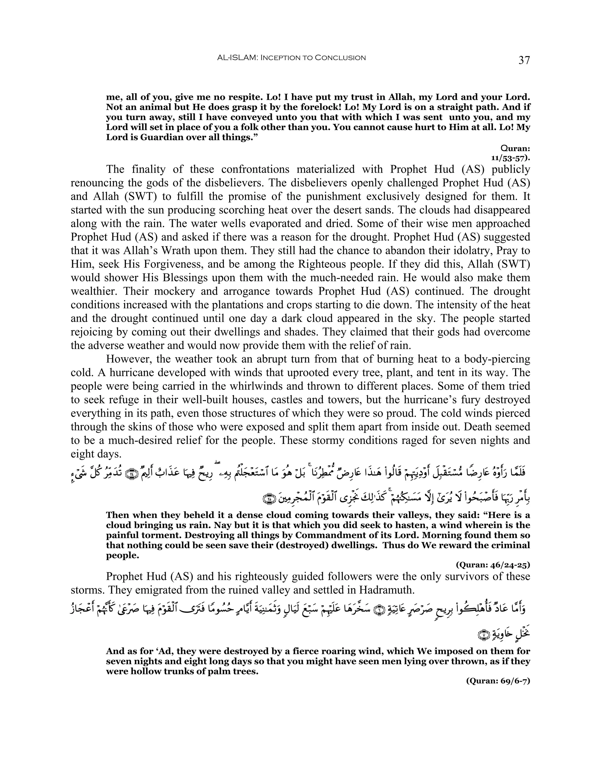 AL-ISLAM: Inception to Conclusion                                                                                            37


              me, all of you, give me no respite. Lo! I have put my trust in Allah, my Lord and your Lord.
              Not an animal but He does grasp it by the forelock! Lo! My Lord is on a straight path. And if
              you turn away, still I have conveyed unto you that with which I was sent unto you, and my
              Lord will set in place of you a folk other than you. You cannot cause hurt to Him at all. Lo! My
              Lord is Guardian over all things.”
                                                                                                        Quran:
                                                                                                                                                                           11/53-57).
         The finality of these confrontations materialized with Prophet Hud (AS) publicly
renouncing the gods of the disbelievers. The disbelievers openly challenged Prophet Hud (AS)
and Allah (SWT) to fulfill the promise of the punishment exclusively designed for them. It
started with the sun producing scorching heat over the desert sands. The clouds had disappeared
along with the rain. The water wells evaporated and dried. Some of their wise men approached
Prophet Hud (AS) and asked if there was a reason for the drought. Prophet Hud (AS) suggested
that it was Allah’s Wrath upon them. They still had the chance to abandon their idolatry, Pray to
Him, seek His Forgiveness, and be among the Righteous people. If they did this, Allah (SWT)
would shower His Blessings upon them with the much-needed rain. He would also make them
wealthier. Their mockery and arrogance towards Prophet Hud (AS) continued. The drought
conditions increased with the plantations and crops starting to die down. The intensity of the heat
and the drought continued until one day a dark cloud appeared in the sky. The people started
rejoicing by coming out their dwellings and shades. They claimed that their gods had overcome
the adverse weather and would now provide them with the relief of rain.
         However, the weather took an abrupt turn from that of burning heat to a body-piercing
cold. A hurricane developed with winds that uprooted every tree, plant, and tent in its way. The
people were being carried in the whirlwinds and thrown to different places. Some of them tried
to seek refuge in their well-built houses, castles and towers, but the hurricane’s fury destroyed
everything in its path, even those structures of which they were so proud. The cold winds pierced
through the skins of those who were exposed and split them apart from inside out. Death seemed
to be a much-desired relief for the people. These stormy conditions raged for seven nights and
eight days.
¥™ó©x« ¨≅. ãÏiΒy‰è? ∩⊄⊆∪ ×Λ⎧Ï9& ë>#x‹tã $pκÏù ÓxƒÍ‘ ( ⎯ÏμÎ/ Λä⎢ù=f÷ètGó™$# $tΒ uθèδ ö≅t/ 4 $tΡãÏÜøÿ’Ε ÖÚÍ‘%tæ #x‹≈yδ (#θä9$s% öΝÍκÉJtƒÏŠ÷ρr& Ÿ≅Î6ø)tGó¡•Β $ZÊÍ‘%tæ çν÷ρr&u‘ $£ϑn=sù
         ä                     r                                   y

                                                                            ∩⊄∈∪ t⎦⎫ÏΒÌôfßϑø9$# tΠöθs)ø9$# “Ì“øgwΥ y7Ï9≡x‹x. 4 öΝåκß]Å3≈|¡tΒ ωÎ) #“tãƒ Ÿω (#θßst7ô¹r'sù $pκÍh5u‘ ÌøΒr'Î/
              Then when they beheld it a dense cloud coming towards their valleys, they said: “Here is a
              cloud bringing us rain. Nay but it is that which you did seek to hasten, a wind wherein is the
              painful torment. Destroying all things by Commandment of its Lord. Morning found them so
              that nothing could be seen save their (destroyed) dwellings. Thus do We reward the criminal
              people.
                                                                                                                                                            (Quran: 46/24-25)
       Prophet Hud (AS) and his righteously guided followers were the only survivors of these
storms. They emigrated from the ruined valley and settled in Hadramuth.
ã—$yfôã& öΝåκ¨Ξr(x. 4©tç÷|À $pκÏù Πöθ)ø9$# ”utIsù $YΒθÝ¡ãm BΘ$−ƒr& sπuŠÏΨ≈yϑrOuρ 5Α$uŠs9 yìö7y™ öΝÍκön=tã $yδt¤‚y™ ∩∉∪ 7πuŠÏ?%tæ AÀö|¹ 8xƒÌÎ/ (#θà6Î=÷δé'sù ×Š$tã $¨Βr&uρ
       r                            t s                                                                                                 |

                                                                                                                                                                      ∩∠∪ 7πtƒÍρ%s{ @≅øƒwΥ
              And as for ‘Ad, they were destroyed by a fierce roaring wind, which We imposed on them for
              seven nights and eight long days so that you might have seen men lying over thrown, as if they
              were hollow trunks of palm trees.
                                                                                                                                                                 (Quran: 69/6-7)
 