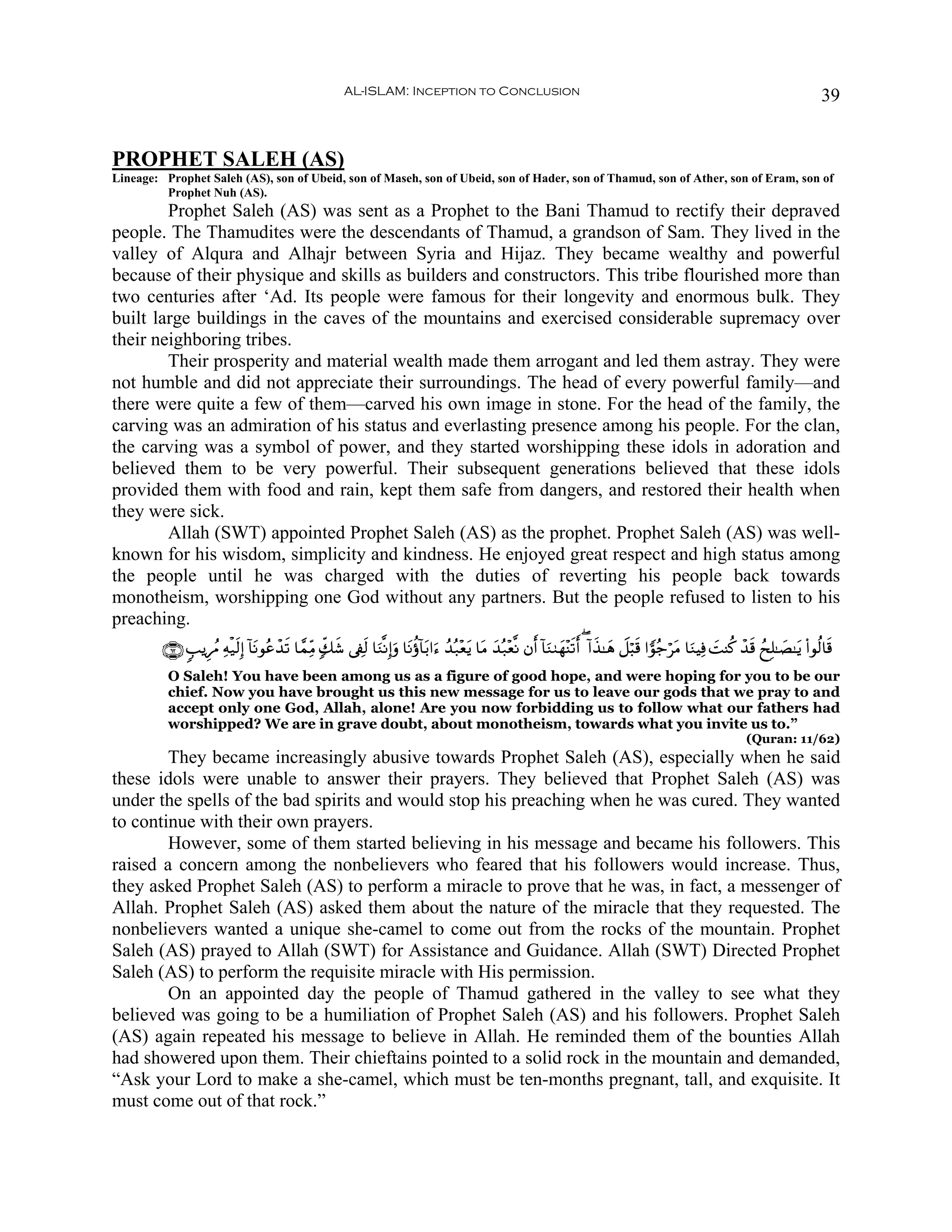 AL-ISLAM: Inception to Conclusion                                                                                              39


PROPHET SALEH (AS)
Lineage: Prophet Saleh (AS), son of Ubeid, son of Maseh, son of Ubeid, son of Hader, son of Thamud, son of Ather, son of Eram, son of
         Prophet Nuh (AS).
        Prophet Saleh (AS) was sent as a Prophet to the Bani Thamud to rectify their depraved
people. The Thamudites were the descendants of Thamud, a grandson of Sam. They lived in the
valley of Alqura and Alhajr between Syria and Hijaz. They became wealthy and powerful
because of their physique and skills as builders and constructors. This tribe flourished more than
two centuries after ‘Ad. Its people were famous for their longevity and enormous bulk. They
built large buildings in the caves of the mountains and exercised considerable supremacy over
their neighboring tribes.
        Their prosperity and material wealth made them arrogant and led them astray. They were
not humble and did not appreciate their surroundings. The head of every powerful family—and
there were quite a few of them—carved his own image in stone. For the head of the family, the
carving was an admiration of his status and everlasting presence among his people. For the clan,
the carving was a symbol of power, and they started worshipping these idols in adoration and
believed them to be very powerful. Their subsequent generations believed that these idols
provided them with food and rain, kept them safe from dangers, and restored their health when
they were sick.
        Allah (SWT) appointed Prophet Saleh (AS) as the prophet. Prophet Saleh (AS) was well-
known for his wisdom, simplicity and kindness. He enjoyed great respect and high status among
the people until he was charged with the duties of reverting his people back towards
monotheism, worshipping one God without any partners. But the people refused to listen to his
preaching.
         ∩∉⊄∪ 5=ƒÍßΔ Ïμø‹s9Î) !$tΡθããô‰s? $£ϑÏiΒ 7e7© ’Å∀s9 $uΖ¯ΡÎ)uρ $tΡäτ!$t/#u™ ß‰ç7÷ètƒ $tΒ y‰ç7÷è¯Ρ βr& !$uΖ9yγ÷Ψs?r& ( !#x‹≈yδ Ÿ≅ö6s% #vθã_ötΒ $uΖŠÏù |MΨä. ô‰s% ßxÎ=≈|Á≈tƒ (#θä9$s%
                                                     x
          O Saleh! You have been among us as a figure of good hope, and were hoping for you to be our
          chief. Now you have brought us this new message for us to leave our gods that we pray to and
          accept only one God, Allah, alone! Are you now forbidding us to follow what our fathers had
          worshipped? We are in grave doubt, about monotheism, towards what you invite us to.”
                                                                                                                                                                    (Quran: 11/62)
        They became increasingly abusive towards Prophet Saleh (AS), especially when he said
these idols were unable to answer their prayers. They believed that Prophet Saleh (AS) was
under the spells of the bad spirits and would stop his preaching when he was cured. They wanted
to continue with their own prayers.
        However, some of them started believing in his message and became his followers. This
raised a concern among the nonbelievers who feared that his followers would increase. Thus,
they asked Prophet Saleh (AS) to perform a miracle to prove that he was, in fact, a messenger of
Allah. Prophet Saleh (AS) asked them about the nature of the miracle that they requested. The
nonbelievers wanted a unique she-camel to come out from the rocks of the mountain. Prophet
Saleh (AS) prayed to Allah (SWT) for Assistance and Guidance. Allah (SWT) Directed Prophet
Saleh (AS) to perform the requisite miracle with His permission.
        On an appointed day the people of Thamud gathered in the valley to see what they
believed was going to be a humiliation of Prophet Saleh (AS) and his followers. Prophet Saleh
(AS) again repeated his message to believe in Allah. He reminded them of the bounties Allah
had showered upon them. Their chieftains pointed to a solid rock in the mountain and demanded,
“Ask your Lord to make a she-camel, which must be ten-months pregnant, tall, and exquisite. It
must come out of that rock.”
 