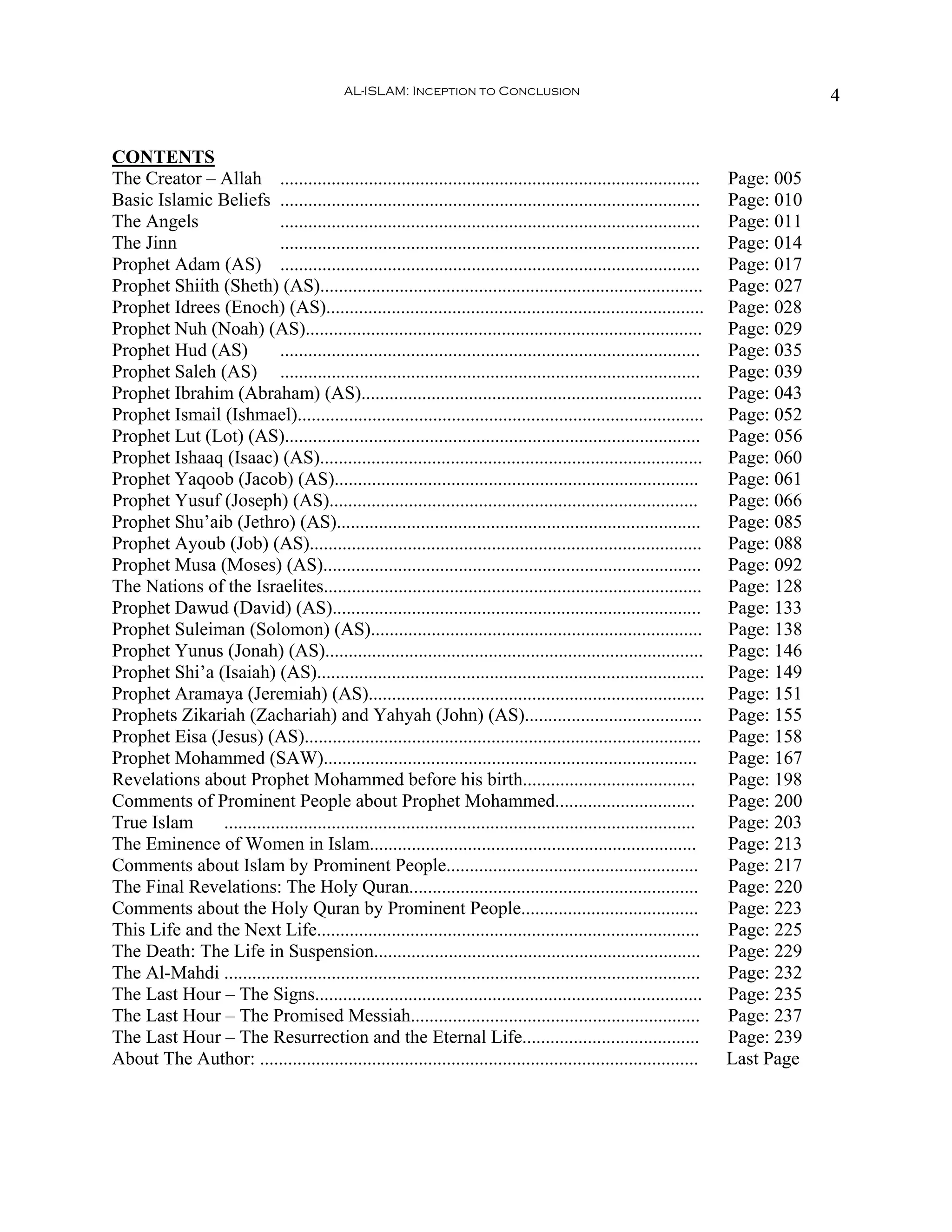 AL-ISLAM: Inception to Conclusion                                                      4


CONTENTS
The Creator – Allah ..........................................................................................          Page: 005
Basic Islamic Beliefs ..........................................................................................        Page: 010
The Angels                 ..........................................................................................   Page: 011
The Jinn                   ..........................................................................................   Page: 014
Prophet Adam (AS) ..........................................................................................            Page: 017
Prophet Shiith (Sheth) (AS)..................................................................................           Page: 027
Prophet Idrees (Enoch) (AS).................................................................................            Page: 028
Prophet Nuh (Noah) (AS).....................................................................................            Page: 029
Prophet Hud (AS)           ..........................................................................................   Page: 035
Prophet Saleh (AS) ..........................................................................................           Page: 039
Prophet Ibrahim (Abraham) (AS).........................................................................                 Page: 043
Prophet Ismail (Ishmael).......................................................................................         Page: 052
Prophet Lut (Lot) (AS).........................................................................................         Page: 056
Prophet Ishaaq (Isaac) (AS)..................................................................................           Page: 060
Prophet Yaqoob (Jacob) (AS)..............................................................................               Page: 061
Prophet Yusuf (Joseph) (AS)...............................................................................              Page: 066
Prophet Shu’aib (Jethro) (AS)..............................................................................             Page: 085
Prophet Ayoub (Job) (AS)....................................................................................            Page: 088
Prophet Musa (Moses) (AS).................................................................................              Page: 092
The Nations of the Israelites.................................................................................          Page: 128
Prophet Dawud (David) (AS)...............................................................................               Page: 133
Prophet Suleiman (Solomon) (AS).......................................................................                  Page: 138
Prophet Yunus (Jonah) (AS).................................................................................             Page: 146
Prophet Shi’a (Isaiah) (AS)...................................................................................          Page: 149
Prophet Aramaya (Jeremiah) (AS)........................................................................                 Page: 151
Prophets Zikariah (Zachariah) and Yahyah (John) (AS)......................................                              Page: 155
Prophet Eisa (Jesus) (AS).....................................................................................          Page: 158
Prophet Mohammed (SAW)................................................................................                  Page: 167
Revelations about Prophet Mohammed before his birth.....................................                                Page: 198
Comments of Prominent People about Prophet Mohammed..............................                                       Page: 200
True Islam     .....................................................................................................    Page: 203
The Eminence of Women in Islam......................................................................                    Page: 213
Comments about Islam by Prominent People......................................................                          Page: 217
The Final Revelations: The Holy Quran..............................................................                     Page: 220
Comments about the Holy Quran by Prominent People......................................                                 Page: 223
This Life and the Next Life..................................................................................           Page: 225
The Death: The Life in Suspension......................................................................                 Page: 229
The Al-Mahdi ......................................................................................................     Page: 232
The Last Hour – The Signs...................................................................................            Page: 235
The Last Hour – The Promised Messiah..............................................................                      Page: 237
The Last Hour – The Resurrection and the Eternal Life......................................                             Page: 239
About The Author: ..............................................................................................        Last Page
 