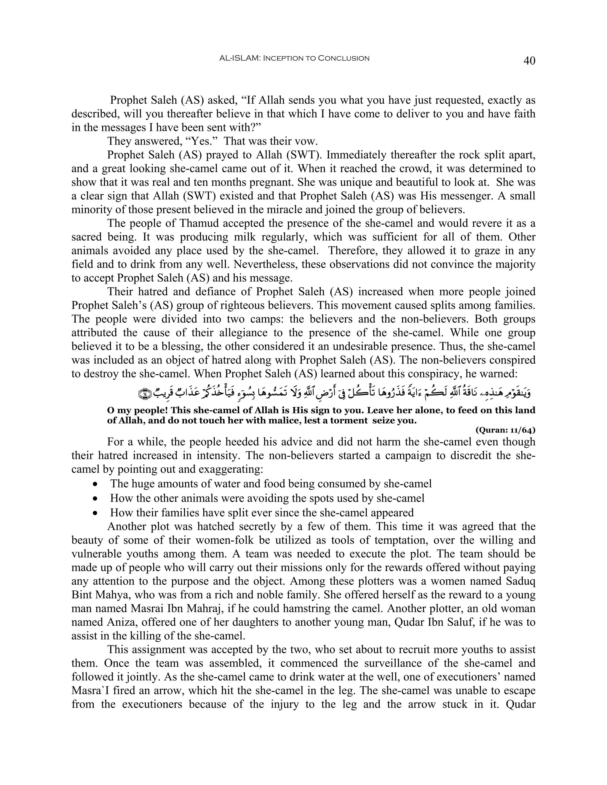 AL-ISLAM: Inception to Conclusion                                                                                40


         Prophet Saleh (AS) asked, “If Allah sends you what you have just requested, exactly as
described, will you thereafter believe in that which I have come to deliver to you and have faith
in the messages I have been sent with?”
        They answered, “Yes.” That was their vow.
        Prophet Saleh (AS) prayed to Allah (SWT). Immediately thereafter the rock split apart,
and a great looking she-camel came out of it. When it reached the crowd, it was determined to
show that it was real and ten months pregnant. She was unique and beautiful to look at. She was
a clear sign that Allah (SWT) existed and that Prophet Saleh (AS) was His messenger. A small
minority of those present believed in the miracle and joined the group of believers.
        The people of Thamud accepted the presence of the she-camel and would revere it as a
sacred being. It was producing milk regularly, which was sufficient for all of them. Other
animals avoided any place used by the she-camel. Therefore, they allowed it to graze in any
field and to drink from any well. Nevertheless, these observations did not convince the majority
to accept Prophet Saleh (AS) and his message.
        Their hatred and defiance of Prophet Saleh (AS) increased when more people joined
Prophet Saleh’s (AS) group of righteous believers. This movement caused splits among families.
The people were divided into two camps: the believers and the non-believers. Both groups
attributed the cause of their allegiance to the presence of the she-camel. While one group
believed it to be a blessing, the other considered it an undesirable presence. Thus, the she-camel
was included as an object of hatred along with Prophet Saleh (AS). The non-believers conspired
to destroy the she-camel. When Prophet Saleh (AS) learned about this conspiracy, he warned:
              ∩∉⊆∪ Ò=ƒÌs% Ò>#x‹ã ö/ä.x‹è{ù'u‹sù &™þθÝ¡Î0 $yδθ¡yϑs? Ÿωuρ «!$# ÇÚö‘r& þ’Îû ö≅à2ù's? $yδρâ‘x‹sù Zπtƒ#u™ öΝà6s9 «!$# èπs%$tΡ ⎯ÍνÉ‹≈yδ ÏΘöθs)≈tƒuρ
                                t
       O my people! This she-camel of Allah is His sign to you. Leave her alone, to feed on this land
       of Allah, and do not touch her with malice, lest a torment seize you.
                                                                                                                                          (Quran: 11/64)
         For a while, the people heeded his advice and did not harm the she-camel even though
their hatred increased in intensity. The non-believers started a campaign to discredit the she-
camel by pointing out and exaggerating:
     • The huge amounts of water and food being consumed by she-camel
     • How the other animals were avoiding the spots used by she-camel
     • How their families have split ever since the she-camel appeared
         Another plot was hatched secretly by a few of them. This time it was agreed that the
beauty of some of their women-folk be utilized as tools of temptation, over the willing and
vulnerable youths among them. A team was needed to execute the plot. The team should be
made up of people who will carry out their missions only for the rewards offered without paying
any attention to the purpose and the object. Among these plotters was a women named Saduq
Bint Mahya, who was from a rich and noble family. She offered herself as the reward to a young
man named Masrai Ibn Mahraj, if he could hamstring the camel. Another plotter, an old woman
named Aniza, offered one of her daughters to another young man, Qudar Ibn Saluf, if he was to
assist in the killing of the she-camel.
         This assignment was accepted by the two, who set about to recruit more youths to assist
them. Once the team was assembled, it commenced the surveillance of the she-camel and
followed it jointly. As the she-camel came to drink water at the well, one of executioners’ named
Masra`I fired an arrow, which hit the she-camel in the leg. The she-camel was unable to escape
from the executioners because of the injury to the leg and the arrow stuck in it. Qudar
 
