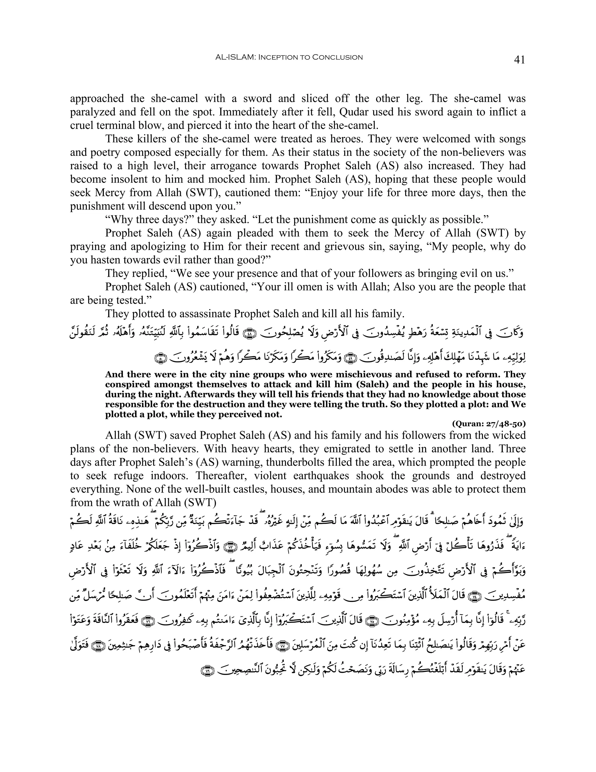 AL-ISLAM: Inception to Conclusion                                                                                         41


approached the she-camel with a sword and sliced off the other leg. The she-camel was
paralyzed and fell on the spot. Immediately after it fell, Qudar used his sword again to inflict a
cruel terminal blow, and pierced it into the heart of the she-camel.
        These killers of the she-camel were treated as heroes. They were welcomed with songs
and poetry composed especially for them. As their status in the society of the non-believers was
raised to a high level, their arrogance towards Prophet Saleh (AS) also increased. They had
become insolent to him and mocked him. Prophet Saleh (AS), hoping that these people would
seek Mercy from Allah (SWT), cautioned them: “Enjoy your life for three more days, then the
punishment will descend upon you.”
        “Why three days?” they asked. “Let the punishment come as quickly as possible.”
        Prophet Saleh (AS) again pleaded with them to seek the Mercy of Allah (SWT) by
praying and apologizing to Him for their recent and grievous sin, saying, “My people, why do
you hasten towards evil rather than good?”
        They replied, “We see your presence and that of your followers as bringing evil on us.”
        Prophet Saleh (AS) cautioned, “Your ill omen is with Allah; Also you are the people that
are being tested.”
        They plotted to assassinate Prophet Saleh and kill all his family.
£⎯9θà)uΖs9 ¢ΟèO …ã&s#÷δr&ρ …çμ¨ΖtGÍhŠ;ãΨ9 «!$$Î/ (#θßϑy™$s)s? (#θä9$s% ∩⊆∇∪ šχθßsÎ=óÁãƒ Ÿωuρ ÇÚö‘F{$# ’Îû šχρß‰Å¡øãƒ 7Ý÷δu‘ èπyèó¡Î@ ÏπuΖƒÏ‰yϑø9$# ’Îû šχ%x.uρ
  s                      u           u s

                                  ∩∈⊃∪ šχρããèô±„ Ÿω öΝèδuρ #ò6tΒ $tΡös3tΒuρ #ò6tΒ (#ρãs3tΒuρ ∩⊆®∪ šχθè%Ï‰≈|Ás9 $¯ΡÎ)uρ ⎯Ï&Î#÷δr& y7Î=ôγtΒ $tΡô‰Íκy− $tΒ ⎯ÏμÍh‹Ï9uθÏ9
                                                o
              And there were in the city nine groups who were mischievous and refused to reform. They
              conspired amongst themselves to attack and kill him (Saleh) and the people in his house,
              during the night. Afterwards they will tell his friends that they had no knowledge about those
              responsible for the destruction and they were telling the truth. So they plotted a plot: and We
              plotted a plot, while they perceived not.
                                                                                                                                                           (Quran: 27/48-50)
       Allah (SWT) saved Prophet Saleh (AS) and his family and his followers from the wicked
plans of the non-believers. With heavy hearts, they emigrated to settle in another land. Three
days after Prophet Saleh’s (AS) warning, thunderbolts filled the area, which prompted the people
to seek refuge indoors. Thereafter, violent earthquakes shook the grounds and destroyed
everything. None of the well-built castles, houses, and mountain abodes was able to protect them
from the wrath of Allah (SWT)
öΝà6s9 «!$# èπs%$tΡ ⎯ÍνÉ‹≈yδ ( öΝä3În/§‘ ⎯ÏiΒ ×πuΖÍh‹t/ Νà6ø?u™!$y_ ô‰s% ( …çνçöxî >μ≈s9Î) ô⎯ÏiΒ Νà6s9 $tΒ ©!$# (#ρß‰ç7ôã$# ÉΘöθs)≈tƒ tΑ$s% 3 $[sÎ=≈|¹ öΝèδ%s{r& yŠθßϑrO 4’n<Î)uρ

7Š$tã Ï‰÷èt/ .⎯ÏΒ u™!$xn=äz ö/ä3n=yèy_ øŒÎ) (#ÿρãà2øŒ$#uρ ∩∠⊂∪ ÒΟŠÏ9r& ë>#x‹tã öΝä.x‹äzù'u‹sù &™þθÝ¡Î0 $yδθ¡yϑs? Ÿωuρ ( «!$# ÇÚö‘r& þ’Îû ö≅à2ù'? $yδρâ‘x‹sù ( Zπtƒ#u™
                                                                                                                                                  s

ÇÚö‘F{$# ’Îû (#öθsW÷ès? Ÿωuρ «!$# u™Iω#u™ (#ÿρãà2øŒ$$sù ( $Y?θã‹ç/ tΑ$t6Éfø9$# tβθçGÅs÷Ζs?uρ #Y‘θÝÁè% $yγÏ9θßγß™ ⎯ÏΒ šχρä‹Ï‚−Gs? ÇÚö‘F{$# ’Îû öΝà2r&§θt/uρ

⎯ÏiΒ ×≅y™ó‘Δ $[sÎ=≈|¹ χr& šχθßϑn=÷ès?r& öΝåκ÷]ÏΒ z⎯tΒ#u™ ô⎯yϑÏ9 (#θàÏèôÒçGó™$# t⎦⎪Ï%©#Ï9 ⎯ÏμÏΒöθs% ∅ÏΒ (#ρçy9ò6tFó™$# t⎦⎪Ï%©!$# _|yϑø9$# tΑ$s% ∩∠⊆∪ š⎥⎪Ï‰Å¡øãΒ

(#öθtGtãuρ sπs%$¨Ψ9$# (#ρãs)yèsù ∩∠∉∪ šχρãÏ≈x. ⎯ÏμÎ/ ΝçGΖtΒ#u™ ü“Ï%©!$$Î/ $¯ΡÎ) (#ÿρçy9ò6tFó™$# š⎥⎪Ï%©!$# tΑ$s% ∩∠∈∪ šχθãΖÏΒ÷σãΒ ⎯ÏμÎ/ Ÿ≅Å™ö‘é& !$yϑÎ/ $¯ΡÎ) (#þθä9$s% 4 ⎯ÏμÎn/§‘

4’¯<uθtFsù ∩∠∇∪ t⎦⎫ÏϑÏW≈y_ öΝÏδÍ‘#yŠ ’Îû (#θßst7ô¹r'sù èπxô_§9$# ÞΟßγø?x‹s{r'sù ∩∠∠∪ t⎦⎫Î=y™ößϑø9$# z⎯ÏΒ |MΨä. βÎ) !$tΡß‰Ïè? $yϑÎ/ $oΨÏKø$# ßxÎ=≈|Á≈tƒ (#θä9$s%uρ óΟÎγÎn/u‘ ÍöΔ& ô⎯tã
                                                                                                                              s                                                     r

                                                     ∩∠®∪ š⎥⎫Ï⇔ÅÁ≈¨Ψ9$# tβθ™7ÏtéB ω ⎯Å3≈s9uρ öΝä3s9 àMós|ÁtΡuρ ’În1u‘ s's!$y™Í‘ öΝà6çGøó=ö/r& ô‰)s9 ÉΘöθs)≈tƒ Α$s%uρ öΝåκ÷]tã
                                                                                                                                         n       s             t
 