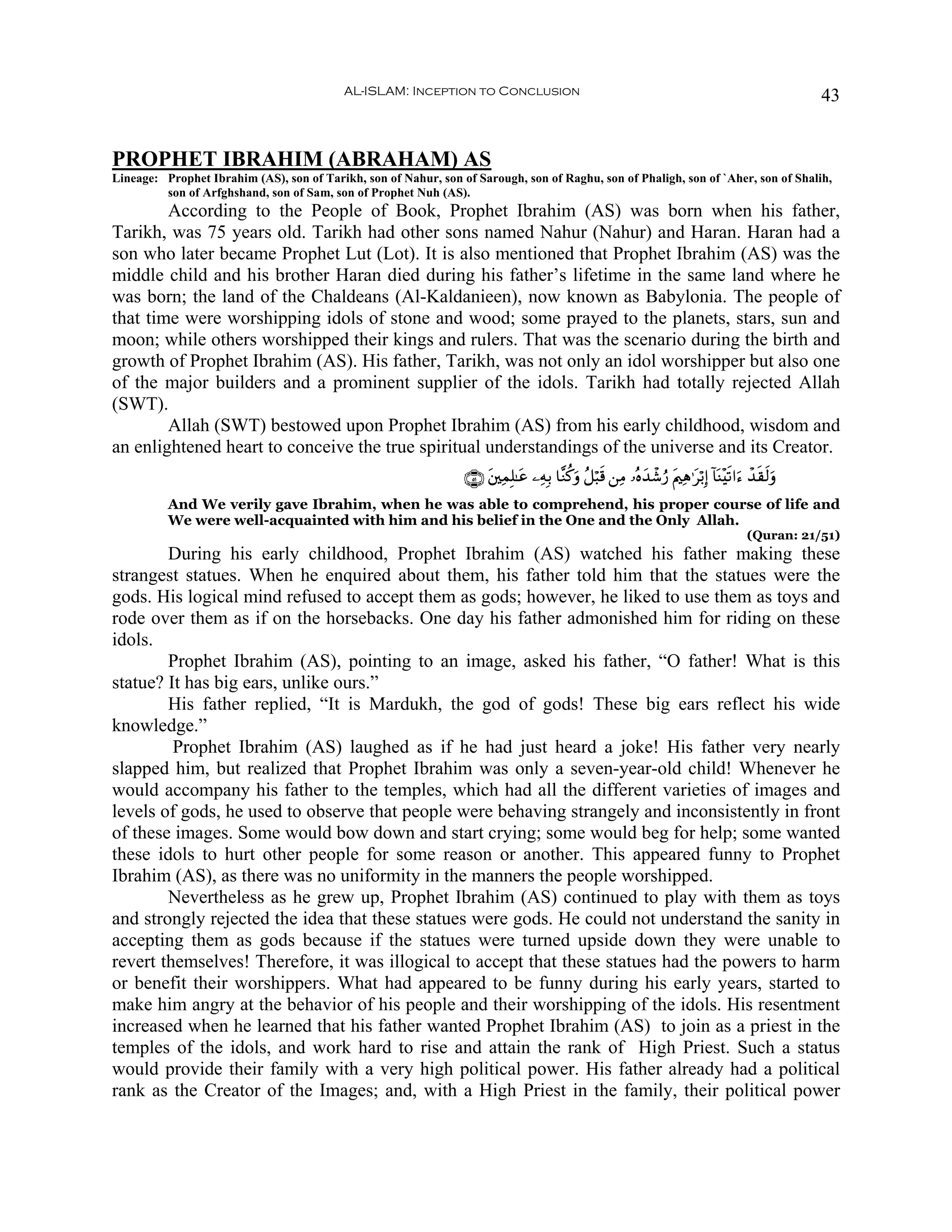 AL-ISLAM: Inception to Conclusion                                                                            43


PROPHET IBRAHIM (ABRAHAM) AS
Lineage: Prophet Ibrahim (AS), son of Tarikh, son of Nahur, son of Sarough, son of Raghu, son of Phaligh, son of `Aher, son of Shalih,
         son of Arfghshand, son of Sam, son of Prophet Nuh (AS).
        According to the People of Book, Prophet Ibrahim (AS) was born when his father,
Tarikh, was 75 years old. Tarikh had other sons named Nahur (Nahur) and Haran. Haran had a
son who later became Prophet Lut (Lot). It is also mentioned that Prophet Ibrahim (AS) was the
middle child and his brother Haran died during his father’s lifetime in the same land where he
was born; the land of the Chaldeans (Al-Kaldanieen), now known as Babylonia. The people of
that time were worshipping idols of stone and wood; some prayed to the planets, stars, sun and
moon; while others worshipped their kings and rulers. That was the scenario during the birth and
growth of Prophet Ibrahim (AS). His father, Tarikh, was not only an idol worshipper but also one
of the major builders and a prominent supplier of the idols. Tarikh had totally rejected Allah
(SWT).
        Allah (SWT) bestowed upon Prophet Ibrahim (AS) from his early childhood, wisdom and
an enlightened heart to conceive the true spiritual understandings of the universe and its Creator.
                                                                 ∩∈⊇∪ t⎦⎫ÏϑÎ=≈tã ⎯ÏμÎ/ $¨Ζä.uρ ã≅ö6s% ⎯ÏΒ …çνy‰ô©â‘ tΛ⎧Ïδ≡tö/Î) !$oΨ÷s?#u™ ô‰s)s9uρ
          And We verily gave Ibrahim, when he was able to comprehend, his proper course of life and
          We were well-acquainted with him and his belief in the One and the Only Allah.
                                                                                                                                             (Quran: 21/51)
        During his early childhood, Prophet Ibrahim (AS) watched his father making these
strangest statues. When he enquired about them, his father told him that the statues were the
gods. His logical mind refused to accept them as gods; however, he liked to use them as toys and
rode over them as if on the horsebacks. One day his father admonished him for riding on these
idols.
        Prophet Ibrahim (AS), pointing to an image, asked his father, “O father! What is this
statue? It has big ears, unlike ours.”
        His father replied, “It is Mardukh, the god of gods! These big ears reflect his wide
knowledge.”
         Prophet Ibrahim (AS) laughed as if he had just heard a joke! His father very nearly
slapped him, but realized that Prophet Ibrahim was only a seven-year-old child! Whenever he
would accompany his father to the temples, which had all the different varieties of images and
levels of gods, he used to observe that people were behaving strangely and inconsistently in front
of these images. Some would bow down and start crying; some would beg for help; some wanted
these idols to hurt other people for some reason or another. This appeared funny to Prophet
Ibrahim (AS), as there was no uniformity in the manners the people worshipped.
        Nevertheless as he grew up, Prophet Ibrahim (AS) continued to play with them as toys
and strongly rejected the idea that these statues were gods. He could not understand the sanity in
accepting them as gods because if the statues were turned upside down they were unable to
revert themselves! Therefore, it was illogical to accept that these statues had the powers to harm
or benefit their worshippers. What had appeared to be funny during his early years, started to
make him angry at the behavior of his people and their worshipping of the idols. His resentment
increased when he learned that his father wanted Prophet Ibrahim (AS) to join as a priest in the
temples of the idols, and work hard to rise and attain the rank of High Priest. Such a status
would provide their family with a very high political power. His father already had a political
rank as the Creator of the Images; and, with a High Priest in the family, their political power
 