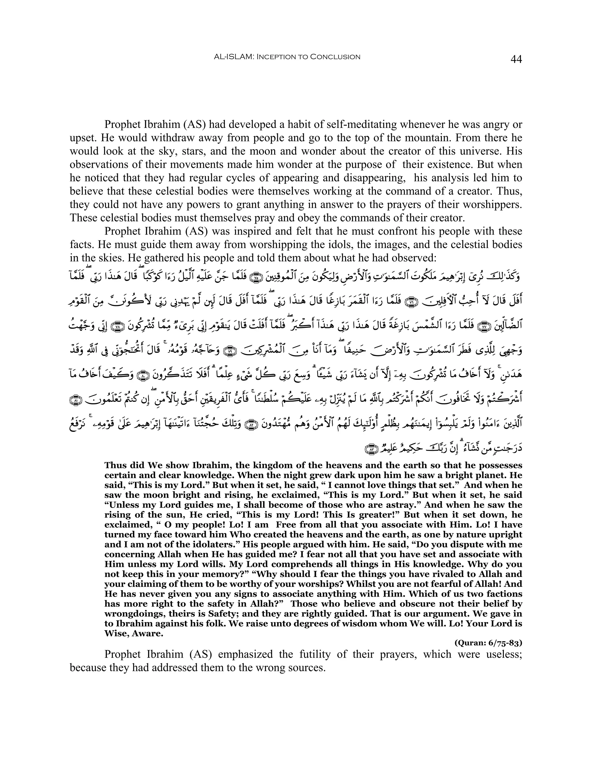 AL-ISLAM: Inception to Conclusion                                                                                         44




        Prophet Ibrahim (AS) had developed a habit of self-meditating whenever he was angry or
upset. He would withdraw away from people and go to the top of the mountain. From there he
would look at the sky, stars, and the moon and wonder about the creator of this universe. His
observations of their movements made him wonder at the purpose of their existence. But when
he noticed that they had regular cycles of appearing and disappearing, his analysis led him to
believe that these celestial bodies were themselves working at the command of a creator. Thus,
they could not have any powers to grant anything in answer to the prayers of their worshippers.
These celestial bodies must themselves pray and obey the commands of their creator.
        Prophet Ibrahim (AS) was inspired and felt that he must confront his people with these
facts. He must guide them away from worshipping the idols, the images, and the celestial bodies
in the skies. He gathered his people and told them about what he had observed:
!$£ϑ=sù ( ’În1‘ #x‹≈yδ tΑ$s% ( $Y6x.öθx. #u™u‘ ã≅ø‹©9$# Ïμø‹n=tã £⎯y_ $£ϑn=sù ∩∠∈∪ t⎦⎫ÏΨÏ%θßϑø9$# z⎯ÏΒ tβθä3u‹Ï9uρ ÇÚö‘F{$#uρ ÏN≡uθ≈yϑ¡¡9$# |Nθä3n=tΒ zΟŠÏδ≡tö/Î) ü“ÌçΡ šÏ9≡x‹x.uρ
    n         u

ÏΘöθ)ø9$# ⎯ÏΒ ⎥ðθà2V{ ’În1u‘ ’ÎΤÏ‰öκu‰ öΝ©9 ⎦È⌡s9 tΑ$s% Ÿ≅sùr& !$£ϑn=ù ( ’În1‘ #x‹≈yδ tΑ$s% $ZîÎ—$t/ tyϑs)ø9$# #u™u‘ $£ϑn=sù ∩∠∉∪ š⎥⎫Î=ÏùFψ$# =Ïmé& Iω tΑ$s% Ÿ≅sùr&
    s z         s                                                     s       u

àMôγ§_ρ ’ÎoΤÎ) ∩∠∇∪ tβθä.Îô³è@ $£ϑÏiΒ Ö™ü“Ìt/ ’ÎoΤÎ) ÉΘöθs)≈tƒ tΑ$s% ôMn=sùr& !$£ϑn=sù ( çt9ò2r& !#x‹≈yδ ’În1u‘ #x‹≈yδ tΑ$s% ZπxîÎ—$t/ }§ôϑ¤±9$# #u™u‘ $£ϑn=sù ∩∠∠∪ t⎦,Îk!!$Ò9$#
      u

ô‰%uρ «!$# ’Îû ’ÎoΤþθ’f¯≈ptéBr& tΑ$s% 4 …çμãΒöθs% …çμ§_!%nuρ ∩∠®∪ š⎥⎫Ï.Îô³ßϑø9$# š∅ÏΒ O$tΡr& !$tΒuρ ( $Z‹ÏΖym š⇓ö‘F{$#uρ ÅV≡uθ≈yϑ¡¡9$# tsÜsù “Ï%©#Ï9 }‘Îγô_uρ
  s                                                      t

!$tΒ ß∃%s{r& #ø‹Ÿ2uρ ∩∇⊃∪ βρã2x‹Fs? Ÿξsùr& 3 $¸ϑù=Ïã >™ó©x« ¨≅à2 ’În1u‘ yìÅ™uρ 3 $↔ø‹© ’În1u‘ u™!$t±o„ βr& HωÎ) ÿ⎯ÏμÎ/ šχθä.Îô³è@ $tΒ ß∃%s{r& Iωuρ 4 Ç⎯1y‰δ
             y            t       t                                                     x                                                                     y

∩∇⊇∪ šχθßϑ=÷è? ÷Λä⎢Ζä. βÎ) ( Ç⎯øΒF{$$Î/ ‘,ymr& È⎦÷⎫s)ƒÌxø9$# ‘“r'ù 4 $YΖ≈sÜù=ß™ öΝà6ø‹n=tæ ⎯ÏμÎ/ öΑÍi”t∴ãƒ öΝs9 $tΒ «!$$Î/ ΟçGø.uõ°r& öΝä3¯Ρr& šχθèù$sƒrB Ÿωuρ öΝçGò2uõ°r&
          n s                                                      s

ßìùöΡ 4 ⎯ÏμÏΒöθ% 4’n?ã zΟŠÏδ≡tö/Î) !$yγ≈oΨøŠs?#u™ !$uΖçF¤fãm y7ù=Ï?uρ ∩∇⊄∪ tβρß‰tGôγ•Β Νèδuρ ß⎯øΒF{$# ãΝßγs9 y7Í×¯≈s9'ρé& AΟù=ÝàÎ/ ΟßγuΖ≈yϑƒÎ) (#þθÝ¡Î6ù=tƒ óΟs9uρ (#θãΖtΒ#u™ t⎦⎪Ï%©!$#
  s t           s     t

                                                                                                                        ∩∇⊂∪ ÒΟŠÎ=tæ íΟ‹Å3ym š−/u‘ ¨βÎ) 3 â™!$t±®Σ ⎯¨Β ;M≈y_u‘yŠ
              Thus did We show Ibrahim, the kingdom of the heavens and the earth so that he possesses
              certain and clear knowledge. When the night grew dark upon him he saw a bright planet. He
              said, “This is my Lord.” But when it set, he said, “ I cannot love things that set.” And when he
              saw the moon bright and rising, he exclaimed, “This is my Lord.” But when it set, he said
              “Unless my Lord guides me, I shall become of those who are astray.” And when he saw the
              rising of the sun, He cried, “This is my Lord! This Is greater!” But when it set down, he
              exclaimed, “ O my people! Lo! I am Free from all that you associate with Him. Lo! I have
              turned my face toward him Who created the heavens and the earth, as one by nature upright
              and I am not of the idolaters.” His people argued with him. He said, “Do you dispute with me
              concerning Allah when He has guided me? I fear not all that you have set and associate with
              Him unless my Lord wills. My Lord comprehends all things in His knowledge. Why do you
              not keep this in your memory?” “Why should I fear the things you have rivaled to Allah and
              your claiming of them to be worthy of your worships? Whilst you are not fearful of Allah! And
              He has never given you any signs to associate anything with Him. Which of us two factions
              has more right to the safety in Allah?” Those who believe and obscure not their belief by
              wrongdoings, theirs is Safety; and they are rightly guided. That is our argument. We gave in
              to Ibrahim against his folk. We raise unto degrees of wisdom whom We will. Lo! Your Lord is
              Wise, Aware.
                                                                                                                                                             (Quran: 6/75-83)
       Prophet Ibrahim (AS) emphasized the futility of their prayers, which were useless;
because they had addressed them to the wrong sources.
 