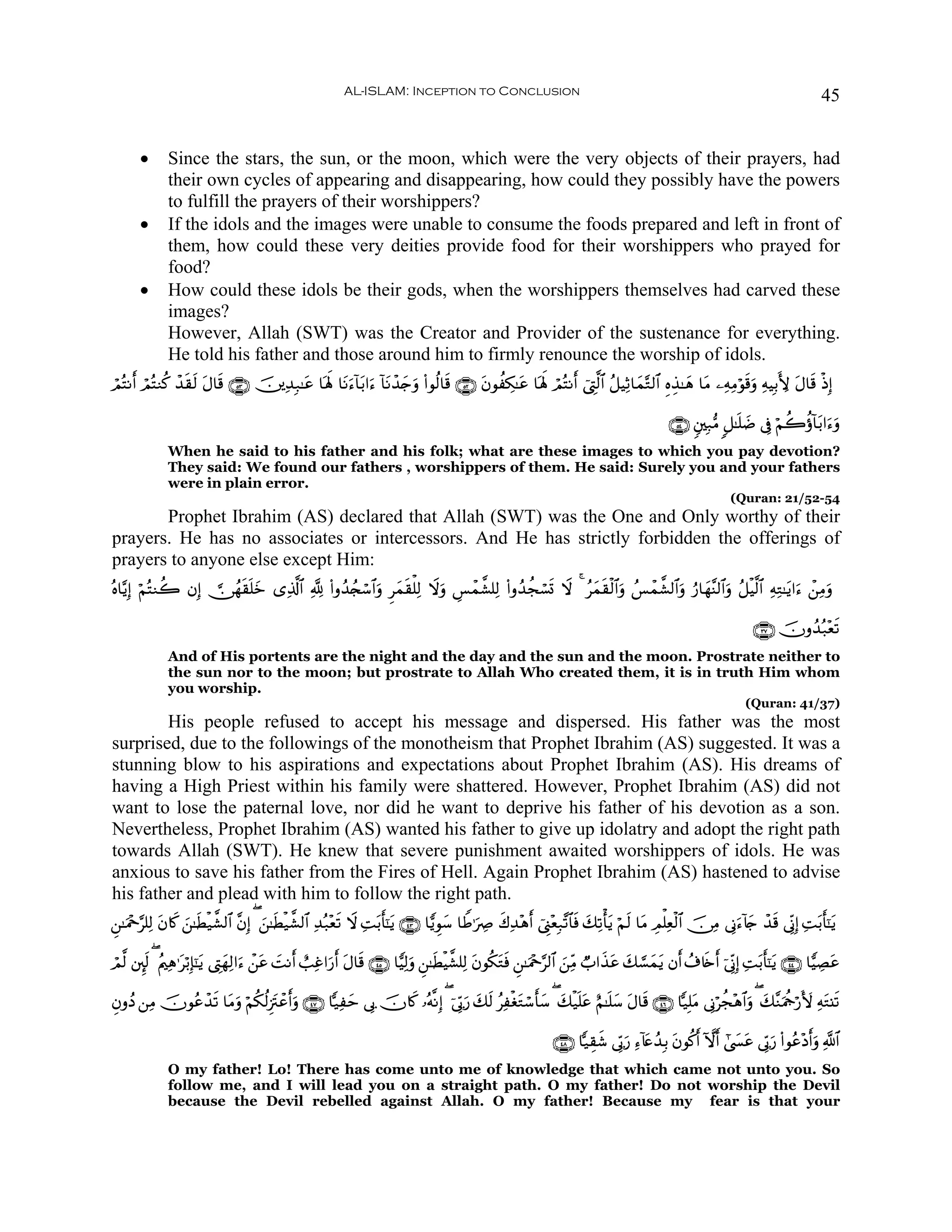AL-ISLAM: Inception to Conclusion                                                                                         45


       •      Since the stars, the sun, or the moon, which were the very objects of their prayers, had
              their own cycles of appearing and disappearing, how could they possibly have the powers
              to fulfill the prayers of their worshippers?
       •      If the idols and the images were unable to consume the foods prepared and left in front of
              them, how could these very deities provide food for their worshippers who prayed for
              food?
       •      How could these idols be their gods, when the worshippers themselves had carved these
              images?
              However, Allah (SWT) was the Creator and Provider of the sustenance for everything.
              He told his father and those around him to firmly renounce the worship of idols.
óΟçFΡr& óΟçFΖä. ô‰)s9 Α$s% ∩∈⊂∪ š⎥⎪Ï‰Î7≈tã $oλm; $tΡu™!$t/#u™ !$tΡô‰`uρ (#θä9$s% ∩∈⊄∪ tβθàÅ3≈tã $oλm; óΟçFΡr& û©ÉL©9$# ã≅ŠÏO$yϑ−G9$# ÍνÉ‹≈yδ $tΒ ⎯ÏμÏΒöθs%uρ ÏμŠÎ/L{ tΑ$s% øŒÎ)
                  s t                                               y

                                                                                                                                              ∩∈⊆∪ &⎦⎫Î7•Β 9≅≈n=|Ê ’Îû öΝà2äτ!$t/#u™uρ
              When he said to his father and his folk; what are these images to which you pay devotion?
              They said: We found our fathers , worshippers of them. He said: Surely you and your fathers
              were in plain error.
                                                                                                                                                              (Quran: 21/52-54
       Prophet Ibrahim (AS) declared that Allah (SWT) was the One and Only worthy of their
prayers. He has no associates or intercessors. And He has strictly forbidden the offerings of
prayers to anyone else except Him:
çν$−ƒÎ) öΝçFΖà2 βÎ)  ∅ßγs)n=z “Ï%©!$# ¬! (#ρß‰ß∨ó™$#ρ Ìyϑs)ù=Ï9 Ÿωuρ Ä§ôϑ¤±=Ï9 (#ρß‰àfó¡n@ Ÿω 4 ãyϑs)ø9$#uρ ß§ôϑ¤±9$#uρ â‘$yγ¨Ψ9$#uρ ã≅øŠ©9$# ÏμÏG≈tƒ#u™ ô⎯ÏΒuρ
                            y                       u

                                                                                                                                                                   ∩⊂∠∪ šχρß‰ç7ès?
                                                                                                                                                                               ÷
              And of His portents are the night and the day and the sun and the moon. Prostrate neither to
              the sun nor to the moon; but prostrate to Allah Who created them, it is in truth Him whom
              you worship.
                                                                                                                                                                 (Quran: 41/37)
        His people refused to accept his message and dispersed. His father was the most
surprised, due to the followings of the monotheism that Prophet Ibrahim (AS) suggested. It was a
stunning blow to his aspirations and expectations about Prophet Ibrahim (AS). His dreams of
having a High Priest within his family were shattered. However, Prophet Ibrahim (AS) did not
want to lose the paternal love, nor did he want to deprive his father of his devotion as a son.
Nevertheless, Prophet Ibrahim (AS) wanted his father to give up idolatry and adopt the right path
towards Allah (SWT). He knew that severe punishment awaited worshippers of idols. He was
anxious to save his father from the Fires of Hell. Again Prophet Ibrahim (AS) hastened to advise
his father and plead with him to follow the right path.
Ç⎯≈uΗ÷q§=Ï9 β%x. z⎯≈sÜø‹¤±9$# ¨βÎ) ( z⎯≈sÜø‹¤±9$# Ï‰ç7÷ès? Ÿω ÏMt/r'¯≈tƒ ∩⊆⊂∪ $wƒÈθy™ $WÛ≡uÅÀ x8Ï‰÷δr& û©Í_÷èÎ7¨?$$sù y7Ï?ù'tƒ öΝs9 $tΒ ÉΟù=Ïèø9$# š∅ÏΒ ’ÎΤu™!%` ô‰s% ’ÎoΤÎ) ÏMt/r'¯≈tƒ
             t                                                                                                                                                   y

óΟ©9 ⎦È⌡s9 ( ãΛ⎧Ïδ≡tö/Î*¯≈ƒ ©ÉLyγÏ9#u™ ô⎯ã |MΡr& ë=Ïî#u‘& tΑ$s% ∩⊆∈∪ $wŠÏ9uρ Ç⎯≈sÜøŠ¤±=Ï9 tβθä3tGsù Ç⎯≈uΗ÷q§9$# z⎯ÏiΒ Ò>#x‹tã y7¡¡yϑtƒ βr& ß∃%s{r& þ’ÎoΤÎ) ÏMt/r'¯≈tƒ ∩⊆⊆∪ $wŠÅÁtã
                           t              t              r

ÈβρßŠ ⎯ÏΒ šχθããô‰? $tΒuρ öΝä3ä9Í”tIôã&uρ ∩⊆∠∪ $|‹Ïym ’Î1 šχ%x. …çμ¯ΡÎ) ( þ’În1u‘ 7s9 ãÏøótGó™r'y™ ( y7ø‹n=tã íΝ≈n=y™ tΑ$s% ∩⊆∉∪ $|‹Î=tΒ ’ÎΤöàf÷δ$#uρ ( y7¨ΖuΗädö‘V{ ÏμtG⊥s?
                 s                   r                                            y

                                                                                                                ∩⊆∇∪ $|‹É)x© ’În1u‘ Ï™!%tæß‰Î/ tβθä.r& Hωr& #©|¤tã ’În1u‘ (#θãã÷Šr&uρ «!$#
              O my father! Lo! There has come unto me of knowledge that which came not unto you. So
              follow me, and I will lead you on a straight path. O my father! Do not worship the Devil
              because the Devil rebelled against Allah. O my father! Because my fear is that your
 