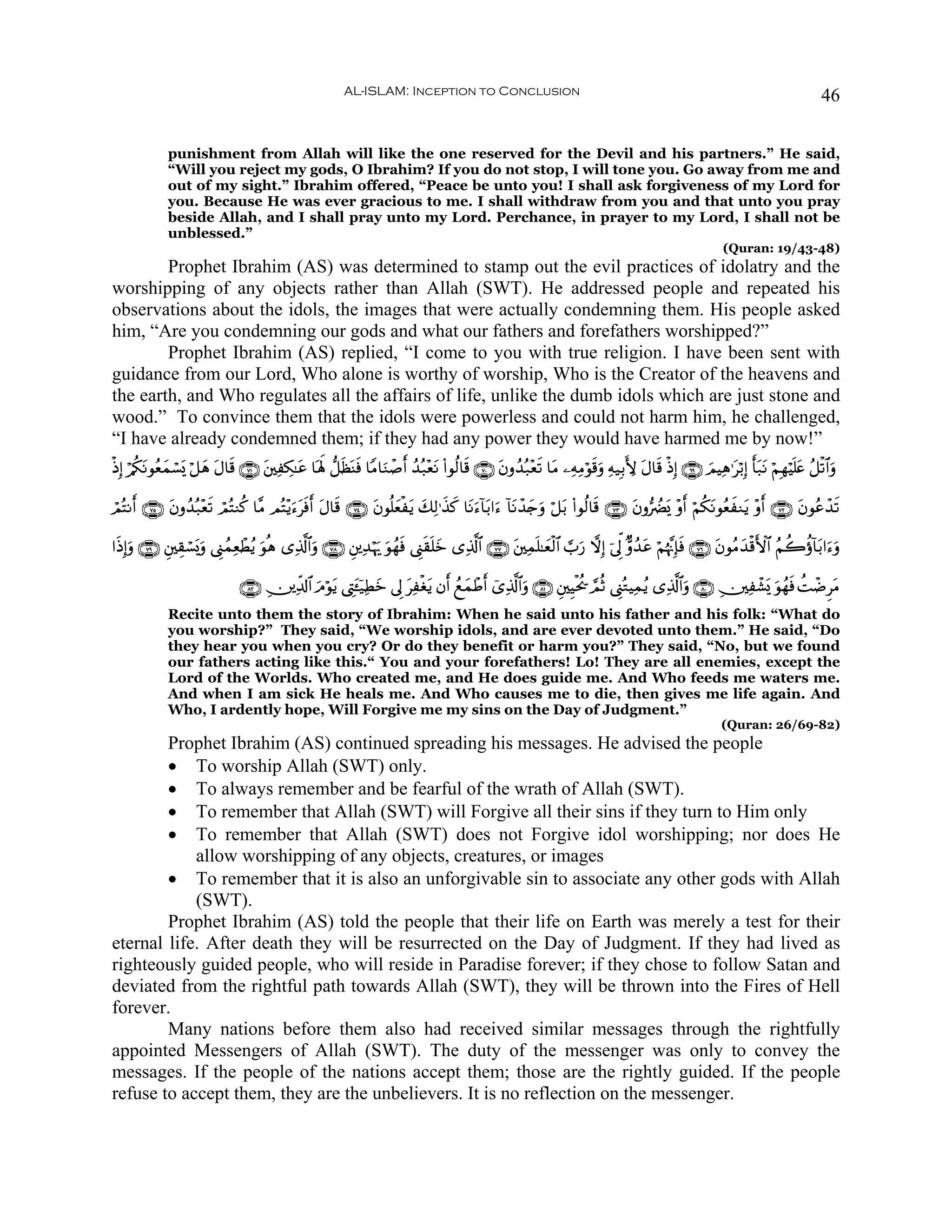 AL-ISLAM: Inception to Conclusion                                                                                         46


              punishment from Allah will like the one reserved for the Devil and his partners.” He said,
              “Will you reject my gods, O Ibrahim? If you do not stop, I will tone you. Go away from me and
              out of my sight.” Ibrahim offered, “Peace be unto you! I shall ask forgiveness of my Lord for
              you. Because He was ever gracious to me. I shall withdraw from you and that unto you pray
              beside Allah, and I shall pray unto my Lord. Perchance, in prayer to my Lord, I shall not be
              unblessed.”
                                                                                                                                                           (Quran: 19/43-48)
        Prophet Ibrahim (AS) was determined to stamp out the evil practices of idolatry and the
worshipping of any objects rather than Allah (SWT). He addressed people and repeated his
observations about the idols, the images that were actually condemning them. His people asked
him, “Are you condemning our gods and what our fathers and forefathers worshipped?”
        Prophet Ibrahim (AS) replied, “I come to you with true religion. I have been sent with
guidance from our Lord, Who alone is worthy of worship, Who is the Creator of the heavens and
the earth, and Who regulates all the affairs of life, unlike the dumb idols which are just stone and
wood.” To convince them that the idols were powerless and could not harm him, he challenged,
“I have already condemned them; if they had any power they would have harmed me by now!”
øŒÎ) ö/ä3Ρθãèϑó¡o„ ö≅yδ Α$s% ∩∠⊇∪ t⎦⎫ÏÅ3≈tã $oλm; ‘≅sàoΨsù $YΒ$uΖô¹r& ß‰ç7÷ètΡ (#θä9$s% ∩∠⊃∪ tβρß‰ç7÷ès? $tΒ ⎯ÏμÏΒöθ%uρ Ïμ‹Î/L{ tΑ$s% øŒÎ) ∩∉®∪ zΟŠÏδ≡tö/Î) r't7tΡ öΝÎγöŠn=tæ ã≅ø?$#uρ
         t y            t                                                                                            s

óΟçFΡr& ∩∠∈∪ βρß‰ç7÷ès? óΟçFΖä. $¨Β ΟçF÷ƒu™sùr& tΑ$s% ∩∠⊆∪ tβθè=èøtƒ y7Ï9≡x‹x. $tΡu™!$t/#u™ !$tΡô‰y`ρ ö≅t/ (#θä9$s% ∩∠⊂∪ tβρ•ÛØo„ ÷ρr& öΝä3tΡθãèxΖtƒ ÷ρr& ∩∠⊄∪ tβθããô‰s?
             t                             t                     y                                    u

#sŒÎ)uρ ∩∠®∪ È⎦⎫É)ó¡o„uρ ©Í_ßϑÏèôÜãƒ θèδ “Ï%©!$#uρ ∩∠∇∪ È⎦⎪Ï‰öκu‰ uθßγsù ©Í_s)n=yz “Ï%©!$# ∩∠∠∪ t⎦⎫Ïϑn=≈yèø9$# ¡>u‘ ωÎ) þ’Ík< Aρß‰tã öΝåκ¨ΞÎ*sù ∩∠∉∪ tβθãΒy‰ø%F{$# ãΝà2äτ!$t/#u™uρ
                                     u

                                ∩∇⊄∪ É⎥⎪Ïe$!$# uΘöθtƒ ©ÉLt↔ÿ‹ÏÜz ’Í< tÏøóƒ βr& ßìyϑôÛr& ü“Ï%©!$#uρ ∩∇⊇∪ È⎦⎫ÍŠøtä† ¢ΟèO ©Í_çGŠÏϑãƒ “Ï%©!$#uρ ∩∇⊃∪ É⎥⎫Ïô±o„ uθßγsù àMôÊÌtΒ
                                                               y           t
              Recite unto them the story of Ibrahim: When he said unto his father and his folk: “What do
              you worship?” They said, “We worship idols, and are ever devoted unto them.” He said, “Do
              they hear you when you cry? Or do they benefit or harm you?” They said, “No, but we found
              our fathers acting like this.“ You and your forefathers! Lo! They are all enemies, except the
              Lord of the Worlds. Who created me, and He does guide me. And Who feeds me waters me.
              And when I am sick He heals me. And Who causes me to die, then gives me life again. And
              Who, I ardently hope, Will Forgive me my sins on the Day of Judgment.”
                                                                                                                                                          (Quran: 26/69-82)
        Prophet Ibrahim (AS) continued spreading his messages. He advised the people
        • To worship Allah (SWT) only.
        • To always remember and be fearful of the wrath of Allah (SWT).
        • To remember that Allah (SWT) will Forgive all their sins if they turn to Him only
        • To remember that Allah (SWT) does not Forgive idol worshipping; nor does He
            allow worshipping of any objects, creatures, or images
        • To remember that it is also an unforgivable sin to associate any other gods with Allah
            (SWT).
        Prophet Ibrahim (AS) told the people that their life on Earth was merely a test for their
eternal life. After death they will be resurrected on the Day of Judgment. If they had lived as
righteously guided people, who will reside in Paradise forever; if they chose to follow Satan and
deviated from the rightful path towards Allah (SWT), they will be thrown into the Fires of Hell
forever.
        Many nations before them also had received similar messages through the rightfully
appointed Messengers of Allah (SWT). The duty of the messenger was only to convey the
messages. If the people of the nations accept them; those are the rightly guided. If the people
refuse to accept them, they are the unbelievers. It is no reflection on the messenger.
 