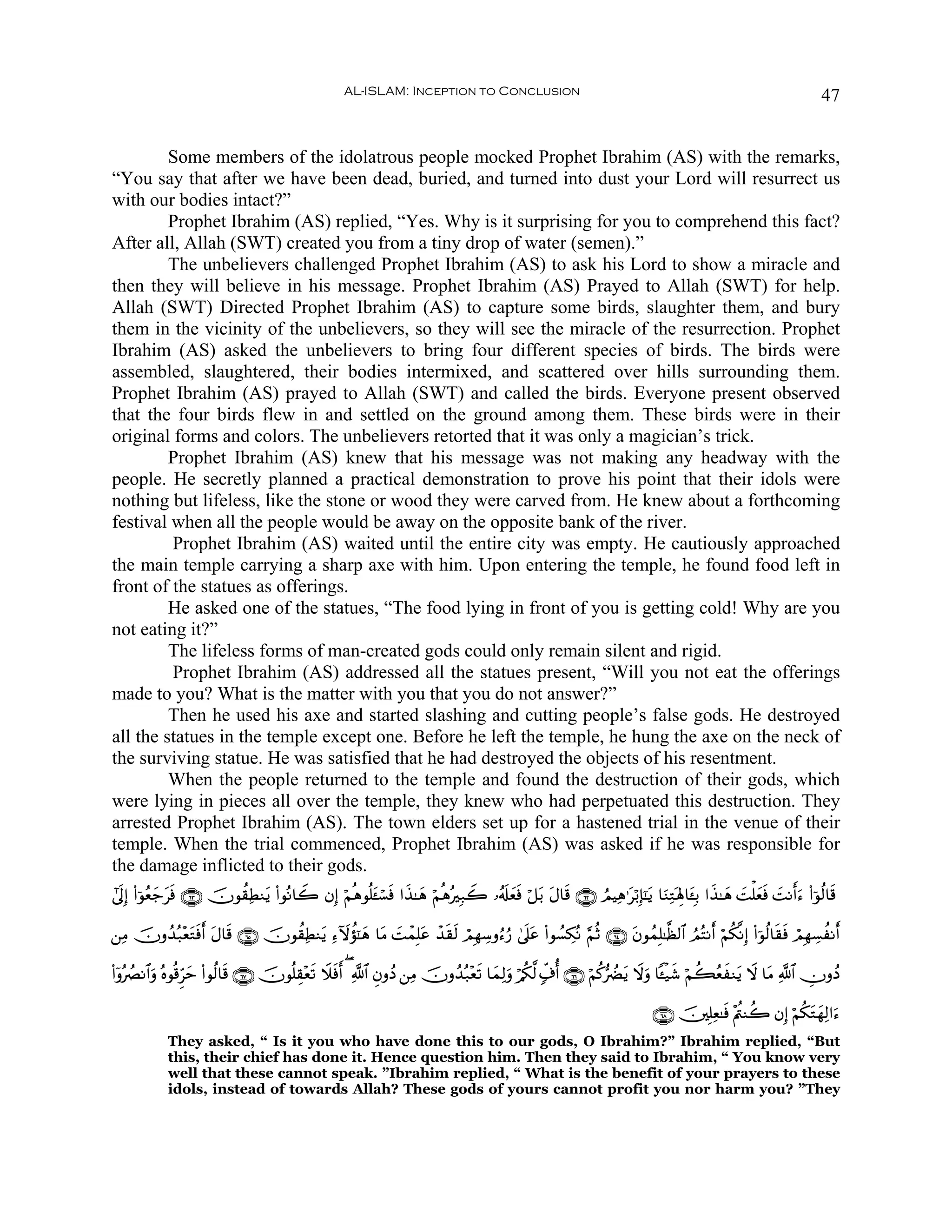 AL-ISLAM: Inception to Conclusion                                                                                47


         Some members of the idolatrous people mocked Prophet Ibrahim (AS) with the remarks,
“You say that after we have been dead, buried, and turned into dust your Lord will resurrect us
with our bodies intact?”
         Prophet Ibrahim (AS) replied, “Yes. Why is it surprising for you to comprehend this fact?
After all, Allah (SWT) created you from a tiny drop of water (semen).”
         The unbelievers challenged Prophet Ibrahim (AS) to ask his Lord to show a miracle and
then they will believe in his message. Prophet Ibrahim (AS) Prayed to Allah (SWT) for help.
Allah (SWT) Directed Prophet Ibrahim (AS) to capture some birds, slaughter them, and bury
them in the vicinity of the unbelievers, so they will see the miracle of the resurrection. Prophet
Ibrahim (AS) asked the unbelievers to bring four different species of birds. The birds were
assembled, slaughtered, their bodies intermixed, and scattered over hills surrounding them.
Prophet Ibrahim (AS) prayed to Allah (SWT) and called the birds. Everyone present observed
that the four birds flew in and settled on the ground among them. These birds were in their
original forms and colors. The unbelievers retorted that it was only a magician’s trick.
         Prophet Ibrahim (AS) knew that his message was not making any headway with the
people. He secretly planned a practical demonstration to prove his point that their idols were
nothing but lifeless, like the stone or wood they were carved from. He knew about a forthcoming
festival when all the people would be away on the opposite bank of the river.
         Prophet Ibrahim (AS) waited until the entire city was empty. He cautiously approached
the main temple carrying a sharp axe with him. Upon entering the temple, he found food left in
front of the statues as offerings.
         He asked one of the statues, “The food lying in front of you is getting cold! Why are you
not eating it?”
         The lifeless forms of man-created gods could only remain silent and rigid.
         Prophet Ibrahim (AS) addressed all the statues present, “Will you not eat the offerings
made to you? What is the matter with you that you do not answer?”
         Then he used his axe and started slashing and cutting people’s false gods. He destroyed
all the statues in the temple except one. Before he left the temple, he hung the axe on the neck of
the surviving statue. He was satisfied that he had destroyed the objects of his resentment.
         When the people returned to the temple and found the destruction of their gods, which
were lying in pieces all over the temple, they knew who had perpetuated this destruction. They
arrested Prophet Ibrahim (AS). The town elders set up for a hastened trial in the venue of their
temple. When the trial commenced, Prophet Ibrahim (AS) was asked if he was responsible for
the damage inflicted to their gods.
#’n<Î) (#þθãèy_sù ∩∉⊂∪ šχθà)ÏÜΖtƒ (#θçΡ$Ÿ2 βÎ) öΝèδθè=t↔ó¡sù #x‹≈yδ öΝèδçÎ7Ÿ2 …ã&s#yèsù ö≅t/ tΑ$s% ∩∉⊄∪ ÞΟŠÏδ≡tö/Î*¯≈tƒ $uΖÏGoλÎ;$t↔Î/ #x‹≈yδ |Mù=yèù |MΡr&u™ (#þθä9$s%
               t                                                                                                                                        s

⎯ÏΒ šχρß‰ç7÷ètGsùr& tΑ$s% ∩∉∈∪ šχθà)ÏÜΖtƒ Ï™Iωàσ¯≈yδ $tΒ |MôϑÎ=tã ô‰s)s9 óΟÎγÅ™ρâ™â‘ 4’n?tã (#θÝ¡Å3çΡ §ΝèO ∩∉⊆∪ tβθßϑÎ=≈©à9$# ÞΟçFΡr& öΝä3¯ΡÎ) (#þθä9$s)sù óΟÎγÅ¡àΡr&

(#ÿρçÝÇΡ$#uρ çνθè%Ìhym (#θä9$s% ∩∉∠∪ šχθè=É)÷ès? Ÿξsùr& ( «!$# ÈβρßŠ ⎯ÏΒ šχρß‰ç7÷ès? $yϑÏ9uρ ö/ä3©9 7e∃é& ∩∉∉∪ öΝä.•ÛØtƒ Ÿωuρ $↔ø‹x© öΝà6ãèΖtƒ Ÿω $tΒ «!$# ÂχρßŠ
                                                                                                                                               x

                                                                                                                               ∩∉∇∪ š⎥⎫Î=Ïè≈sù ÷Λä⎢Ζà2 βÎ) öΝä3tGyγÏ9#u™
             They asked, “ Is it you who have done this to our gods, O Ibrahim?” Ibrahim replied, “But
             this, their chief has done it. Hence question him. Then they said to Ibrahim, “ You know very
             well that these cannot speak. ”Ibrahim replied, “ What is the benefit of your prayers to these
             idols, instead of towards Allah? These gods of yours cannot profit you nor harm you? ”They
 