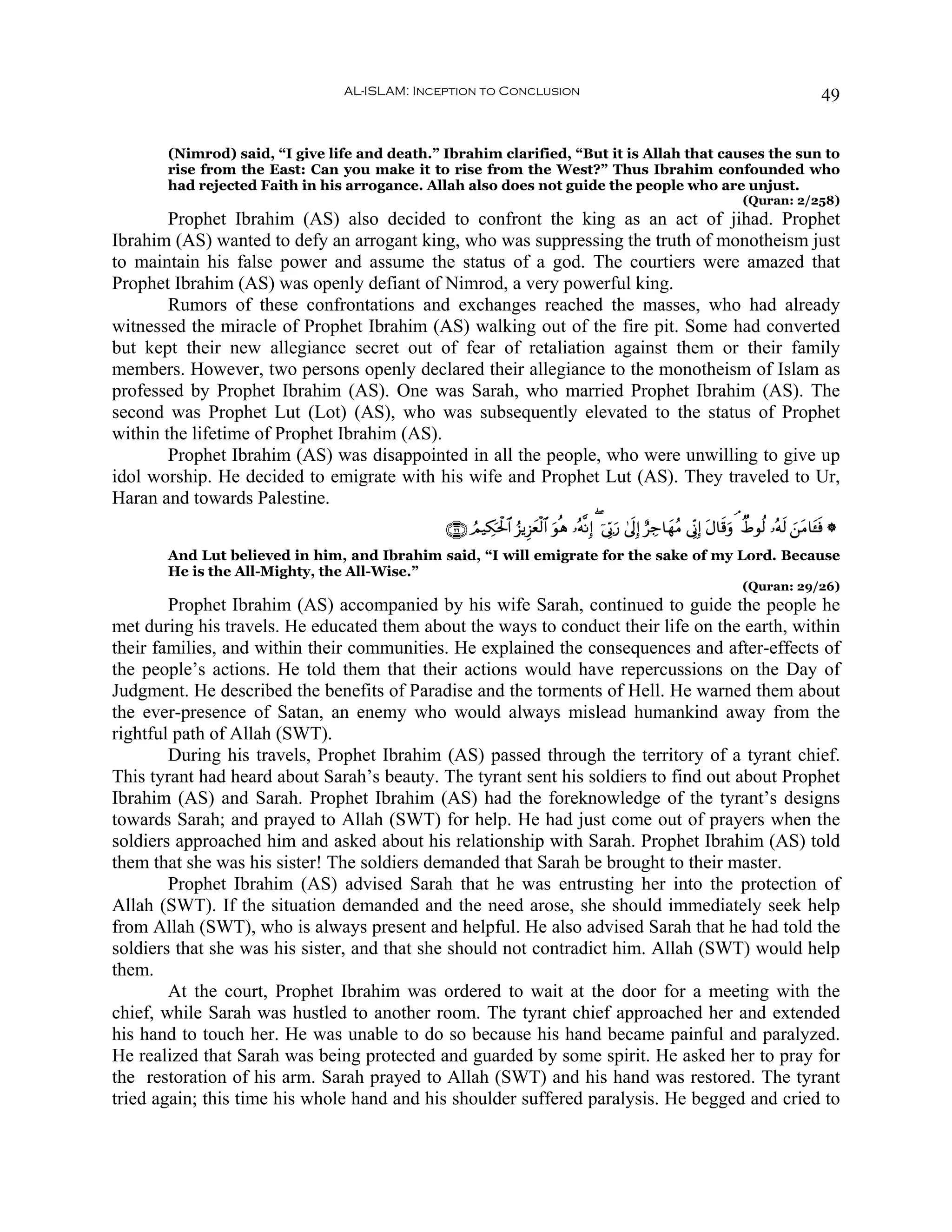 AL-ISLAM: Inception to Conclusion                                                                                      49


       (Nimrod) said, “I give life and death.” Ibrahim clarified, “But it is Allah that causes the sun to
       rise from the East: Can you make it to rise from the West?” Thus Ibrahim confounded who
       had rejected Faith in his arrogance. Allah also does not guide the people who are unjust.
                                                                                                                                 (Quran: 2/258)
        Prophet Ibrahim (AS) also decided to confront the king as an act of jihad. Prophet
Ibrahim (AS) wanted to defy an arrogant king, who was suppressing the truth of monotheism just
to maintain his false power and assume the status of a god. The courtiers were amazed that
Prophet Ibrahim (AS) was openly defiant of Nimrod, a very powerful king.
        Rumors of these confrontations and exchanges reached the masses, who had already
witnessed the miracle of Prophet Ibrahim (AS) walking out of the fire pit. Some had converted
but kept their new allegiance secret out of fear of retaliation against them or their family
members. However, two persons openly declared their allegiance to the monotheism of Islam as
professed by Prophet Ibrahim (AS). One was Sarah, who married Prophet Ibrahim (AS). The
second was Prophet Lut (Lot) (AS), who was subsequently elevated to the status of Prophet
within the lifetime of Prophet Ibrahim (AS).
        Prophet Ibrahim (AS) was disappointed in all the people, who were unwilling to give up
idol worship. He decided to emigrate with his wife and Prophet Lut (AS). They traveled to Ur,
Haran and towards Palestine.
                                               ∩⊄∉∪ ÞΟ‹Å3ptø:$# â“ƒÍ“yèø9$# uθèδ …çμ¯ΡÎ) ( þ’În1u‘ 4’n<Î) íÅ_$yγãΒ ’ÎoΤÎ) tΑ$s%uρ ¢ ÔÞθä9 …çμs9 z⎯tΒ$t↔sù *
       And Lut believed in him, and Ibrahim said, “I will emigrate for the sake of my Lord. Because
       He is the All-Mighty, the All-Wise.”
                                                                                                                                 (Quran: 29/26)
        Prophet Ibrahim (AS) accompanied by his wife Sarah, continued to guide the people he
met during his travels. He educated them about the ways to conduct their life on the earth, within
their families, and within their communities. He explained the consequences and after-effects of
the people’s actions. He told them that their actions would have repercussions on the Day of
Judgment. He described the benefits of Paradise and the torments of Hell. He warned them about
the ever-presence of Satan, an enemy who would always mislead humankind away from the
rightful path of Allah (SWT).
        During his travels, Prophet Ibrahim (AS) passed through the territory of a tyrant chief.
This tyrant had heard about Sarah’s beauty. The tyrant sent his soldiers to find out about Prophet
Ibrahim (AS) and Sarah. Prophet Ibrahim (AS) had the foreknowledge of the tyrant’s designs
towards Sarah; and prayed to Allah (SWT) for help. He had just come out of prayers when the
soldiers approached him and asked about his relationship with Sarah. Prophet Ibrahim (AS) told
them that she was his sister! The soldiers demanded that Sarah be brought to their master.
        Prophet Ibrahim (AS) advised Sarah that he was entrusting her into the protection of
Allah (SWT). If the situation demanded and the need arose, she should immediately seek help
from Allah (SWT), who is always present and helpful. He also advised Sarah that he had told the
soldiers that she was his sister, and that she should not contradict him. Allah (SWT) would help
them.
        At the court, Prophet Ibrahim was ordered to wait at the door for a meeting with the
chief, while Sarah was hustled to another room. The tyrant chief approached her and extended
his hand to touch her. He was unable to do so because his hand became painful and paralyzed.
He realized that Sarah was being protected and guarded by some spirit. He asked her to pray for
the restoration of his arm. Sarah prayed to Allah (SWT) and his hand was restored. The tyrant
tried again; this time his whole hand and his shoulder suffered paralysis. He begged and cried to
 