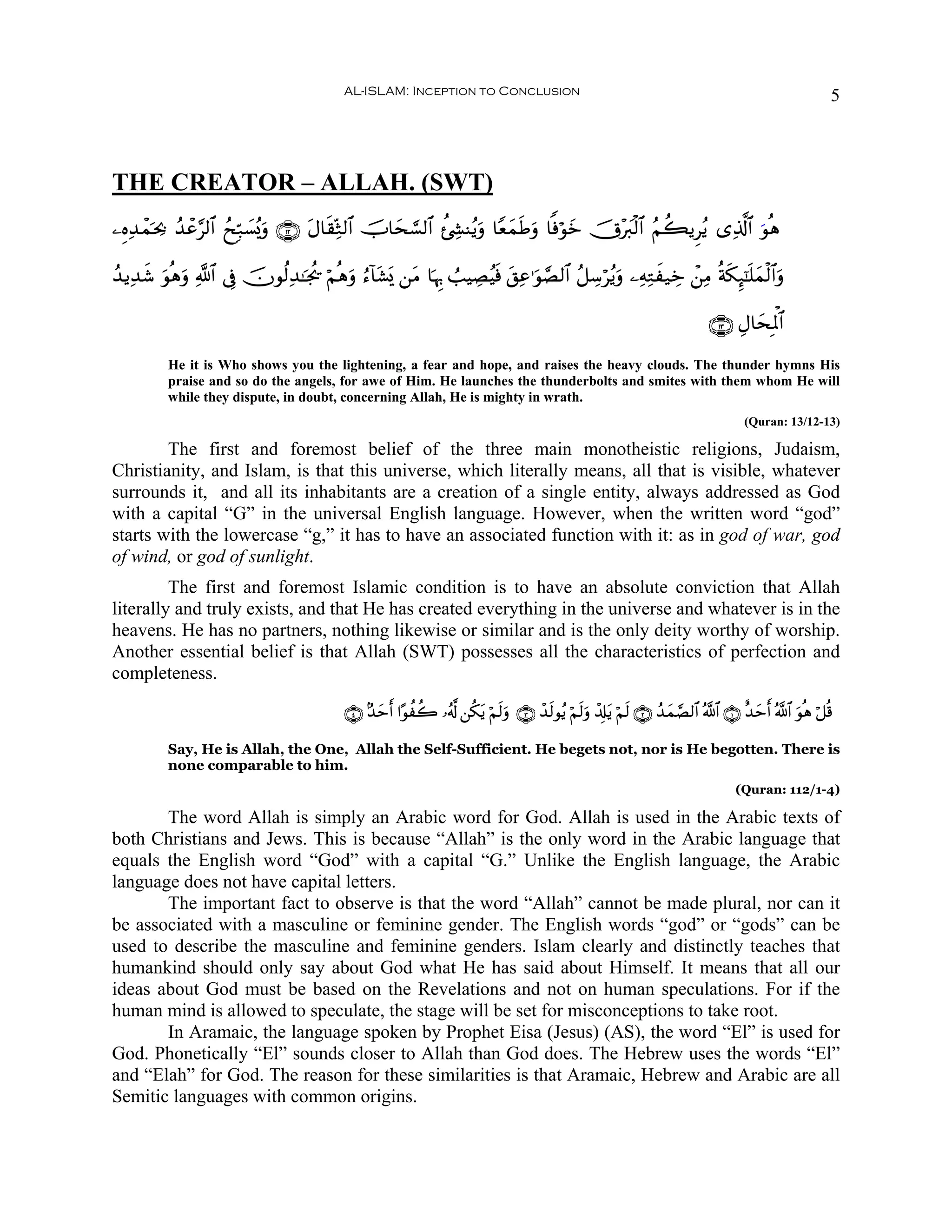 AL-ISLAM: Inception to Conclusion                                                                               5



THE CREATOR – ALLAH. (SWT)
⎯ÍνÏ‰ôϑpt¿2 ß‰ôã§9$# ßxÎm7|¡ç„uρ ∩⊇⊄∪ tΑ$s)ÏoW9$# šU$ys¡¡9$# à⋅Å´Ψãƒuρ $YèyϑsÛuρ $]ùöθz šX÷y9ø9$# ãΝà6ƒÌãƒ “Ï%©!$# uθèδ
                                                                                       y

ß‰ƒÏ‰© θèδuρ «!$# ’Îû šχθä9Ï‰≈pgä† öΝèδuρ â™!$t±o„ ⎯tΒ $pκÍ5 Ü=ŠÅÁãŠsù t,Ïã≡uθ¢Á9$# ã≅Å™öãƒuρ ⎯ÏμÏGx‹Åz ô⎯ÏΒ èπs3Í×¯≈n=yϑø9$#uρ
     x u

                                                                                                                                ∩⊇⊂∪ ÉΑ$ysÎRùQ$#

          He it is Who shows you the lightening, a fear and hope, and raises the heavy clouds. The thunder hymns His
          praise and so do the angels, for awe of Him. He launches the thunderbolts and smites with them whom He will
          while they dispute, in doubt, concerning Allah, He is mighty in wrath.
                                                                                                                                        (Quran: 13/12-13)

        The first and foremost belief of the three main monotheistic religions, Judaism,
Christianity, and Islam, is that this universe, which literally means, all that is visible, whatever
surrounds it, and all its inhabitants are a creation of a single entity, always addressed as God
with a capital “G” in the universal English language. However, when the written word “god”
starts with the lowercase “g,” it has to have an associated function with it: as in god of war, god
of wind, or god of sunlight.
         The first and foremost Islamic condition is to have an absolute conviction that Allah
literally and truly exists, and that He has created everything in the universe and whatever is in the
heavens. He has no partners, nothing likewise or similar and is the only deity worthy of worship.
Another essential belief is that Allah (SWT) possesses all the characteristics of perfection and
completeness.

                                            ∩⊆∪ 7‰ymr& #·θàà2 …ã&©! ⎯ä3tƒ öΝs9uρ ∩⊂∪ ô‰s9θãƒ öΝs9uρ ô$Î#tƒ öΝs9 ∩⊄∪ ß‰yϑ¢Á9$# ª!$# ∩⊇∪ î‰ymr& ª!$# uθèδ ö≅è%

          Say, He is Allah, the One, Allah the Self-Sufficient. He begets not, nor is He begotten. There is
          none comparable to him.
                                                                                                                                      (Quran: 112/1-4)

       The word Allah is simply an Arabic word for God. Allah is used in the Arabic texts of
both Christians and Jews. This is because “Allah” is the only word in the Arabic language that
equals the English word “God” with a capital “G.” Unlike the English language, the Arabic
language does not have capital letters.
       The important fact to observe is that the word “Allah” cannot be made plural, nor can it
be associated with a masculine or feminine gender. The English words “god” or “gods” can be
used to describe the masculine and feminine genders. Islam clearly and distinctly teaches that
humankind should only say about God what He has said about Himself. It means that all our
ideas about God must be based on the Revelations and not on human speculations. For if the
human mind is allowed to speculate, the stage will be set for misconceptions to take root.
       In Aramaic, the language spoken by Prophet Eisa (Jesus) (AS), the word “El” is used for
God. Phonetically “El” sounds closer to Allah than God does. The Hebrew uses the words “El”
and “Elah” for God. The reason for these similarities is that Aramaic, Hebrew and Arabic are all
Semitic languages with common origins.
 