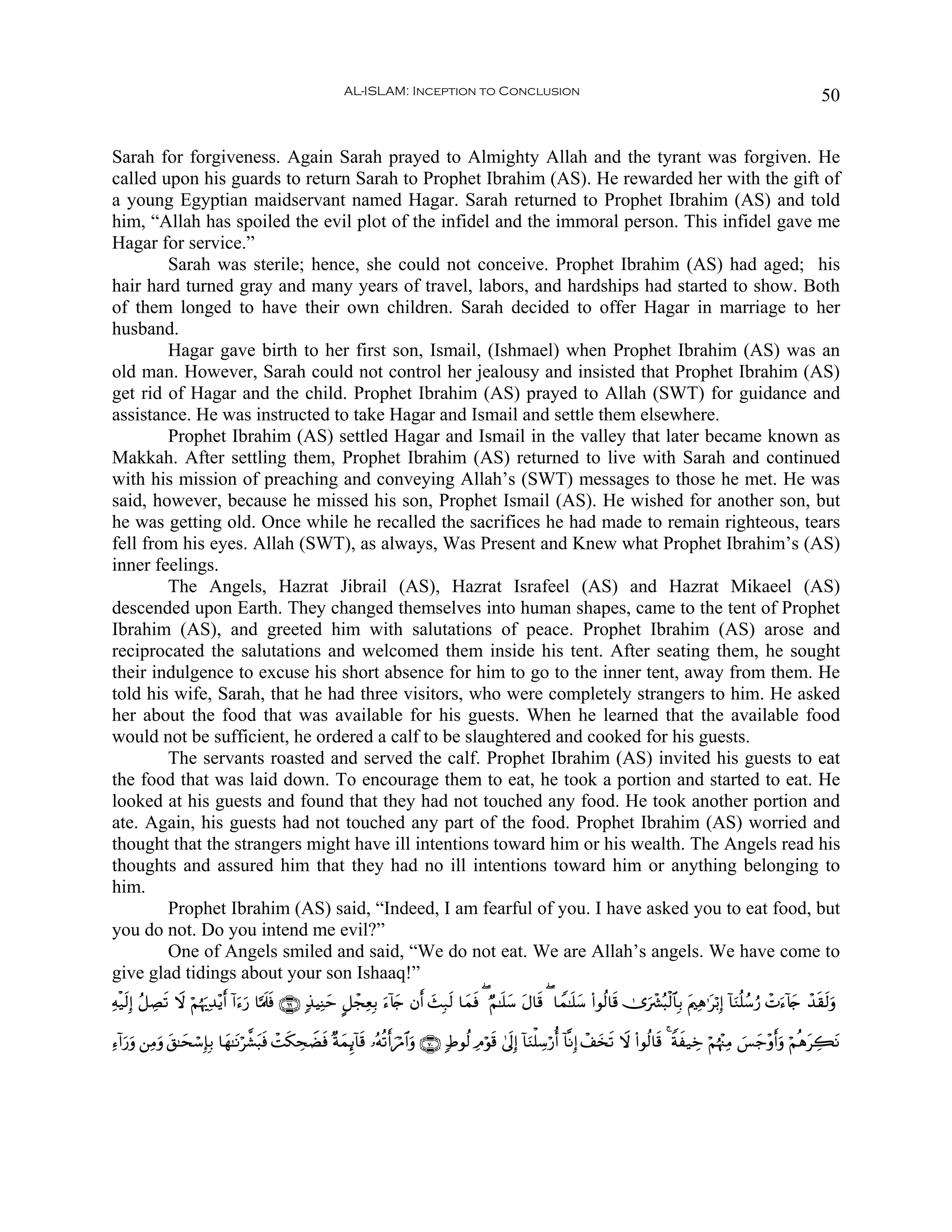 AL-ISLAM: Inception to Conclusion                                                                                         50


Sarah for forgiveness. Again Sarah prayed to Almighty Allah and the tyrant was forgiven. He
called upon his guards to return Sarah to Prophet Ibrahim (AS). He rewarded her with the gift of
a young Egyptian maidservant named Hagar. Sarah returned to Prophet Ibrahim (AS) and told
him, “Allah has spoiled the evil plot of the infidel and the immoral person. This infidel gave me
Hagar for service.”
        Sarah was sterile; hence, she could not conceive. Prophet Ibrahim (AS) had aged; his
hair hard turned gray and many years of travel, labors, and hardships had started to show. Both
of them longed to have their own children. Sarah decided to offer Hagar in marriage to her
husband.
        Hagar gave birth to her first son, Ismail, (Ishmael) when Prophet Ibrahim (AS) was an
old man. However, Sarah could not control her jealousy and insisted that Prophet Ibrahim (AS)
get rid of Hagar and the child. Prophet Ibrahim (AS) prayed to Allah (SWT) for guidance and
assistance. He was instructed to take Hagar and Ismail and settle them elsewhere.
        Prophet Ibrahim (AS) settled Hagar and Ismail in the valley that later became known as
Makkah. After settling them, Prophet Ibrahim (AS) returned to live with Sarah and continued
with his mission of preaching and conveying Allah’s (SWT) messages to those he met. He was
said, however, because he missed his son, Prophet Ismail (AS). He wished for another son, but
he was getting old. Once while he recalled the sacrifices he had made to remain righteous, tears
fell from his eyes. Allah (SWT), as always, Was Present and Knew what Prophet Ibrahim’s (AS)
inner feelings.
        The Angels, Hazrat Jibrail (AS), Hazrat Israfeel (AS) and Hazrat Mikaeel (AS)
descended upon Earth. They changed themselves into human shapes, came to the tent of Prophet
Ibrahim (AS), and greeted him with salutations of peace. Prophet Ibrahim (AS) arose and
reciprocated the salutations and welcomed them inside his tent. After seating them, he sought
their indulgence to excuse his short absence for him to go to the inner tent, away from them. He
told his wife, Sarah, that he had three visitors, who were completely strangers to him. He asked
her about the food that was available for his guests. When he learned that the available food
would not be sufficient, he ordered a calf to be slaughtered and cooked for his guests.
        The servants roasted and served the calf. Prophet Ibrahim (AS) invited his guests to eat
the food that was laid down. To encourage them to eat, he took a portion and started to eat. He
looked at his guests and found that they had not touched any food. He took another portion and
ate. Again, his guests had not touched any part of the food. Prophet Ibrahim (AS) worried and
thought that the strangers might have ill intentions toward him or his wealth. The Angels read his
thoughts and assured him that they had no ill intentions toward him or anything belonging to
him.
        Prophet Ibrahim (AS) said, “Indeed, I am fearful of you. I have asked you to eat food, but
you do not. Do you intend me evil?”
        One of Angels smiled and said, “We do not eat. We are Allah’s angels. We have come to
give glad tidings about your son Ishaaq!”
Ïμø‹s9Î) ã≅ÅÁs? Ÿω öΝåκu‰Ï‰÷ƒr& !#u™u‘ $¬Ηs>sù ∩∉®∪ 7‹ŠÏΨym @≅ôfÏèÎ/ u™!%y` βr& y]Î7s9 $yϑsù ( ÖΝ≈n=y™ tΑ$s% ( $Vϑ≈n=y™ (#θä9$s% 2”uô³ç6ø9$$Î/ tΛ⎧Ïδ≡tö/Î) !$uΖè=ß™â‘ ôNu™!%y` ô‰s)s9uρ

Ï™!#u‘uρ ⎯ÏΒρ t,≈ysó™Î*Î/ $yγ≈tΡö¤±t6sù ôMs3ÅsŸÒsù ×πyϑÍ←!$s% …çμè?r&zöΔ$#uρ ∩∠⊃∪ 7Þθä9 ÏΘöθs% 4’n<Î) !$uΖù=Å™ö‘é& !$¯ΡÎ) ô#y‚s? Ÿω (#θä9$s% 4 Zπx‹Åz öΝåκ÷]ÏΒ }§y_÷ρr&uρ öΝèδtÅ6tΡ
            u
 