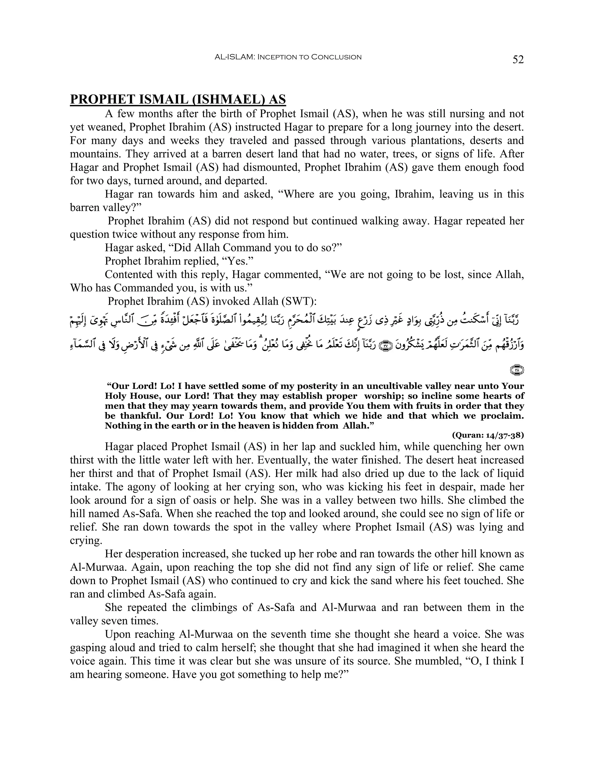 AL-ISLAM: Inception to Conclusion                                                                                         52


PROPHET ISMAIL (ISHMAEL) AS
       A few months after the birth of Prophet Ismail (AS), when he was still nursing and not
yet weaned, Prophet Ibrahim (AS) instructed Hagar to prepare for a long journey into the desert.
For many days and weeks they traveled and passed through various plantations, deserts and
mountains. They arrived at a barren desert land that had no water, trees, or signs of life. After
Hagar and Prophet Ismail (AS) had dismounted, Prophet Ibrahim (AS) gave them enough food
for two days, turned around, and departed.
       Hagar ran towards him and asked, “Where are you going, Ibrahim, leaving us in this
barren valley?”
        Prophet Ibrahim (AS) did not respond but continued walking away. Hagar repeated her
question twice without any response from him.
       Hagar asked, “Did Allah Command you to do so?”
       Prophet Ibrahim replied, “Yes.”
       Contented with this reply, Hagar commented, “We are not going to be lost, since Allah,
Who has Commanded you, is with us.”
        Prophet Ibrahim (AS) invoked Allah (SWT):
öΝÍκös9Î) ü“ÈθöκsE Ä¨$¨Ζ9$# š∅ÏiΒ Zο‰Ï↔øùr& ö≅yèô_$$sù nο4θn=¢Á9$# (#θßϑ‹É)ã‹Ï9 $uΖ−/u‘ ÇΠ§ysßϑø9$# y7ÏF÷t/ y‰ΨÏã ?íö‘y— “ÏŒ Îöxî >Š#uθÎ/ ©ÉL−ƒÍh‘èŒ ⎯ÏΒ àMΖs3ó™r& þ’ÎoΤÎ) !$uΖ−/§‘
                                     y

Ï™!$yϑ¡¡9$# ’Îû Ÿωuρ ÇÚö‘{$# ’Îû &™ó©x« ⎯ÏΒ «!$# ’n?tã 4‘xøƒs† $tΒuρ 3 ß⎯Î=÷èçΡ $tΒuρ ’Å∀øƒéΥ $tΒ ÞΟn=÷ès? y7¨ΡÎ) !$oΨ−/u‘ ∩⊂∠∪ tβρãä3ô±o„ óΟßγ¯=yès9 ÏN≡tyϑ¨W9$# z⎯ÏiΒ Νßγø%ã—ö‘$#uρ
                         F

                                                                                                                                                                                    ∩⊂∇∪
              “Our Lord! Lo! I have settled some of my posterity in an uncultivable valley near unto Your
              Holy House, our Lord! That they may establish proper worship; so incline some hearts of
              men that they may yearn towards them, and provide You them with fruits in order that they
              be thankful. Our Lord! Lo! You know that which we hide and that which we proclaim.
              Nothing in the earth or in the heaven is hidden from Allah.”
                                                                                                                                                            (Quran: 14/37-38)
        Hagar placed Prophet Ismail (AS) in her lap and suckled him, while quenching her own
thirst with the little water left with her. Eventually, the water finished. The desert heat increased
her thirst and that of Prophet Ismail (AS). Her milk had also dried up due to the lack of liquid
intake. The agony of looking at her crying son, who was kicking his feet in despair, made her
look around for a sign of oasis or help. She was in a valley between two hills. She climbed the
hill named As-Safa. When she reached the top and looked around, she could see no sign of life or
relief. She ran down towards the spot in the valley where Prophet Ismail (AS) was lying and
crying.
        Her desperation increased, she tucked up her robe and ran towards the other hill known as
Al-Murwaa. Again, upon reaching the top she did not find any sign of life or relief. She came
down to Prophet Ismail (AS) who continued to cry and kick the sand where his feet touched. She
ran and climbed As-Safa again.
        She repeated the climbings of As-Safa and Al-Murwaa and ran between them in the
valley seven times.
        Upon reaching Al-Murwaa on the seventh time she thought she heard a voice. She was
gasping aloud and tried to calm herself; she thought that she had imagined it when she heard the
voice again. This time it was clear but she was unsure of its source. She mumbled, “O, I think I
am hearing someone. Have you got something to help me?”
 