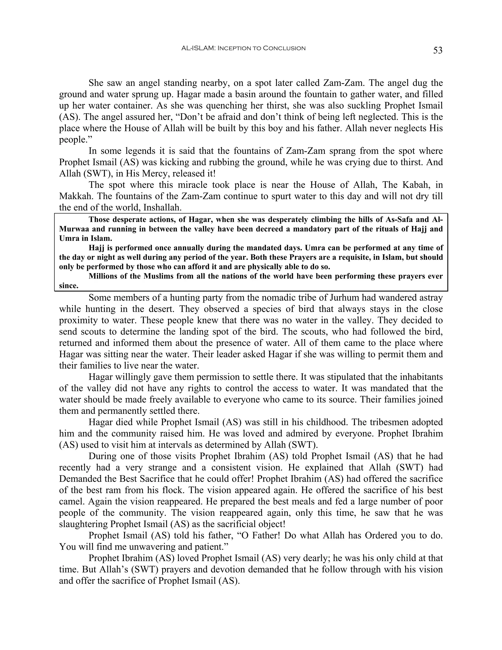 AL-ISLAM: Inception to Conclusion                                         53


       She saw an angel standing nearby, on a spot later called Zam-Zam. The angel dug the
ground and water sprung up. Hagar made a basin around the fountain to gather water, and filled
up her water container. As she was quenching her thirst, she was also suckling Prophet Ismail
(AS). The angel assured her, “Don’t be afraid and don’t think of being left neglected. This is the
place where the House of Allah will be built by this boy and his father. Allah never neglects His
people.”
       In some legends it is said that the fountains of Zam-Zam sprang from the spot where
Prophet Ismail (AS) was kicking and rubbing the ground, while he was crying due to thirst. And
Allah (SWT), in His Mercy, released it!
       The spot where this miracle took place is near the House of Allah, The Kabah, in
Makkah. The fountains of the Zam-Zam continue to spurt water to this day and will not dry till
the end of the world, Inshallah.
        Those desperate actions, of Hagar, when she was desperately climbing the hills of As-Safa and Al-
Murwaa and running in between the valley have been decreed a mandatory part of the rituals of Hajj and
Umra in Islam.
        Hajj is performed once annually during the mandated days. Umra can be performed at any time of
the day or night as well during any period of the year. Both these Prayers are a requisite, in Islam, but should
only be performed by those who can afford it and are physically able to do so.
        Millions of the Muslims from all the nations of the world have been performing these prayers ever
since.
        Some members of a hunting party from the nomadic tribe of Jurhum had wandered astray
while hunting in the desert. They observed a species of bird that always stays in the close
proximity to water. These people knew that there was no water in the valley. They decided to
send scouts to determine the landing spot of the bird. The scouts, who had followed the bird,
returned and informed them about the presence of water. All of them came to the place where
Hagar was sitting near the water. Their leader asked Hagar if she was willing to permit them and
their families to live near the water.
        Hagar willingly gave them permission to settle there. It was stipulated that the inhabitants
of the valley did not have any rights to control the access to water. It was mandated that the
water should be made freely available to everyone who came to its source. Their families joined
them and permanently settled there.
        Hagar died while Prophet Ismail (AS) was still in his childhood. The tribesmen adopted
him and the community raised him. He was loved and admired by everyone. Prophet Ibrahim
(AS) used to visit him at intervals as determined by Allah (SWT).
        During one of those visits Prophet Ibrahim (AS) told Prophet Ismail (AS) that he had
recently had a very strange and a consistent vision. He explained that Allah (SWT) had
Demanded the Best Sacrifice that he could offer! Prophet Ibrahim (AS) had offered the sacrifice
of the best ram from his flock. The vision appeared again. He offered the sacrifice of his best
camel. Again the vision reappeared. He prepared the best meals and fed a large number of poor
people of the community. The vision reappeared again, only this time, he saw that he was
slaughtering Prophet Ismail (AS) as the sacrificial object!
        Prophet Ismail (AS) told his father, “O Father! Do what Allah has Ordered you to do.
You will find me unwavering and patient.”
        Prophet Ibrahim (AS) loved Prophet Ismail (AS) very dearly; he was his only child at that
time. But Allah’s (SWT) prayers and devotion demanded that he follow through with his vision
and offer the sacrifice of Prophet Ismail (AS).
 