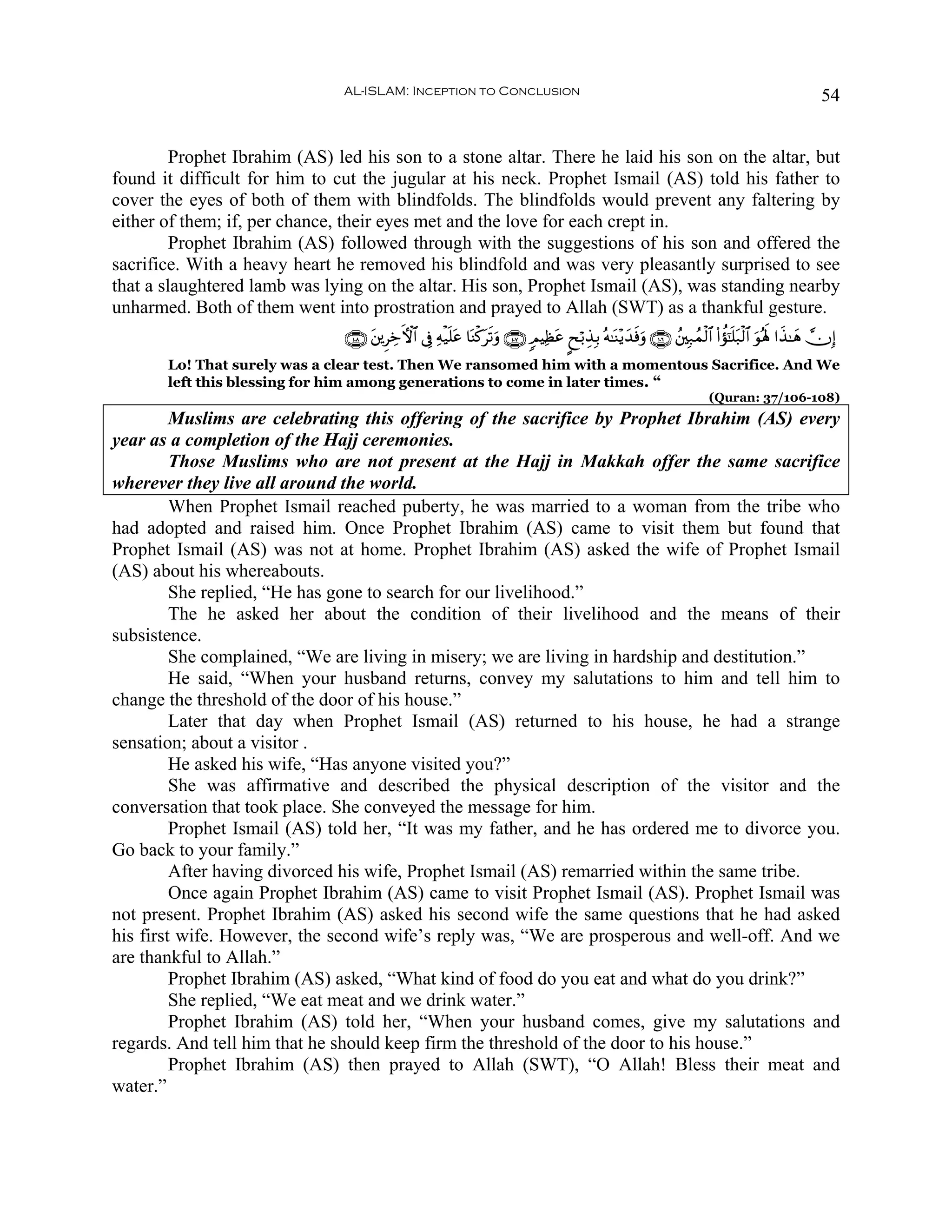 AL-ISLAM: Inception to Conclusion                                                                                             54


         Prophet Ibrahim (AS) led his son to a stone altar. There he laid his son on the altar, but
found it difficult for him to cut the jugular at his neck. Prophet Ismail (AS) told his father to
cover the eyes of both of them with blindfolds. The blindfolds would prevent any faltering by
either of them; if, per chance, their eyes met and the love for each crept in.
         Prophet Ibrahim (AS) followed through with the suggestions of his son and offered the
sacrifice. With a heavy heart he removed his blindfold and was very pleasantly surprised to see
that a slaughtered lamb was lying on the altar. His son, Prophet Ismail (AS), was standing nearby
unharmed. Both of them went into prostration and prayed to Allah (SWT) as a thankful gesture.
                               ∩⊇⊃∇∪ t⎦⎪ÌÅzFψ$# ’Îû Ïμø‹n=tã $oΨø.ts?uρ ∩⊇⊃∠∪ 5ΟŠÏàã ?xö/É‹Î/ çμ≈oΨ÷ƒy‰sùuρ ∩⊇⊃∉∪ ß⎦⎫Î7ßϑø9$# (#àσ¯≈n=t7ø9$# uθçλm; #x‹≈yδ χÎ)
                                                                                     t
       Lo! That surely was a clear test. Then We ransomed him with a momentous Sacrifice. And We
       left this blessing for him among generations to come in later times. “
                                                                                                                               (Quran: 37/106-108)
         Muslims are celebrating this offering of the sacrifice by Prophet Ibrahim (AS) every
year as a completion of the Hajj ceremonies.
         Those Muslims who are not present at the Hajj in Makkah offer the same sacrifice
wherever they live all around the world.
         When Prophet Ismail reached puberty, he was married to a woman from the tribe who
had adopted and raised him. Once Prophet Ibrahim (AS) came to visit them but found that
Prophet Ismail (AS) was not at home. Prophet Ibrahim (AS) asked the wife of Prophet Ismail
(AS) about his whereabouts.
         She replied, “He has gone to search for our livelihood.”
         The he asked her about the condition of their livelihood and the means of their
subsistence.
         She complained, “We are living in misery; we are living in hardship and destitution.”
         He said, “When your husband returns, convey my salutations to him and tell him to
change the threshold of the door of his house.”
         Later that day when Prophet Ismail (AS) returned to his house, he had a strange
sensation; about a visitor .
         He asked his wife, “Has anyone visited you?”
         She was affirmative and described the physical description of the visitor and the
conversation that took place. She conveyed the message for him.
         Prophet Ismail (AS) told her, “It was my father, and he has ordered me to divorce you.
Go back to your family.”
         After having divorced his wife, Prophet Ismail (AS) remarried within the same tribe.
         Once again Prophet Ibrahim (AS) came to visit Prophet Ismail (AS). Prophet Ismail was
not present. Prophet Ibrahim (AS) asked his second wife the same questions that he had asked
his first wife. However, the second wife’s reply was, “We are prosperous and well-off. And we
are thankful to Allah.”
         Prophet Ibrahim (AS) asked, “What kind of food do you eat and what do you drink?”
         She replied, “We eat meat and we drink water.”
         Prophet Ibrahim (AS) told her, “When your husband comes, give my salutations and
regards. And tell him that he should keep firm the threshold of the door to his house.”
         Prophet Ibrahim (AS) then prayed to Allah (SWT), “O Allah! Bless their meat and
water.”
 