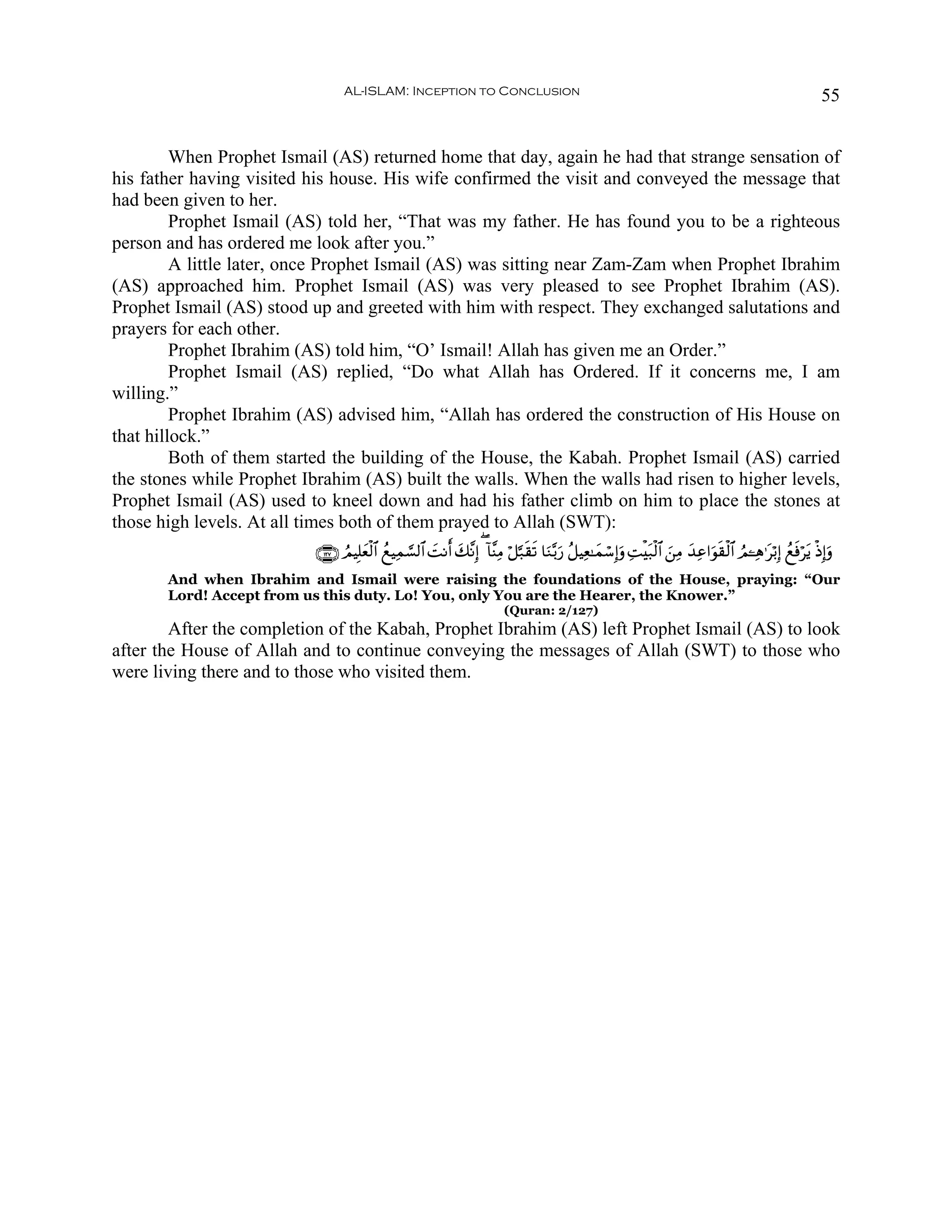 AL-ISLAM: Inception to Conclusion                                                                                                 55


         When Prophet Ismail (AS) returned home that day, again he had that strange sensation of
his father having visited his house. His wife confirmed the visit and conveyed the message that
had been given to her.
         Prophet Ismail (AS) told her, “That was my father. He has found you to be a righteous
person and has ordered me look after you.”
         A little later, once Prophet Ismail (AS) was sitting near Zam-Zam when Prophet Ibrahim
(AS) approached him. Prophet Ismail (AS) was very pleased to see Prophet Ibrahim (AS).
Prophet Ismail (AS) stood up and greeted with him with respect. They exchanged salutations and
prayers for each other.
         Prophet Ibrahim (AS) told him, “O’ Ismail! Allah has given me an Order.”
         Prophet Ismail (AS) replied, “Do what Allah has Ordered. If it concerns me, I am
willing.”
         Prophet Ibrahim (AS) advised him, “Allah has ordered the construction of His House on
that hillock.”
         Both of them started the building of the House, the Kabah. Prophet Ismail (AS) carried
the stones while Prophet Ibrahim (AS) built the walls. When the walls had risen to higher levels,
Prophet Ismail (AS) used to kneel down and had his father climb on him to place the stones at
those high levels. At all times both of them prayed to Allah (SWT):
                           ∩⊇⊄∠∪ ÞΟŠÎ=yèø9$# ßìŠÏϑ¡¡9$# |MΡr& y7¨ΡÎ) ( !$¨ΨÏΒ ö≅¬7s)s? $uΖ−/u‘ ã≅ŠÏè≈yϑó™Î)uρ ÏMøt7ø9$# z⎯ÏΒ y‰Ïã#uθs)ø9$# ÞΟ↵Ïδ≡tö/Î) ßìsùötƒ øŒÎ)uρ
       And when Ibrahim and Ismail were raising the foundations of the House, praying: “Our
       Lord! Accept from us this duty. Lo! You, only You are the Hearer, the Knower.”
                                                                              (Quran: 2/127)
        After the completion of the Kabah, Prophet Ibrahim (AS) left Prophet Ismail (AS) to look
after the House of Allah and to continue conveying the messages of Allah (SWT) to those who
were living there and to those who visited them.
 