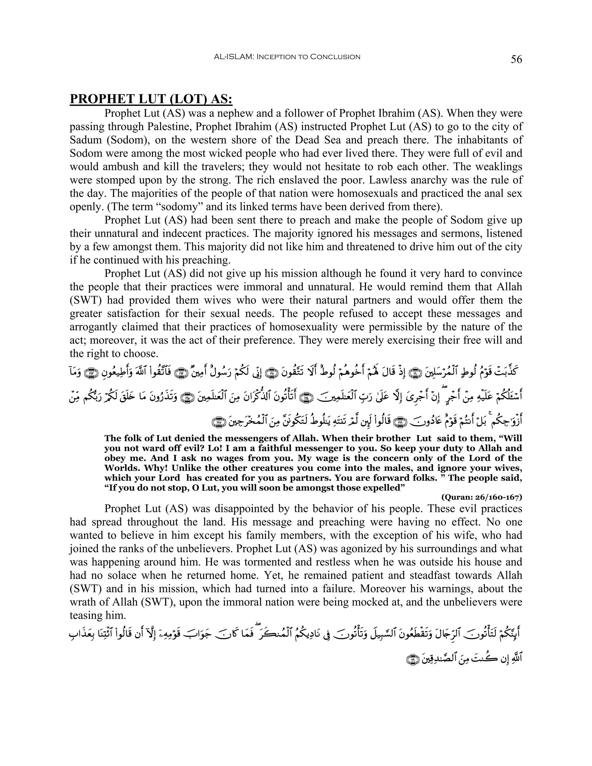 AL-ISLAM: Inception to Conclusion                                                                                     56


PROPHET LUT (LOT) AS:
        Prophet Lut (AS) was a nephew and a follower of Prophet Ibrahim (AS). When they were
passing through Palestine, Prophet Ibrahim (AS) instructed Prophet Lut (AS) to go to the city of
Sadum (Sodom), on the western shore of the Dead Sea and preach there. The inhabitants of
Sodom were among the most wicked people who had ever lived there. They were full of evil and
would ambush and kill the travelers; they would not hesitate to rob each other. The weaklings
were stomped upon by the strong. The rich enslaved the poor. Lawless anarchy was the rule of
the day. The majorities of the people of that nation were homosexuals and practiced the anal sex
openly. (The term “sodomy” and its linked terms have been derived from there).
        Prophet Lut (AS) had been sent there to preach and make the people of Sodom give up
their unnatural and indecent practices. The majority ignored his messages and sermons, listened
by a few amongst them. This majority did not like him and threatened to drive him out of the city
if he continued with his preaching.
        Prophet Lut (AS) did not give up his mission although he found it very hard to convince
the people that their practices were immoral and unnatural. He would remind them that Allah
(SWT) had provided them wives who were their natural partners and would offer them the
greater satisfaction for their sexual needs. The people refused to accept these messages and
arrogantly claimed that their practices of homosexuality were permissible by the nature of the
act; moreover, it was the act of their preference. They were merely exercising their free will and
the right to choose.
!$tΒρ ∩⊇∉⊂∪ Èβθãè‹ÏÛr&uρ ©!$# (#θà)¨?$$sù ∩⊇∉⊄∪ ×⎦⎫ÏΒ& îΑθß™u‘ öΝä3s9 ’ÎoΤÎ) ∩⊇∉⊇∪ tβθà)−Gs? Ÿωr& îÞθä9 öΝèδθäzr& öΝçλm; tΑ$s% øŒÎ) ∩⊇∉⊃∪ t⎦⎫Î=y™ößϑø9$# >Þθä9 ãΠöθs% ôMt/¤‹x.
    u                                                r

ô⎯ÏiΒ Νä3š/u‘ ö/ä39 ,n=y{ $tΒ βρâ‘‹s?uρ ∩⊇∉∈∪ t⎦⎫Ïϑn=≈yèø9$# z⎯ÏΒ tβ#tø.—%!$# tβθè?ù's?r& ∩⊇∉⊆∪ š⎥⎫Ïϑn=≈yèø9$# Éb>u‘ 4’n?tã ωÎ) y“Ìô_r& ÷βÎ) ( @ô_r& ô⎯ÏΒ Ïμø‹n=tã öΝä3è=t↔™r&
                  s t         t x                                                                                                                                              ó

                                                       ∩⊇∉∠∪ t⎦⎫Å_t÷‚ßϑø9$# z⎯ÏΒ ¨⎦sðθä3tGs9 äÞθè=≈tƒ ÏμtF⊥s? óΟ©9 ⎦È⌡s9 (#θä9$s% ∩⊇∉∉∪ šχρßŠ%tæ îΠöθs% öΝçFΡr& ö≅t/ 4 Νä3Å_≡uρø—&
                                                                                                                                                                                  r
             The folk of Lut denied the messengers of Allah. When their brother Lut said to them, “Will
             you not ward off evil? Lo! I am a faithful messenger to you. So keep your duty to Allah and
             obey me. And I ask no wages from you. My wage is the concern only of the Lord of the
             Worlds. Why! Unlike the other creatures you come into the males, and ignore your wives,
             which your Lord has created for you as partners. You are forward folks. ” The people said,
             “If you do not stop, O Lut, you will soon be amongst those expelled”
                                                                                                                                                  (Quran: 26/160-167)
        Prophet Lut (AS) was disappointed by the behavior of his people. These evil practices
had spread throughout the land. His message and preaching were having no effect. No one
wanted to believe in him except his family members, with the exception of his wife, who had
joined the ranks of the unbelievers. Prophet Lut (AS) was agonized by his surroundings and what
was happening around him. He was tormented and restless when he was outside his house and
had no solace when he returned home. Yet, he remained patient and steadfast towards Allah
(SWT) and in his mission, which had turned into a failure. Moreover his warnings, about the
wrath of Allah (SWT), upon the immoral nation were being mocked at, and the unbelievers were
teasing him.
É>#x‹èÎ/ $oΨÏKø$# (#θä9$s% βr& HωÎ) ÿ⎯ÏμÏΒöθs% šU#uθ_ šχ%x. $yϑsù ( tx6Ζßϑø9$# ãΝä3ƒÏŠ$tΡ ’Îû šχθè?ù's?uρ Ÿ≅‹Î6¡¡9$# tβθãèsÜø)s?uρ tΑ%y`Ìh9$# šχθè?ù'tFs9 öΝä3§ΨÎ←r&
     y                                               y

                                                                                                                                    ∩⊄®∪ t⎦⎫Ï%Ï‰≈¢Á9$# z⎯ÏΒ |MΖà2 βÎ) «!$#
 