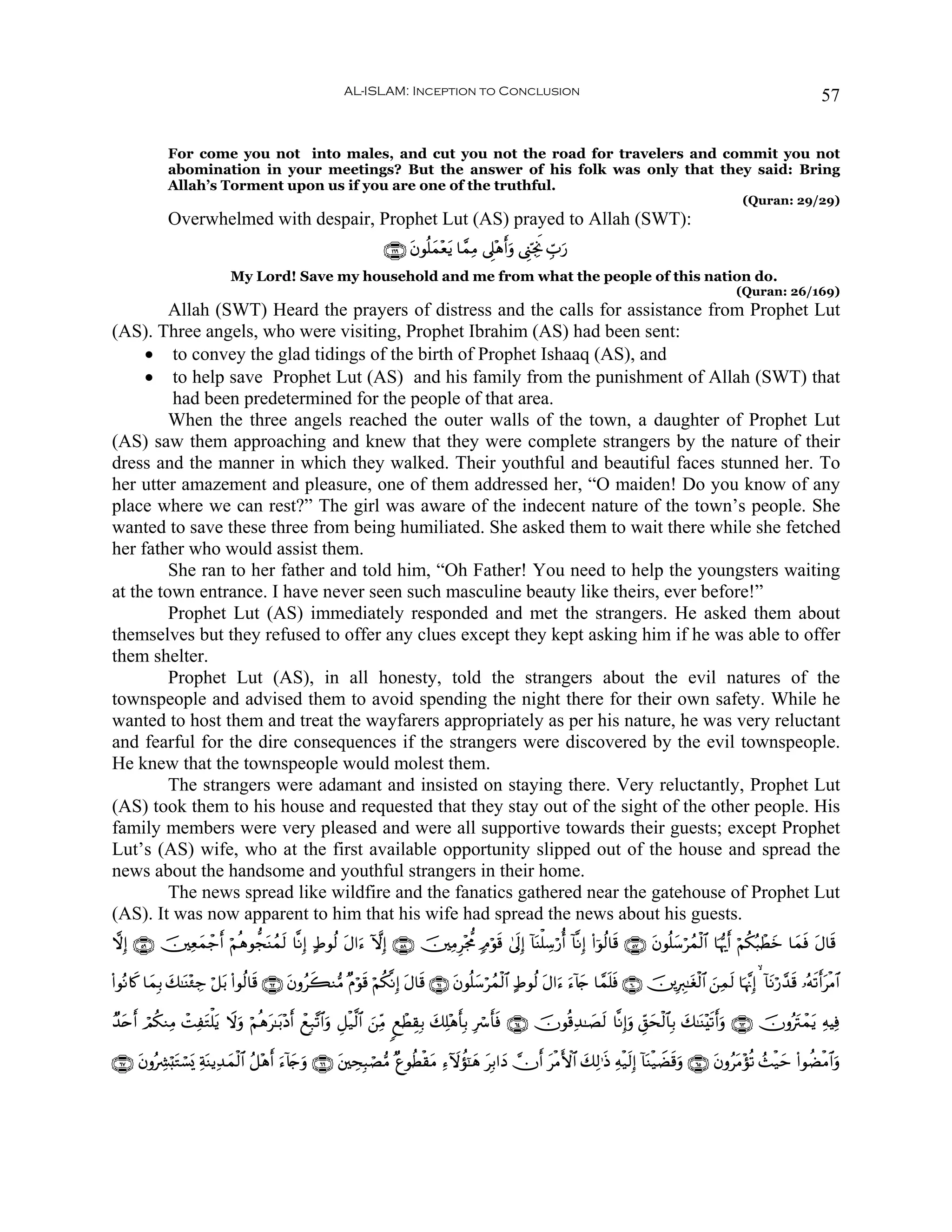 AL-ISLAM: Inception to Conclusion                                                                                       57


              For come you not into males, and cut you not the road for travelers and commit you not
              abomination in your meetings? But the answer of his folk was only that they said: Bring
              Allah’s Torment upon us if you are one of the truthful.
                                                                                                                                                              (Quran: 29/29)
              Overwhelmed with despair, Prophet Lut (AS) prayed to Allah (SWT):
                                                                    ∩⊇∉®∪ tβθè=ϑ÷ètƒ $£ϑÏΒ ’Í?÷δr&uρ ©Í_ÅngwΥ Éb>u‘
                                                                               y
                             My Lord! Save my household and me from what the people of this nation do.
                                                                                                                                                            (Quran: 26/169)
         Allah (SWT) Heard the prayers of distress and the calls for assistance from Prophet Lut
(AS). Three angels, who were visiting, Prophet Ibrahim (AS) had been sent:
     • to convey the glad tidings of the birth of Prophet Ishaaq (AS), and
     • to help save Prophet Lut (AS) and his family from the punishment of Allah (SWT) that
         had been predetermined for the people of that area.
         When the three angels reached the outer walls of the town, a daughter of Prophet Lut
(AS) saw them approaching and knew that they were complete strangers by the nature of their
dress and the manner in which they walked. Their youthful and beautiful faces stunned her. To
her utter amazement and pleasure, one of them addressed her, “O maiden! Do you know of any
place where we can rest?” The girl was aware of the indecent nature of the town’s people. She
wanted to save these three from being humiliated. She asked them to wait there while she fetched
her father who would assist them.
         She ran to her father and told him, “Oh Father! You need to help the youngsters waiting
at the town entrance. I have never seen such masculine beauty like theirs, ever before!”
         Prophet Lut (AS) immediately responded and met the strangers. He asked them about
themselves but they refused to offer any clues except they kept asking him if he was able to offer
them shelter.
         Prophet Lut (AS), in all honesty, told the strangers about the evil natures of the
townspeople and advised them to avoid spending the night there for their own safety. While he
wanted to host them and treat the wayfarers appropriately as per his nature, he was very reluctant
and fearful for the dire consequences if the strangers were discovered by the evil townspeople.
He knew that the townspeople would molest them.
         The strangers were adamant and insisted on staying there. Very reluctantly, Prophet Lut
(AS) took them to his house and requested that they stay out of the sight of the other people. His
family members were very pleased and were all supportive towards their guests; except Prophet
Lut’s (AS) wife, who at the first available opportunity slipped out of the house and spread the
news about the handsome and youthful strangers in their home.
         The news spread like wildfire and the fanatics gathered near the gatehouse of Prophet Lut
(AS). It was now apparent to him that his wife had spread the news about his guests.
ωÎ) ∩∈®∪ š⎥⎫Ïèϑô_r& öΝèδθ’foΨßϑ9 $¯ΡÎ) >Þθä9 tΑ#u™ HωÎ) ∩∈∇∪ š⎥⎫ÏΒÍ÷g’Χ 7Θöθs% 4’n<Î) !$oΨù=Å™ö‘é& !$¯ΡÎ) (#þθä9$s% ∩∈∠∪ tβθè=y™ößϑø9$# $pκš‰r& öΝä3ç6ôÜz $yϑù tΑ$s%
               y                s                                                                                                                          y    s

(#θçΡ%x. $yϑÎ/ 7≈oΨ÷∞Å_ ö≅t/ (#θä9$s% ∩∉⊄∪ βρãx6Ζ•Β ×Πöθs% öΝä3¯ΡÎ) tΑ$s% ∩∉⊇∪ tβθè=y™ößϑø9$# >Þθä9 tΑ#u™ u™!%y` $£ϑn=sù ∩∉⊃∪ š⎥⎪ÎÉ9≈tóø9$# z⎯Ïϑs9 $pκ¨ΞÎ)   !$tΡö‘£‰s% …çμs?r&øΒ$#
               y                           t                                                                                                                                      t

Ó‰nr& óΟä3ΖÏΒ ôMÏtGù=tƒ Ÿωρ öΝèδ≈t/÷Šr& ôìÎ7¨?$#uρ È≅ø‹©9$# z⎯ÏiΒ 8ìôÜÉ)Î/ y7Ï=÷δr'Î/ Îó r'sù ∩∉⊆∪ šχθè%Ï‰≈|Ás9 $¯ΡÎ)uρ Èd,ysø9$$Î/ y7≈oΨ÷s?r&uρ ∩∉⊂∪ šχρçtIôϑtƒ ÏμŠÏù
  t                        u     t

∩∉∠∪ tβρçÅ³ö;tGó¡o„ ÏπΨƒÏ‰ϑø9$# ã≅÷δ& u™!%`uρ ∩∉∉∪ t⎦⎫ÅsÎ6óÁ•Β ×íθäÜø)tΒ Ï™Iωàσ¯≈yδ tÎ/#yŠ χr& tøΒF{$# y7Ï9≡sŒ Ïμø‹s9Î) !$oΨø‹ŸÒs%uρ ∩∉∈∪ tβρãtΒ÷σè? ß]ø‹ym (#θàÒøΒ$#uρ
                       o y           r y
 