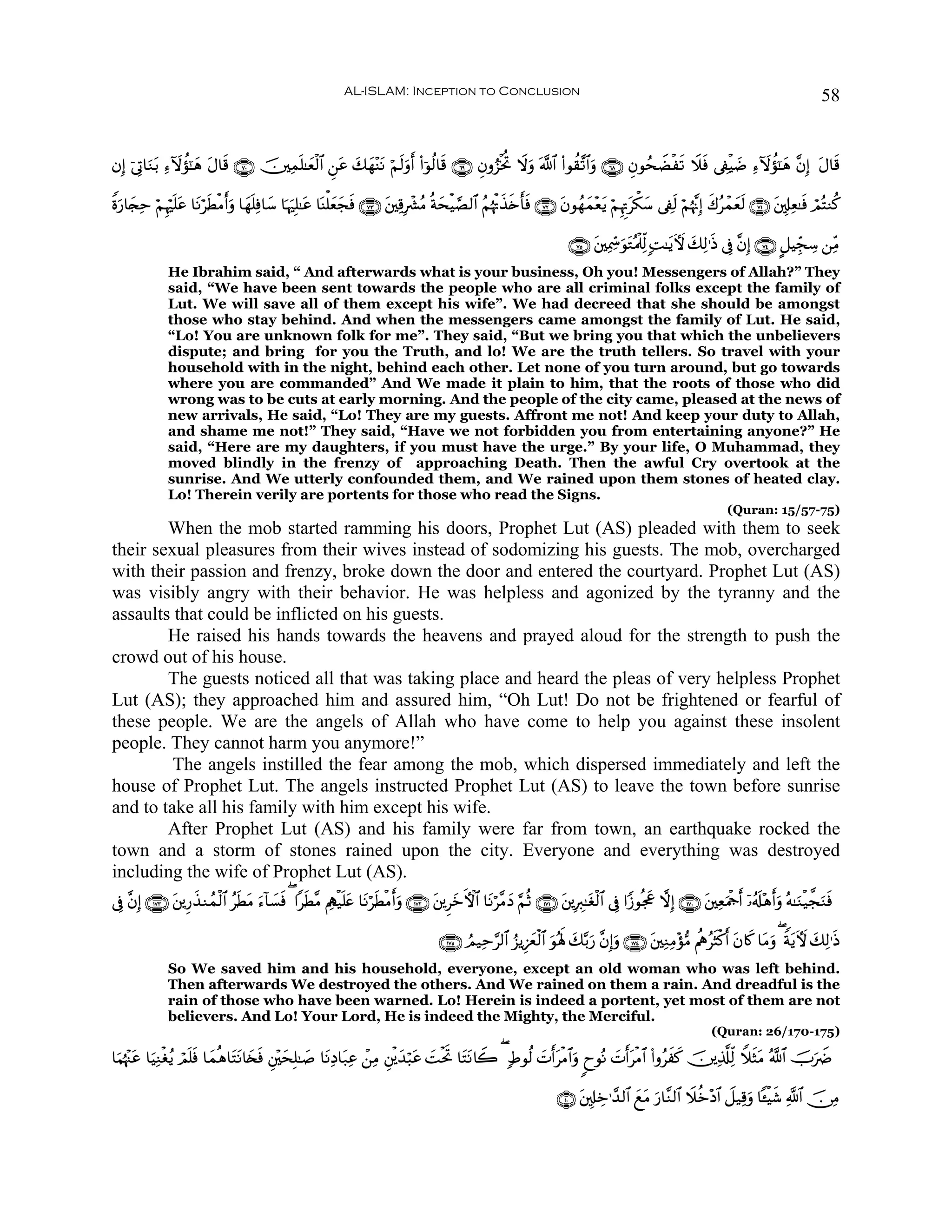 AL-ISLAM: Inception to Conclusion                                                                                                58


βÎ) þ’ÎA$uΖt/ Ï™Iωàσ¯≈δ tΑ$s% ∩∠⊃∪ š⎥⎫Ïϑn=≈yèø9$# Ç⎯tã y7yγ÷ΨtΡ öΝ9uρr& (#þθä9$s% ∩∉®∪ Èβρâ“øƒéB Ÿωuρ ©!$# (#θà)¨?$#uρ ∩∉∇∪ ÈβθßsŸÒøs? Ÿξsù ’Å∀øŠ|Ê Ï™Iωàσ¯≈yδ ¨βÎ) tΑ$s%
                      y                                           s

Zοu‘$y∨Ïm öΝÍκön=tã $tΡösÜøΒr&uρ $yγn=Ïù$y™ $pκuÎ=≈tã $oΨù=èyfsù ∩∠⊂∪ t⎦⎫Ï%Îô³ãΒ èπysøŠ¢Á9$# ãΝåκøE‹{r'sù ∩∠⊄∪ tβθßγyϑ÷ètƒ öΝÍκÌEtõ3y™ ’Å∀s9 öΝåκ¨ΞÎ) x8ãôϑyès9 ∩∠⊇∪ t⎦,Î#Ïè≈sù óΟçFΖä.
                                                              y                                        x s

                                                                                                                           ∩∠∈∪ t⎦⎫Ïÿ¿dœuθtGçΗø>Ïj9 ;M≈tƒUψ y7Ï9≡sŒ ’Îû ¨βÎ) ∩∠⊆∪ @≅ŠÉdfÅ™ ⎯ÏiΒ
               He Ibrahim said, “ And afterwards what is your business, Oh you! Messengers of Allah?” They
               said, “We have been sent towards the people who are all criminal folks except the family of
               Lut. We will save all of them except his wife”. We had decreed that she should be amongst
               those who stay behind. And when the messengers came amongst the family of Lut. He said,
               “Lo! You are unknown folk for me”. They said, “But we bring you that which the unbelievers
               dispute; and bring for you the Truth, and lo! We are the truth tellers. So travel with your
               household with in the night, behind each other. Let none of you turn around, but go towards
               where you are commanded” And We made it plain to him, that the roots of those who did
               wrong was to be cuts at early morning. And the people of the city came, pleased at the news of
               new arrivals, He said, “Lo! They are my guests. Affront me not! And keep your duty to Allah,
               and shame me not!” They said, “Have we not forbidden you from entertaining anyone?” He
               said, “Here are my daughters, if you must have the urge.” By your life, O Muhammad, they
               moved blindly in the frenzy of approaching Death. Then the awful Cry overtook at the
               sunrise. And We utterly confounded them, and We rained upon them stones of heated clay.
               Lo! Therein verily are portents for those who read the Signs.
                                                                                                                                                                      (Quran: 15/57-75)
        When the mob started ramming his doors, Prophet Lut (AS) pleaded with them to seek
their sexual pleasures from their wives instead of sodomizing his guests. The mob, overcharged
with their passion and frenzy, broke down the door and entered the courtyard. Prophet Lut (AS)
was visibly angry with their behavior. He was helpless and agonized by the tyranny and the
assaults that could be inflicted on his guests.
        He raised his hands towards the heavens and prayed aloud for the strength to push the
crowd out of his house.
        The guests noticed all that was taking place and heard the pleas of very helpless Prophet
Lut (AS); they approached him and assured him, “Oh Lut! Do not be frightened or fearful of
these people. We are the angels of Allah who have come to help you against these insolent
people. They cannot harm you anymore!”
         The angels instilled the fear among the mob, which dispersed immediately and left the
house of Prophet Lut. The angels instructed Prophet Lut (AS) to leave the town before sunrise
and to take all his family with him except his wife.
        After Prophet Lut (AS) and his family were far from town, an earthquake rocked the
town and a storm of stones rained upon the city. Everyone and everything was destroyed
including the wife of Prophet Lut (AS).
’Îû ¨βÎ) ∩⊇∠⊂∪ t⎦⎪Í‘x‹Ζßϑø9$# ãsÜtΒ u™!$|¡sù ( #sÜ¨Β ΛÏιø‹n=tæ $tΡösÜøΒr&uρ ∩⊇∠⊄∪ t⎦⎪ÌyzFψ$# $tΡö¨ΒyŠ §ΝèO ∩⊇∠⊇∪ t⎦⎪ÎÉ9≈tóø9$# ’Îû #Y—θègx” ωÎ) ∩⊇∠⊃∪ t⎦⎫ÏèuΗødr& ÿ…ã&#÷δr&uρ çμ≈uΖø‹¤fuΖsù
                                                                                                                                                                              s

                                                                                        ∩⊇∠∈∪ ÞΟ‹Ïm§9$# â“ƒÍ–yêø9$# uθçλm; y7−/u‘ ¨βÎ)uρ ∩⊇∠⊆∪ t⎦⎫ÏΖÏΒ÷σ•Β ΛèεãsVø.r& tβ%x. $tΒuρ ( ZπtƒUψ y7Ï9≡sŒ
               So We saved him and his household, everyone, except an old woman who was left behind.
               Then afterwards We destroyed the others. And We rained on them a rain. And dreadful is the
               rain of those who have been warned. Lo! Herein is indeed a portent, yet most of them are not
               believers. And Lo! Your Lord, He is indeed the Mighty, the Merciful.
                                                                                                                                                                  (Quran: 26/170-175)

$uΚåκ]tã $uŠÏΖøóãƒ óΟ=sù $yϑèδ$tFtΡ$y⇐sù È⎦÷⎫ysÎ=≈|¹ $tΡÏŠ$t7Ïã ô⎯ÏΒ È⎦ø⎪y‰ö6tã |MøtrB $tFtΡ%Ÿ2 ( 7Þθä9 |Nr&øΒ$#uρ 8yθçΡ |Nr&tøΒ$# (#ρãxx. š⎥⎪Ï%©#Ïj9 WξsVtΒ ª!$# šUuŸÑ
     ÷               n                                                                                      t

                                                                                                                        ∩⊇⊃∪ t⎦,Î#Åz≡£‰9$# ìtΒ u‘$¨Ζ9$# Ÿξäz÷Š$# Ÿ≅‹Ï%uρ $↔øŠx© «!$# š∅ÏΒ
                                                                                                                                           y
 