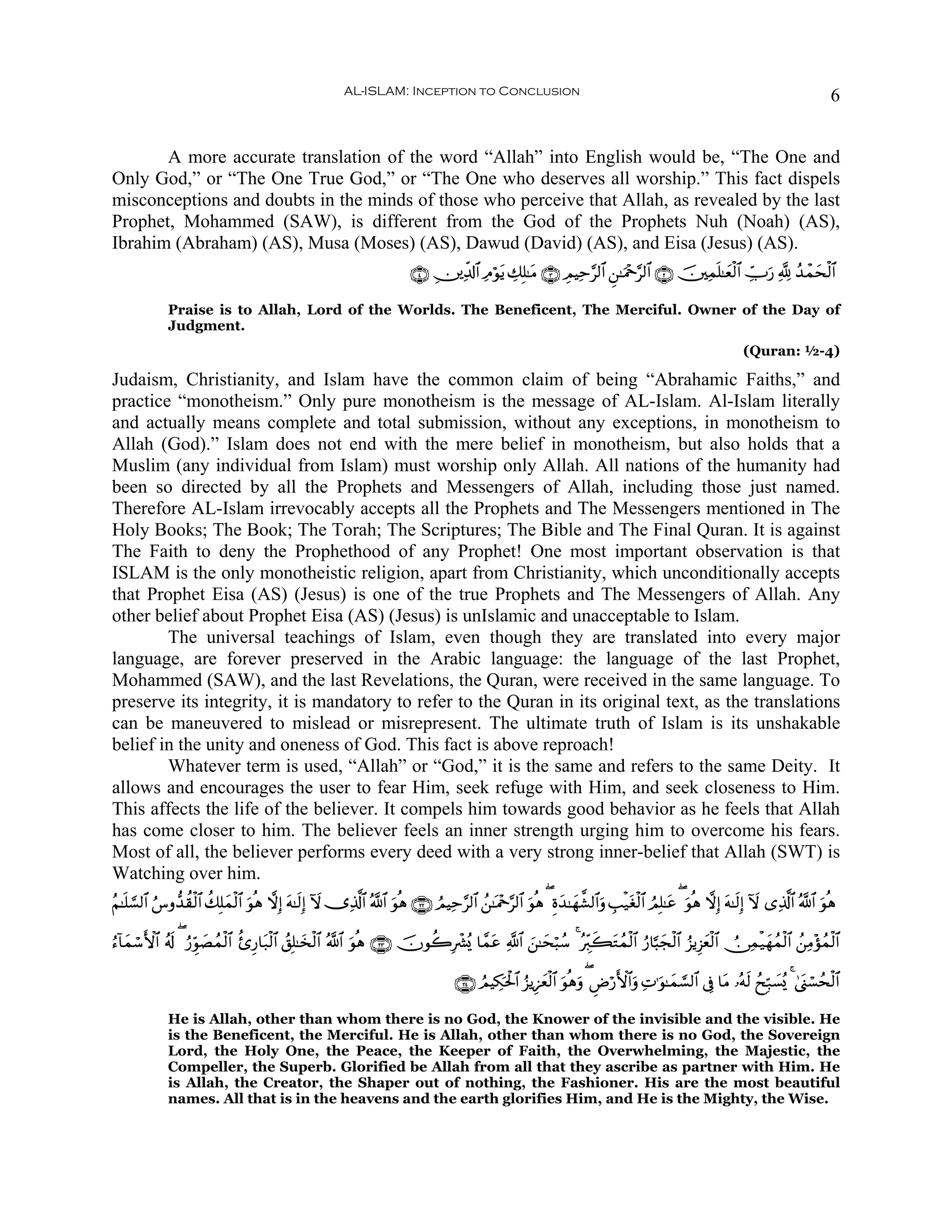 AL-ISLAM: Inception to Conclusion                                                                                             6


       A more accurate translation of the word “Allah” into English would be, “The One and
Only God,” or “The One True God,” or “The One who deserves all worship.” This fact dispels
misconceptions and doubts in the minds of those who perceive that Allah, as revealed by the last
Prophet, Mohammed (SAW), is different from the God of the Prophets Nuh (Noah) (AS),
Ibrahim (Abraham) (AS), Musa (Moses) (AS), Dawud (David) (AS), and Eisa (Jesus) (AS).
                                                                           ∩⊆∪ É⎥⎪Ïe$!$# ÏΘöθtƒ Å7Î=≈tΒ ∩⊂∪ ÉΟŠÏm§9$# Ç⎯≈uΗ÷q§9$# ∩⊄∪ š⎥⎫Ïϑn=≈yèø9$# Å_Uu‘ ¬! ß‰ôϑysø9$#

              Praise is to Allah, Lord of the Worlds. The Beneficent, The Merciful. Owner of the Day of
              Judgment.
                                                                                                                                                                 (Quran: ½-4)

Judaism, Christianity, and Islam have the common claim of being “Abrahamic Faiths,” and
practice “monotheism.” Only pure monotheism is the message of AL-Islam. Al-Islam literally
and actually means complete and total submission, without any exceptions, in monotheism to
Allah (God).” Islam does not end with the mere belief in monotheism, but also holds that a
Muslim (any individual from Islam) must worship only Allah. All nations of the humanity had
been so directed by all the Prophets and Messengers of Allah, including those just named.
Therefore AL-Islam irrevocably accepts all the Prophets and The Messengers mentioned in The
Holy Books; The Book; The Torah; The Scriptures; The Bible and The Final Quran. It is against
The Faith to deny the Prophethood of any Prophet! One most important observation is that
ISLAM is the only monotheistic religion, apart from Christianity, which unconditionally accepts
that Prophet Eisa (AS) (Jesus) is one of the true Prophets and The Messengers of Allah. Any
other belief about Prophet Eisa (AS) (Jesus) is unIslamic and unacceptable to Islam.
        The universal teachings of Islam, even though they are translated into every major
language, are forever preserved in the Arabic language: the language of the last Prophet,
Mohammed (SAW), and the last Revelations, the Quran, were received in the same language. To
preserve its integrity, it is mandatory to refer to the Quran in its original text, as the translations
can be maneuvered to mislead or misrepresent. The ultimate truth of Islam is its unshakable
belief in the unity and oneness of God. This fact is above reproach!
        Whatever term is used, “Allah” or “God,” it is the same and refers to the same Deity. It
allows and encourages the user to fear Him, seek refuge with Him, and seek closeness to Him.
This affects the life of the believer. It compels him towards good behavior as he feels that Allah
has come closer to him. The believer feels an inner strength urging him to overcome his fears.
Most of all, the believer performs every deed with a very strong inner-belief that Allah (SWT) is
Watching over him.
ãΝ≈n=¡¡9$# â¨ρ‘‰à)ø9$# à7Î=yϑø9$# θèδ ωÎ) tμ≈s9Î) Iω ”Ï%©!$# ª!$# uθèδ ∩⊄⊄∪ ÞΟŠÏm§9$# ß⎯≈oΗ÷q§9$# uθèδ ( Íοy‰≈yγ¤±9$#uρ É=ø‹tóø9$# ÞΟÎ=≈tã ( uθèδ ωÎ) tμ≈s9Î) Iω “Ï%©!$# ª!$# uθèδ
                                  u

â™!$yϑó™F{$# ã&s! ( â‘Èhθ|Áßϑø9$# ä—Í‘$t7ø9$# ß,Î=≈y‚ø9$# ª!$# uθèδ ∩⊄⊂∪ šχθà2Îô³ç„ $£ϑtã «!$# z⎯≈ysö6ß™ 4 çÉi9x6tGßϑø9$# â‘$¬6yfø9$# â“ƒÍ“yèø9$# Ú∅Ïϑø‹yγßϑø9$# ß⎯ÏΒ÷σßϑø9$#

                                                                                      ∩⊄⊆∪ ÞΟŠÅ3ptø:$# â“ƒÍ•yèø9$# uθèδuρ ( ÇÚö‘F{$#uρ ÏN≡uθ≈yϑ¡¡9$# ’Îû $tΒ …çμs9 ßxÎm7|¡ç„ 4 4©o_ó¡ßsø9$#

              He is Allah, other than whom there is no God, the Knower of the invisible and the visible. He
              is the Beneficent, the Merciful. He is Allah, other than whom there is no God, the Sovereign
              Lord, the Holy One, the Peace, the Keeper of Faith, the Overwhelming, the Majestic, the
              Compeller, the Superb. Glorified be Allah from all that they ascribe as partner with Him. He
              is Allah, the Creator, the Shaper out of nothing, the Fashioner. His are the most beautiful
              names. All that is in the heavens and the earth glorifies Him, and He is the Mighty, the Wise.
 