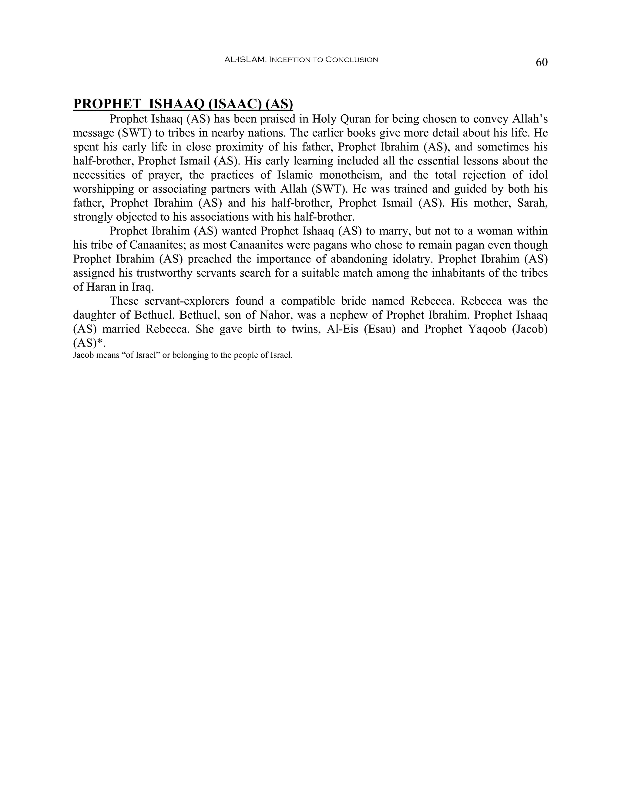 AL-ISLAM: Inception to Conclusion                     60


PROPHET ISHAAQ (ISAAC) (AS)
        Prophet Ishaaq (AS) has been praised in Holy Quran for being chosen to convey Allah’s
message (SWT) to tribes in nearby nations. The earlier books give more detail about his life. He
spent his early life in close proximity of his father, Prophet Ibrahim (AS), and sometimes his
half-brother, Prophet Ismail (AS). His early learning included all the essential lessons about the
necessities of prayer, the practices of Islamic monotheism, and the total rejection of idol
worshipping or associating partners with Allah (SWT). He was trained and guided by both his
father, Prophet Ibrahim (AS) and his half-brother, Prophet Ismail (AS). His mother, Sarah,
strongly objected to his associations with his half-brother.
        Prophet Ibrahim (AS) wanted Prophet Ishaaq (AS) to marry, but not to a woman within
his tribe of Canaanites; as most Canaanites were pagans who chose to remain pagan even though
Prophet Ibrahim (AS) preached the importance of abandoning idolatry. Prophet Ibrahim (AS)
assigned his trustworthy servants search for a suitable match among the inhabitants of the tribes
of Haran in Iraq.
        These servant-explorers found a compatible bride named Rebecca. Rebecca was the
daughter of Bethuel. Bethuel, son of Nahor, was a nephew of Prophet Ibrahim. Prophet Ishaaq
(AS) married Rebecca. She gave birth to twins, Al-Eis (Esau) and Prophet Yaqoob (Jacob)
(AS)*.
Jacob means “of Israel” or belonging to the people of Israel.
 